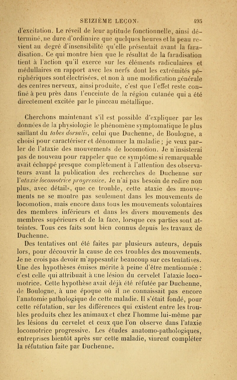 d'excilalion. Le réveil de leur aptitude fonctionnelle, ainsi dé- terminé, ne dure d'ordinaire que quelques heures et la peau re- vient au degré d'insensibilité qu'elle présentait avant la fara- disation. Ce qui montre bien que le résultat de la faradisation tient à l'action qu'il exerce sur les éléments radiculaires et médullaires en rapport avec les nerfs dont les extrémités pé- riphériques sontélectrisées, et non à une modification générale des cenlres nerveux, ainsi produite, c'est que l'effet reste con- finé à peu près dans l'enceinte de la région cutanée qui a été directement excitée parle pinceau métallique. Cherchons maintenant s'il est possible d'expliquer par les données de Ja physiologie le phénomène symptomatique le plus saillant du tabès dorsalis, celui que Duchenne, de Boulogne, a choisi pour caractériser et dénommer la maladie ; je veux par- ler de l'ataxie des mouvements de locomotion. Je n'insisterai pas de nouveau pour rappeler que ce symptôme si remarquable avait échappé presque complètement à l'attention des observa- teurs avant la publication des recherches de Duchenne sur Vataxie locomotrice progressive. Je n'ai pas besoin de redire non plus, avec détails, que ce trouble, cette ataxie des mouve- ments ne se montre pas seulement dans les mouvements de locomotion, mais encore dans tous les mouvements volontaires des membres inférieurs et dans les divers mouvements des membres supérieurs et de la face, lorsque ces parties sont at- teintes. Tous ces faits sont bien connus depuis les travaux de Duchenne. Des tentatives ont été faites par plusieurs auteurs, depuis lors, pour découvrir la cause de ces troubles des mouvements. Je ne crois pas devoir m'appesantir beaucoup sur ces tentatives. Une des hypothèses émises mérite à peine d'être mentionnée : c'est celle qui attribuait à une lésion du cervelet l'ataxie loco- motrice. Cette hypothèse avait déjà été réfutée par Duchenne, de Boulogne, à une époque oii il ne connaissait pas encore l'anatomie pathologique de cette maladie. Il s'était fondé, pour cette réfutation, sur les différences qui existent entre les trou- bles produits chez les animaux et chez l'homme lui-même par les lésions du cervelet et ceux que l'on observe dans l'ataxie locomotrice progressive. Les études anatomo-pathologiques, entreprises bientôt après sur cette maladie, vinrent compléter la réfutation faite par Duchenne.