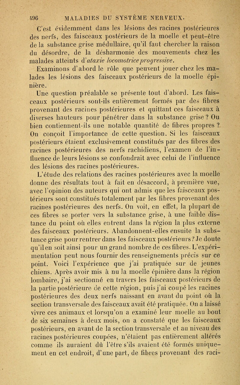 C'est évidemment dans les lésions des racines postérieures des nerfs, des faisceaux postérieurs de la moelle et peut-être de la substance grise médullaire, qu'il faut chercher la raison du désordre, de la désharmonie des mouvements chez les malades atteints à'ataxie locomotricejjragressive. Examinons d'abord le rôle que peuvent jouer chez les ma- lades les lésions des faisceaux postérieurs de la moelle épi- nière. Une question préalable se présente tout d'abord. Les fais- ceaux postérieurs sont-ils entièrement formés par des fibres provenant des racines postérieures et quittant ces faisceaux à diverses hauteurs pour pénétrer dans la substance grise? Ou bien contiennent-ils une notable quantité de fibres propres ? On conçoit l'importance de cette question. Si les faisceaux postérieurs étaient exclusivement constitués par des fibres des racines postérieures des nerfs rachidiens, l'examen de l'in- fluence de leurs lésions se confondrait avec celui de l'influence des lésions des racines postérieures. L'étude des relations des racines postérieures avec la moelle donne des résultats tout à fait en désaccord, à première vue, avec l'opinion des auteurs qui ont admis que les faisceaux pos- térieurs sont constitués totalement par les fibres provenant des racines postérieures des nerfs. On voit, en effet, la plupart de ces fibres se porter ^ers la substance grise, à une faible dis- tance du point oîi elles entrent dans la région la plus externe des faisceaux postérieurs. Abandonnent-elles ensuite la subs- tance grise pour rentrer dans les faisceaux postérieurs? Je doute qu'il en soit ainsi pour un grand nombre de ces fibres. L'expéri- mentation peut nous fournir des renseignements précis sur ce point. Voici l'expérience que j'ai pratiquée sur de jeunes chiens. Après avoir mis à nu la moelle épinière dans la région lombaire, j'ai sectionné en travers les faisceaux postérieurs de la partie postérieure de cette région, puis j'ai coupé les racines postérieures des deux nerfs naissant en avant du point oii la section transversale des faisceaux avait été pratiquée. On a laissé vivre ces animaux et lorsqu'on a examiné leur moelle au bout de six semaines à deux mois, on a constaté que les faisceaux postérieurs, en avant de la section transversale et au niveau des racines postérieures coupées, n'étaient pas entièrement altérés comme ils auraient dû l'être s'ils avaient été formés unique- ment en cet endroit, d'une part, de fibres provenant des raci-
