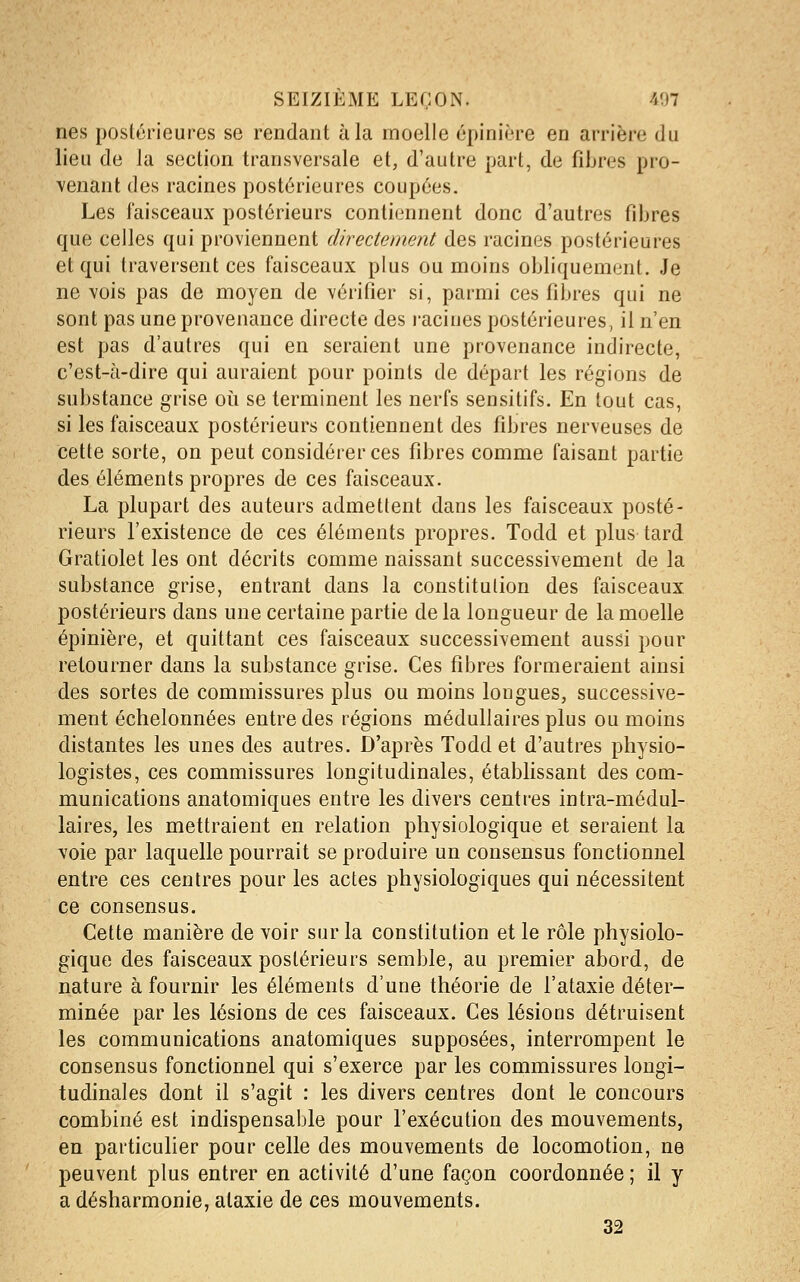 nés postérieures se rendant à la moelle épinière en arrière du lieu de la section transversale et, d'autre part, de fibres pro- venant des racines postérieures coupées. Les faisceaux postérieurs contiennent donc d'autres fibres que celles qui proviennent directement des racines postérieures et qui traversent ces faisceaux plus ou moins obliquement. Je ne vois pas de moyen de vérifier si, parmi ces fibres qui ne sont pas une provenance directe des racines postérieures, il n'en est pas d'autres qui en seraient une provenance indirecte, c'est-à-dire qui auraient pour points de départ les régions de substance grise oii se terminent les nerfs sensitifs. En tout cas, si les faisceaux postérieurs contiennent des fibres nerveuses de cette sorte, on peut considérer ces fibres comme faisant partie des éléments propres de ces faisceaux. La plupart des auteurs admettent dans les faisceaux posté- rieurs l'existence de ces éléments propres. Todd et plus tard Gratiolet les ont décrits comme naissant successivement de la substance grise, entrant dans la constitution des faisceaux postérieurs dans une certaine partie de la longueur de la moelle épinière, et quittant ces faisceaux successivement aussi pour retourner dans la substance grise. Ces fibres formeraient ainsi des sortes de commissures plus ou moins longues, successive- ment échelonnées entre des régions médullaires plus ou moins distantes les unes des autres. D'après Todd et d'autres physio- logistes, ces commissures longitudinales, établissant des com- munications anatomiques entre les divers centres intra-médul- laires, les mettraient en relation physiologique et seraient la voie par laquelle pourrait se produire un consensus fonctionnel entre ces centres pour les actes physiologiques qui nécessitent ce consensus. Cette manière de voir sur la constitution et le rôle physiolo- gique des faisceaux postérieurs semble, au premier abord, de nature à fournir les éléments d'une théorie de l'ataxie déter- minée par les lésions de ces faisceaux. Ces lésions détruisent les communications anatomiques supposées, interrompent le consensus fonctionnel qui s'exerce par les commissures longi- tudinales dont il s'agit : les divers centres dont le concours combiné est indispensable pour l'exécution des mouvements, en particulier pour celle des mouvements de locomotion, ne peuvent plus entrer en activité d'une façon coordonnée ; il y a désharmonie, ataxie de ces mouvements. 32