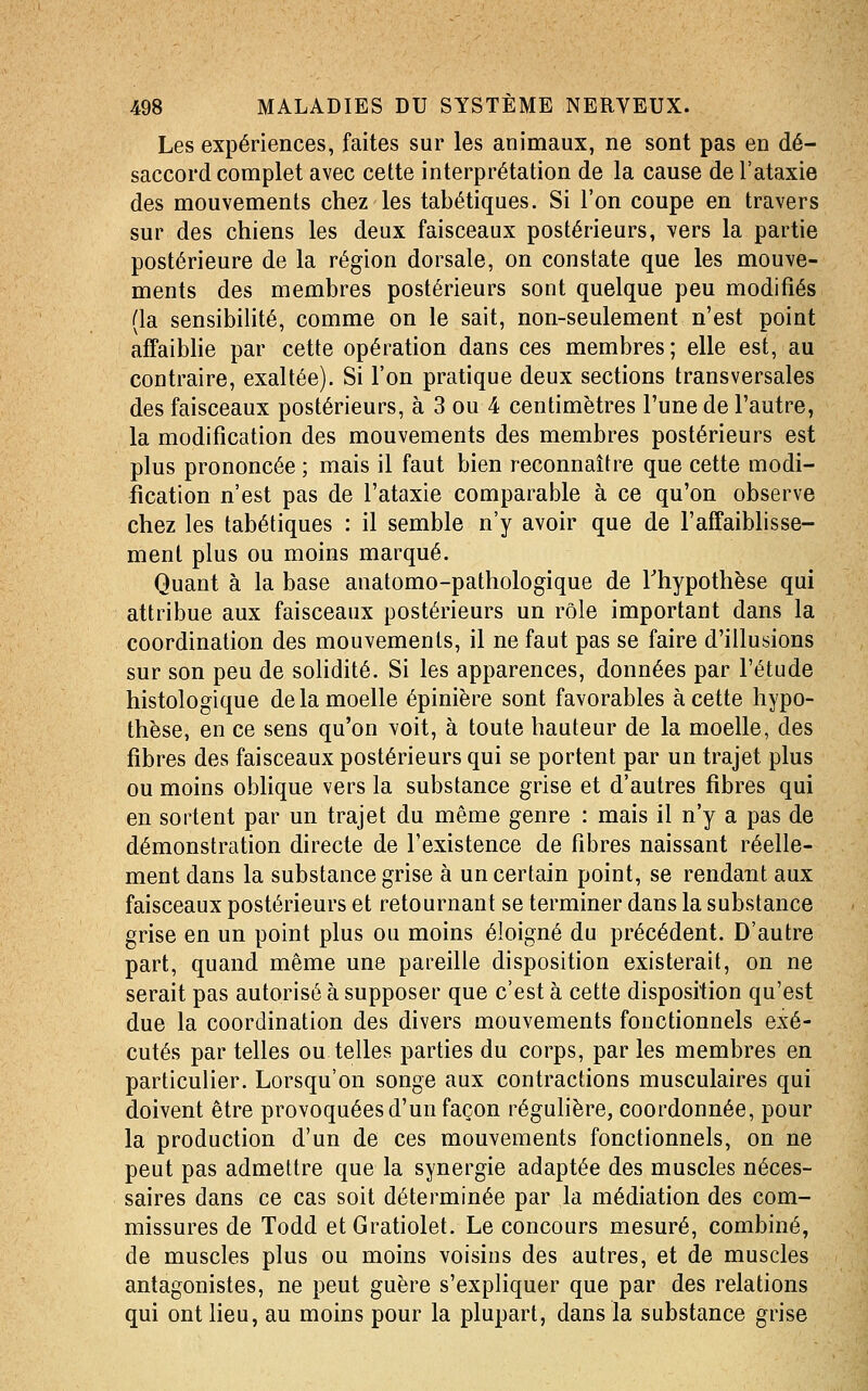 Les expériences, faites sur les animaux, ne sont pas en dé- saccord complet avec cette interprétation de la cause de l'ataxie des mouvements chez les tabétiques. Si l'on coupe en travers sur des chiens les deux faisceaux postérieurs, vers la partie postérieure de la région dorsale, on constate que les mouve- ments des membres postérieurs sont quelque peu modifiés (la sensibilité, comme on le sait, non-seulement n'est point affaibhe par cette opération dans ces membres; elle est, au contraire, exaltée). Si l'on pratique deux sections transversales des faisceaux postérieurs, à 3 ou 4 centimètres l'une de l'autre, la modification des mouvements des membres postérieurs est plus prononcée ; mais il faut bien reconnaître que cette modi- fication n'est pas de l'ataxie comparable à ce qu'on observe chez les tabétiques : il semble n'y avoir que de l'affaiblisse- ment plus ou moins marqué. Quant à la base anatomo-pathologique de Thypothèse qui attribue aux faisceaux postérieurs un rôle important dans la coordination des mouvements, il ne faut pas se faire d'illusions sur son peu de solidité. Si les apparences, données par l'étude histologique de la moelle épinière sont favorables à cette hypo- thèse, en ce sens qu'on voit, à toute hauteur de la moelle, des fibres des faisceaux postérieurs qui se portent par un trajet plus ou moins oblique vers la substance grise et d'autres fibres qui en sortent par un trajet du même genre : mais il n'y a pas de démonstration directe de l'existence de fibres naissant réelle- ment dans la substance grise à un certain point, se rendant aux faisceaux postérieurs et retournant se terminer dans la substance grise en un point plus ou moins éloigné du précédent. D'autre part, quand même une pareille disposition existerait, on ne serait pas autorisé à supposer que c'est à cette disposition qu'est due la coordination des divers mouvements fonctionnels exé- cutés par telles ou telles parties du corps, par les membres en particulier. Lorsqu'on songe aux contractions musculaires qui doivent être provoquées d'un façon régulière, coordonnée, pour la production d'un de ces mouvements fonctionnels, on ne peut pas admettre que la synergie adaptée des muscles néces- saires dans ce cas soit déterminée par la médiation des com- missures de Todd etGratiolet. Le concours mesuré, combiné, de muscles plus ou moins voisins des autres, et de muscles antagonistes, ne peut guère s'expliquer que par des relations qui ont lieu, au moins pour la plupart, dans la substance grise