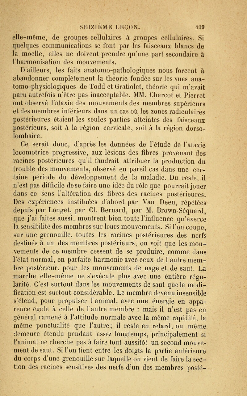 elle-même, de groupes cellulaires à groupes cellulaires. Si quelques communications se font par les faisceaux blancs de la moelle, elles ne doivent prendre qu'une part secondaire à l'harmonisation des mouvements. D'ailleurs, les faits anatomo-pathologiques nous forcent à abandonner complètement la théorie fondée sur les vues ana- tomo-physiologiques de Todd et Gratiolet, théorie qui m'avait paru autrefois n'être pas inacceptable. MM. Charcot et Pierret ont observé l'ataxie des mouvements des membres supérieurs et des membres inférieurs dans un cas où les zones radiculaires postérieures étaient les seules parties atteintes des faisceaux postérieurs, soit à la région cervicale, soit à la région dorso- lombaire. Ce serait doue, d'après les données de l'étude de l'ataxie locomotrice progressive, aux lésions des fibres provenant des racines postérieures qu'il faudrait attribuer la production du trouble des mouvements, observé en pareil cas dans une cer- taine période du développement de la maladie. Du reste, il n'est pas difficile de se faire une idée du rôle que pourrait jouer dans ce sens l'altération des fibres des racines postérieures. Des expériences instituées d'abord par Van Deen, répétées depuis par Longet, par Cl. Bernard, par M. Brown-Séquard, que j'ai faites aussi, montrent bien toute l'influence qu'exerce la sensibihté des membres sur leurs mouvements. Si l'on coupe, sur une grenouille, toutes les racines postérieures des nerfs destinés à un des membres postérieurs, on voit que les mou- vements de ce membre cessent de se produire, comme dans l'état normal, en parfaite harmonie avec ceux de l'autre mem- bre postérieur, pour les mouvements de nage et de saut. La marche elle-même ne s'exécute plus avec une entière régu- larité. C'est surtout dans les mouvements de saut que la modi- fication est surtout considérable. Le membre devenu insensible s'étend, pour propulser l'animal, avec une énergie en appa- rence égale à celle de l'autre membre : mais il n'est pas en général ramené à l'attitude normale avec la même rapidité, la même ponctualité que l'autre; il reste en retard, ou même demeure étendu pendant assez longtemps, principalement si l'animal ne cherche pas à faire tout aussitôt un second mouve- ment de saut. Si l'on tient entre les doigts la partie antérieure du corps d'une grenouille sur laquelle on vient de faire la sec- tion des racines sensitives des nerfs d'un des membres posté-