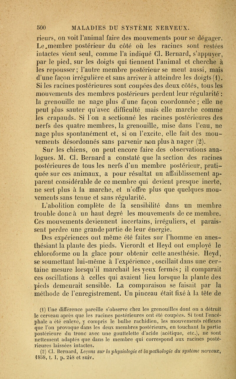 rieurs, on voit l'animal faire des mouvements pour se dégager. Le.membre postérieur du côté oia les racines sont restées intactes vient seul, comme l'a indiqué Cl. Bernard, s'appuyer, par le pied, sur les doigts qui tiennent l'animal et cherche à les repousser; l'autre membre postérieur se meut aussi, mais d'une façon irrégulière et sans arriver à atteindre les doigts (1). Si les racines postérieures sont coupées des deux côtés, tous les mouvements des membres postérieurs perdent leur régularité : la grenouille ne nage plus d'une façon coordonnée ; elle ne peut plus sauter qu'avec difficulté mais elle marche comme les crapauds. Si l'on a sectionné les racines postérieures des nerfs des quatre membres, la grenouille^ mise dans l'eau, ne nage plus spontanément et, si on l'excite, elle fait des mou- vements désordonnés sans parvenir n^n plus à nager (2). Sur les chiens, on peut encore faire des observations ana- logues. M. Cl. Bernard a constaté que la section des racines postérieures de tous les nerfs d'un membre postérieur, prati- quée sur ces animaux, a pour résultat un affciiblissement ap- parent considérable de ce membre qui devient presque inerte, ne sert plus à la marche, et n'offre plus que quelques mou- vements sans tenue et sans régularité. L'abolition complète de l'a sensibihté dans un membre trouble donc à un haut degré les mouvements de ce membre. Ces mouvements deviennent incertains, irréguliers, et parais- sent perdre une grande partie de leur énergie. Des expériences ont même été faites sur l'homme en anes- thésiant la plante des pieds. Vierordt et Heyd ont employé le chloroforme ou la glace pour obtenir cette anesthésie. Heyd, se soumettant lui-même à l'expérience , oscillait dans une cer- taine mesure lorsqu'il marchait les yeux fermés; il comparait ces oscillations à celles qui avaient lieu lorsque la plante des pieds demeurait sensible. La comparaison se faisait par la méthode de l'enregistrement. Un pinceau était fixé à la tête de (1) Une différence pareille s'observe chez les grenouilles dont on a détruit le cerveau après que les racines postérieures ont été coupées. Si tout l'encé- phale a été enlevé, y compris le bulbe rachidien, les mouvements réflexes que l'on provoque dans les deux membres postérieurs, en touchant la partie postérieure du tronc avec une gouttelette d'acide (acétique, etc.), ne sont nettement adaptés que dans le membre qui correspond aux racines posté- rieures laissées intactes. (2) Cl. Bernard, Leçons swr la physiologie et la pathologie du système nerveux, 1858, t. I, p. 248 etsuiv.