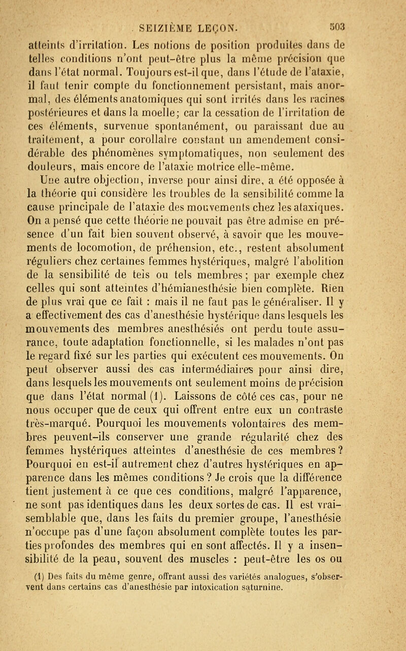 atteints d'irritation. Les notions de position produites dans de telles conditions n'ont peut-être plus la même précision que dans l'état normal. Toujours est-il que, dans l'étude de l'ataxie, il faut tenir compte du fonctionnement persistant, mais anor- mal, des éléments anatomiques qui sont irrités dans les racines postérieures et dans la moelle; car la cessation de l'irritation de ces éléments, survenue spontanément, ou paraissant due au traitement, a pour corollaire constant un amendement consi- dérable des phénomènes symptomatiques, non seulement des douleurs, mais encore de l'ataxie motrice elle-même. Une autre objection, inverse pour ainsi dire, a été opposée à la théorie qui considère les troubles de la sensibilité comme la cause principale de l'ataxie des mouvements chez lesataxiques. On a pensé que cette théorie ne pouvait pas être admise en pré- sence d'un fait bien souvent observé, à savoir que les mouve- ments de locomotion, de préhension, etc., restent absolument réguliers chez certaines femmes hystériques, malgré l'abolition de la sensibilité de tels ou tels membres ; par exemple chez celles qui sont atteintes d'hémianesthésie bien complète. Rien de plus vrai que ce fait : mais il ne faut pas le généraliser. 11 y a effectivement des cas d'anesthésie hystérique dans lesquels les mouvements des membres anesthésiés ont perdu toute assu- rance, toute adaptation fonctionnelle, si les malades n'ont pas le regard fixé sur les parties qui exécutent ces mouvements. On peut observer aussi des cas intermédiaire? pour ainsi dire, dans lesquels les mouvements ont seulement moins de précision que dans l'état normal (1). Laissons de côté ces cas, pour ne nous occuper que de ceux qui offrent entre eux un contraste très-marqué. Pourquoi les mouvements volontaires des mem- bres peuvent-ils conserver une grande régularité chez des femmes hystériques atteintes d'anesthésie de ces membres? Pourquoi en est-il autrement chez d'autres hystériques en ap- parence dans les mêmes conditions ? Je crois que la différence tient justement à ce que ces conditions, malgré l'apparence, ne sont pas identiques dans les deux sortes de cas. Il est vrai- semblable que, dans les faits du premier groupe, l'anesthésie n'occupe pas d'une façon absolument complète toutes les par- ties profondes des membres qui en sont affectés. Il y a insen- sibilité de la peau, souvent des muscles : peut-être les os ou (1) Des faits du même genre, offrant aussi des variétés analogues, s'obser- vent dans certains cas d'anesthésie par intoxication saturnine.