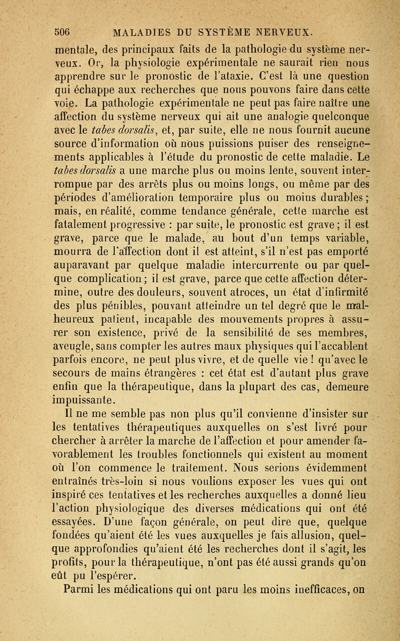 mentale, des principaux faits de la pathologie du système ner- veux. Or, la physiologie expérimentale ne saurait rien nous apprendre sur le pronostic de l'ataxie. C'est là une question qui échappe aux recherches que nous pouvons faire dans cette voie. La pathologie expérimentale ne peut pas faire naître une affection du système nerveux qui ait une analogie quelconque avec le tabès dorsalis, et, par suite, elle ne nous fournit aucune source d'information oii nous puissions puiser des renseigne- ments applicables à l'étude du pronostic de cette maladie. Le tabès dorsalis a une marche plus ou moins lente, souvent inter- rompue par des arrêts plus ou moins longs, ou même par des périodes d'amélioration temporaire plus ou moins durables ; mais, en réalité, comme tendance générale, cet(e marche est fatalement progressive : par suite, le pronostic est grave ; il est grave, parce que le malade, au bout d'un temps variable, mourra de Taffection dont il est atteint, s'il n'est pas emporté auparavant par quelque maladie intercurrente ou par quel- que complication ; il est grave, parce que cette affection déter- mine, outre des douleurs, souvent atroces, un état d'infirmité des plus pénibles, pouvant atteindre un tel degré que le m-al- heureux patient, incapable des mouvements propres à assu- rer son existence, privé de la sensibilité de ses membres, aveugle, sans compter les autres maux physiques qui l'accablent parfois encore, ne peut plus vivre, et de quelle vie ! qu'avec le secours de mains étrangères : cet état est d'autant plus grave enfin que la thérapeutique, dans la plupart des cas, demeure impuissante. Il ne me semble pas non plus qu'il convienne d'insister sur les tentatives thérapeutiques auxquelles on s'est livré pour chercher à arrêter la marche de l'affection et pour amender fa- vorablement les troubles fonctionnels qui existent au moment oii l'on commence le traitement. Nous serions évidemment entraînés très-loin si nous vouhons exposer les vues qui ont inspiré ces tentatives et les recherches auxquelles a donné lieu l'action physiologique des diverses médications qui ont été essayées. D'une façon générale, on peut dire que, quelque fondées qu'aient été les vues auxquelles je fais allusion, quel- que approfondies qu'aient été les recherches dont il s'agit, les profits, pour la thérapeutique, n'ont pas été aussi grands qu'on eût pu l'espérer. Parmi les médications qui ont paru les moins inefficaces, on
