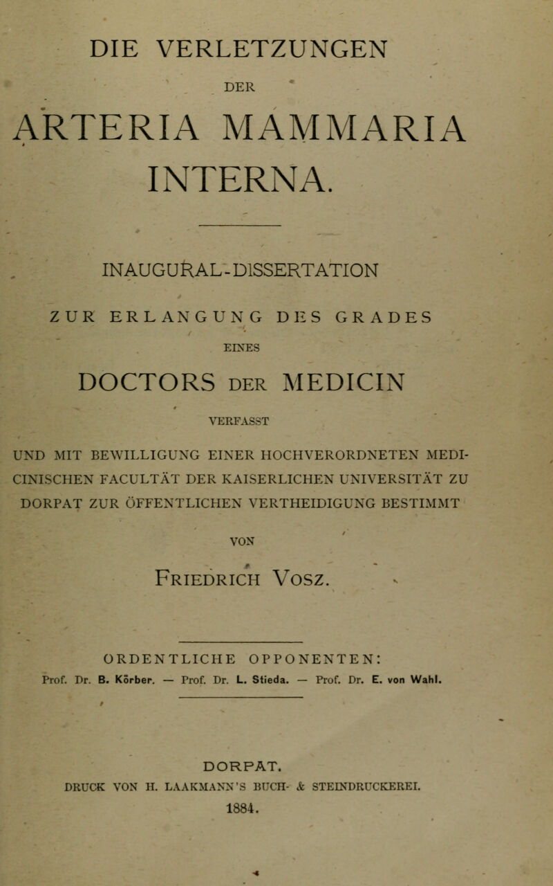 DIE VERLETZUNGEN DER ARTERIA MAMMARIA INTERNA. INAUGURAL-DISSERTATION ZUR ERLANGUNG DES GRADES EINES DOCTORS DER MEDICIN VERFASST UND MIT BEWILLIGUNG EINER HOCHVERORDNETEN MEDI- CINISCHEN FACULTÄT DER KAISERLICHEN UNIVERSITÄT ZU DORPAT ZUR ÖFFENTLICHEN VERTHEIDIGUNG BESTIMMT VON Friedrich Vosz. ORDENTLICHE OPPONENTEN: Prof. Dr. B. Körben. — Prof. Dr. L. Stieda. — Prof. Dr. E. von Wahl. DORPAT. DRUCK VON H. LAAKMANN'S lUICH- & STEINDRUCKEREL 1884.