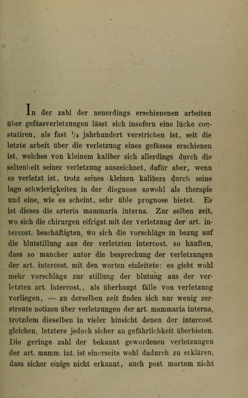 I n der zahl der neuerdings erschienenen arbeiten über gefässverletzungen lässt sich insofern eine lücke con- statireu, als fast V4 Jahrhundert verstrichen ist, seit die letzte arbeit über die Verletzung eines gefässes erschienen ist, welches von kleinem kaliber sich allerdings durch die Seltenheit seiner Verletzung auszeichnet, dafür aber, wenn es verletzt ist, trotz seines kleinen kalibers durcli seine läge Schwierigkeiten in der diognose sowohl als therapie und eine, wie es scheint, sehr üble prognose bietet. Es ist dieses die arteria mammaria interna. Zur selben zeit, wo sich die Chirurgen eifrigst mit der Verletzung der art. in- tercost. beschäftigten, wo sich die vorschlage in bezug auf die blutstillung aus der verletzten intercost. so häuften, dass so mancher autor die besprechung der Verletzungen der art. intercost. mit den Worten einleitete: es giebt wohl mehr vorschlage zur Stillung der blutung aus der ver- letzten art. intercost, als überhaupt fälle von Verletzung vorliegen, — zu derselben zeit finden sich nur wenig zer- streute notizen über Verletzungen der art. mammaria interna, trotzdem dieselben in vieler hinsieht denen der intercost. gleichen, letztere jedoch sicher an gefährlichkeit überbieten. Die geringe zahl der bekannt gewordenen Verletzungen der art. mamm. int. ist eini.^rseits wohl dadurch zu eiklären, dass sicher einige nicht erkannt, auch post mortem nicht