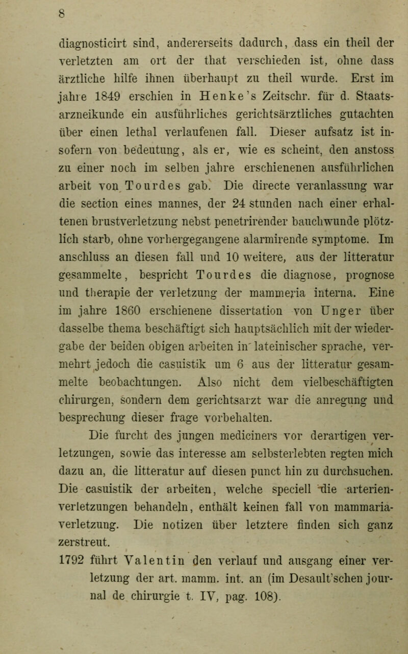 diagnosticirt sind, andererseits dadurch, dass ein theil der verletzten am ort der tliat verschieden ist, ohne dass ärztliche hüte ihnen überhaupt zu theil wurde. Erst im jähre 1849 erschien in Henke's Zeitschr. für d. Staats- arzneikunde ein ausführliches gerichtsärztliches gutachten über einen lethal verlaufenen fall. Dieser aufsatz ist in- sofern von bedeutung, als er, wie es scheint, den anstoss zu einer noch im selben jähre erschienenen ausführlichen arbeit von Tourdes gab. Die directe veranlassung war die section eines mannes, der 24 stunden nach einer erhal- tenen brustverletzung nebst penetrirender bauchwunde plötz- lich starb, ohne vorhergegangene alarmirende Symptome. Im anschluss an diesen fall und 10 weitere, aus der litteratur gesammelte, bespricht Tourdes die diagnose, prognose und therapie der Verletzung der mammeria interna. Eine im jähre 1860 erschienene dissertation von ünger über dasselbe thema beschäftigt sich hauptsächlich mit der wieder- gäbe der beiden obigen arbeiten in' lateinischer spräche, ver- mehrt jedoch die casuistik um 6 aus der litteratur gesam- melte beobachtungen. Also nicht dem vielbeschäftigten Chirurgen, sondern dem gerichtsarzt war die anregung und besprechung dieser frage vorbehalten. Die furcht des jungen mediciners vor derartigen Ver- letzungen, sowie das interesse am selbsterlebten regten mich dazu an, die litteratur auf diesen punct hin zu durchsuchen. Die casuistik der arbeiten, welche speciell ilie arterien- verletzungen behandeln, enthält keinen fall von mammaria- verletzung. Die notizen über letztere finden sich ganz zerstreut. 1792 führt Valentin den verlauf und ausgang einer Ver- letzung der art. mamm. int. an (im Desault'schen Jour- nal de Chirurgie t, IV, pag. 108).