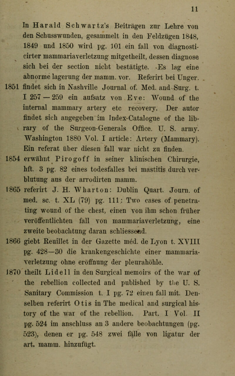 In Harald Schwavtz's Beiträgen zur Lehre von den Schusswimden, gesammelt in den Feldzügen 1848, 1849 und 1850 wird pg. 101 ein fall von diagnosti- cirter mammariaverletzung mitgetheilt, dessen diagnose sich bei der section nicht bestätigte. -Es lag eine abnorme lagerung der mamm. vor. Referirt bei Unger. 1851 findet sich in Nashville Journal of. Med. and Surg. t. I 257 — 259 ein aufsatz von . E v e: Wound of the internal mammary artery etc recovery. Der autor findet sich angegeben im Index-Catalogue of the lib- \ rary of the Surgeon-Generals Office. U. S. army. Washington 1880 Vol. I article: Artery (Mammary). Ein referat über diesen fall war nicht zu finden. 1854 erwähnt Pirogoff in seiner klinischen Chirurgie, hft. 3 pg. 82 eines todesfalles bei mastitis durch Ver- blutung aus der arrodirten mamm. 18G5 referirt J. H. Wharton: Dublin Quart. Journ. of med. sc. t. XL (79) pg. 111: Two cases of penetra- ting wound of the ehest, einen von ihm schon früher veröff'entlichten fall von mammariaverletzung, eine zweite beobachtung daran schliessend. 1866 giebt Reuillet in der Gazette med. de Lyon t. XYIII pg. 428—30 die krankengeschichte einer mammaria- verletzung ohne eröfinung der Pleurahöhle. J870 theilt Lideil in den Surgical memoirs of the war of the rebellion coUected and published by tlie U. S. Sanitary Commission t. I pg. 72 einen fall mit. Den- selben referirt Otis in The medical and surgical his- tory of the war of the rebellion. Part. I Vol. II pg. 524 im anschluss an 3 andere beobachtungen (pg. 523), denen er pg. 548 zwei fälle von ligatur der art« mamm. hinzufügt.
