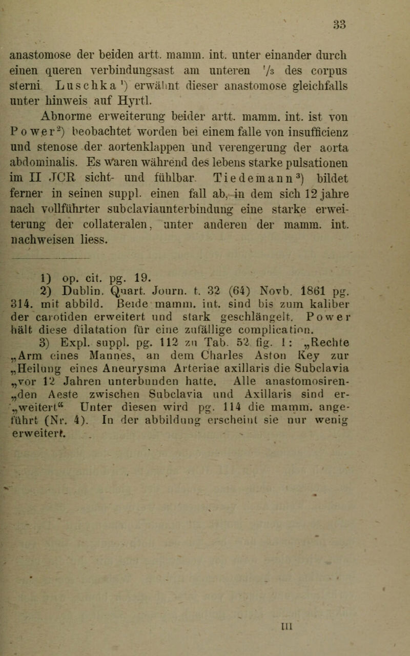 anastomose der beiden artt. raamm. int. unter einander durch einen queren verbindungsast am unteren '/s des corpus sterni Luschka') erwähnt dieser anastomose gleichfalls unter hinweis auf HjTtl. Abnorme erweiterung beider artt. mamm. int. ist von P 0 wer'-) beobachtet worden bei einem falle von insufficienz und Stenose der aortenklappen und Verengerung der aorta abdominalis. Es Waren während des lebens starke pulsationen im II JOE, sieht- und fühlbar. Tiedemann^) bildet ferner in seinen suppl. einen fall ab, in dem sich 12 jähre nach voUführter subclaviaunterbindung eine starke erwei- terung der collateralen, unter anderen der mamm. int. nachweisen Hess. 1) op. cit. pg. 19. 2) Dublin. Quart. Jonrn. t. 32 (64) Novb. 1861 pg. 314. mit abbild. Beide mamiii. int. sind bis zum kaliber der caiotiden erweitert und stark geschlängelt. Power hält dic^se dilatation für eine zufällige complication. 3) Expl. suppl. pg. 112 zu Tab. 52 tig. 1: „Rechte ,,Ärm eines Mannes, an dem Charles Aston Key zur „Heilung eines Aneurysma Arteriae axillaris die Subclavia „vor 12 Jahren unterbunden hatte. Alle anastomosiren- „den Aeste zwischen Subclavia und Axillaris sind er- „weitert Unter diesen wird pg. 114 die mamm. ange- führt (Nr. 4). In der abbildung erscheint sie nur wenig erweitert 111