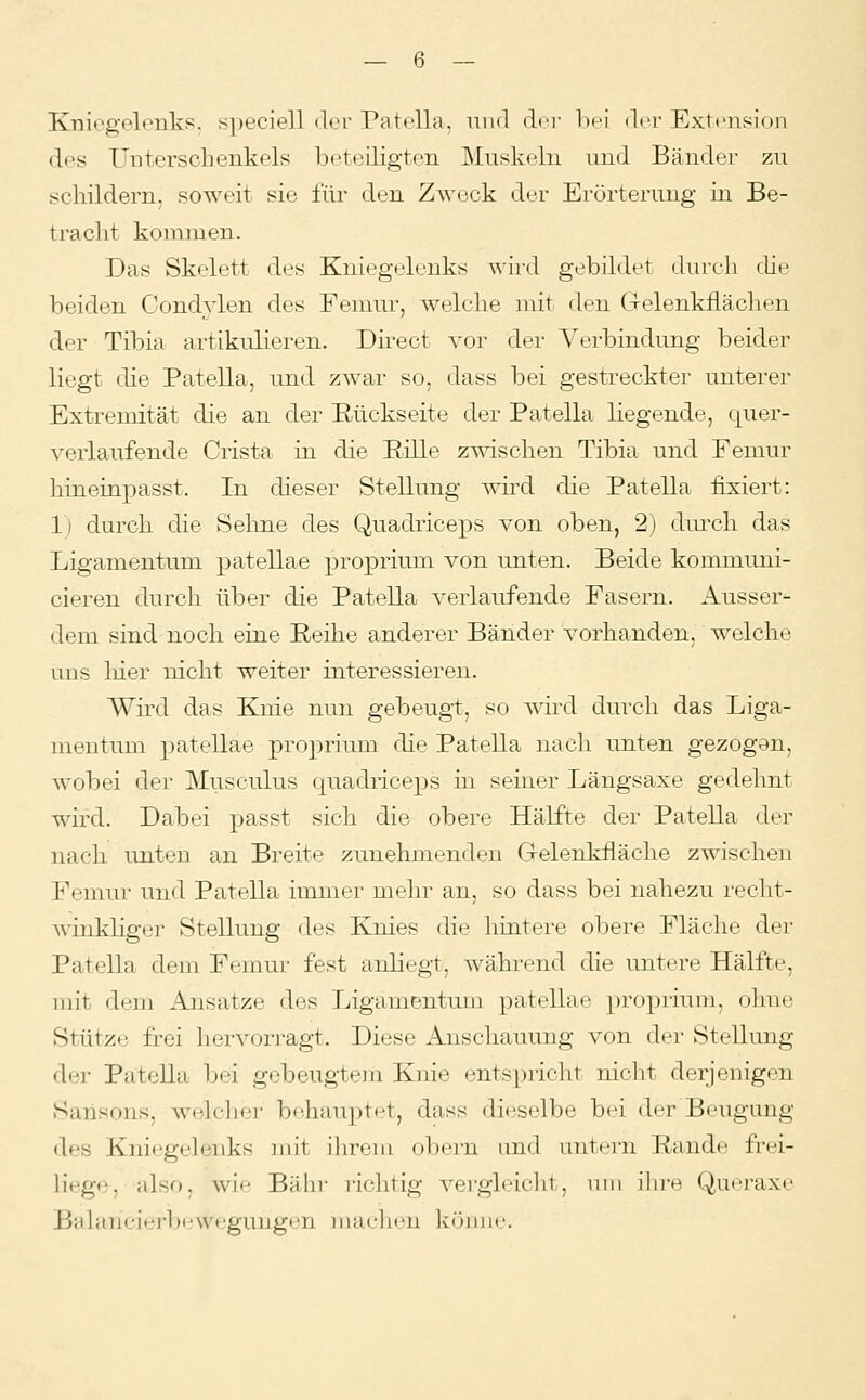 Kniegelenks. s])eciell der Patella, und dci' bei der Extension des T'nterschenkels beteiligten Muskeln und Bänder zu schildern, soweit sie für den Zweck der Erörterung in Be- tracht kommen. Das Skelett des Kniegelenks wird gebildet dureli tUe beiden Condylen des Femur, welche mit den Gelenkflächen der Tibia artikulieren. Düect vor der Verbindung beider liegt die Patella, und zAvar so, dass bei gestreckter unterer Extremität die an der Rückseite der Patella liegende, quer- verlaufende Crista in die Eille zwischen Tibia und Femur hineinpasst. In dieser Stellung wird die Patella fixiert: 1) durch die Sehne des Quadriceps von oben, 2) durch das Ligamentum patellae proprium von unten. Beide kommuni- cieren durch über die Patella verlaufende Fasern. Ausser- dem sind noch eine E.eüie anderer Bänder vorhanden, welche uns liier nicht weiter interessieren. Wird das Knie nun gebeugt, so wird durch das Liga- mentum patellae proprium die Patella nach unten gezogan, wobei der Musculus quadriceps in seiner Längsaxe gedehnt wird. Dabei passt sich die obere Hälfte der Patella der nach unten an Breite zunehmenden Gelenkfläche zwischen Femur und Patella immer mehr an, so dass bei nahezu recht- winkliger Stellung des Knies die hintere obere Fläche der Patella dem Femur fest anliegt, während die untere Hälfte, mit dem Ansätze des Ligamentum patellae proprium, ohne Stütze frei hervorragt. Diese Anschauung von der Stellung der Pätella bei gebeugtem Knie entspricht nicht derjenigen Sansons, welclier bnhau])t*'t, dass dieselbe bei der Beugung des Kniegelenks mit ilirom obern und untern Rande frei- liege, also, wie Bahi- richtig vergleicJit, um ihre Queraxe Balancierbewegungen machen könne.