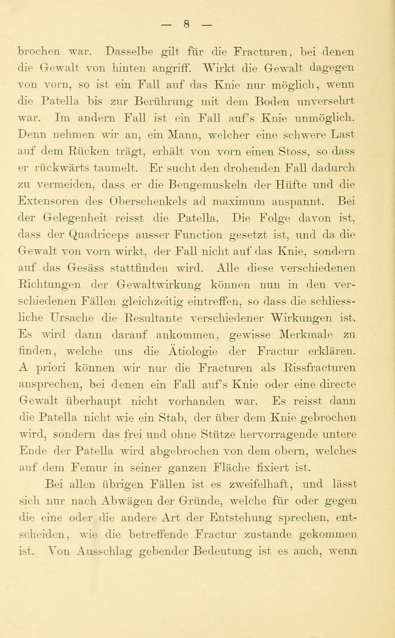 brochen war. Dasselbe gilt füi' die Fracturen, bei denen die Gewalt von liinten angriff. Wirkt die Gewalt dagegen A'on vorn, so ist ein Fall auf das Knie nur mögHcli, wenn die Patella bis zur Berührung mit dem Boden unversehrt war. Im andern Fall ist ein Fall auf's Knie unmöglich. Denn nelnnen wir an, em Mann, welcher eine schwere Last auf dem Rücken trägt, erhält von vorn einen Stoss, so dass er rückwärts taumelt. Er sucht den drohenden Fall dadurch zu vemieiden, dass er die Beugemuskeln der Hüfte und die Extensoren des Oberschenkels ad maximimi anspannt. Bei der Gelegenheit reisst die Patella. Die Folge davon ist, dass der Quadriceps ausser Function gesetzt ist, und da die Gewalt von vorn wirkt, der Fall nicht auf das Knie, sondern auf das Gesäss stattfinden T\drd. Alle diese verschiedenen Eichtungen der Gewaltwirkung können nun in den ver- schiedenen Fällen gleichzeitig eintreffen, so dass die scliliess- liche Ursache die Resultante verschiedener Wirkungen ist. Es wh'd dann darauf ankommen, gewisse Merkmale zu finden, welche uns die Ätiologie der Fractur erklären. A priori können wir nur die Fracturen als Rissfracturen ansprechen, bei denen ein Fall aufs Knie oder eine directe Gewalt überhaupt nicht vorhanden war. Es reisst dann die Patella nicht wie ein Stab, der über dem Knie gebrochen wird, sondern das frei und ohne Stütze hervorragende untere Ende der Patella wud abgebrochen von dem obern, welches auf dem Femur in seiner ganzen Fläche fixiert ist. Bei allen übrigen Fällen ist es zweifelhaft, und lässt sich nur nach Abwägen der Gründe, welche für oder gegen die eine oder die andere Art der Entstehung sprechen, ent- scheiden, wie die betreffende Fractur zustande gekommen ist. Von Ausschlag gebender Bedeutung ist es auch, wenn