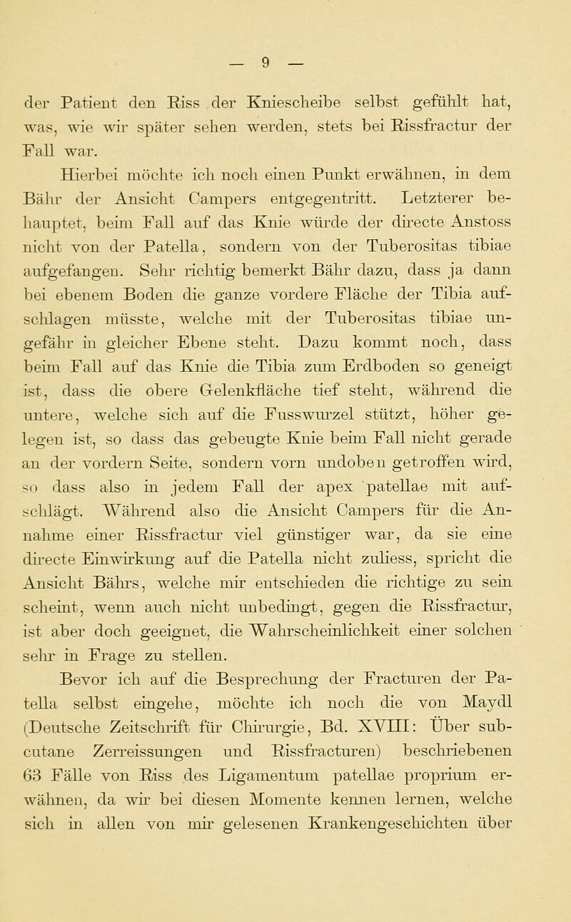 der Patient den Riss der Kniescheibe selbst gefühlt hat, was, wie wir später sehen werden, stets bei E-issfractur der Fall war. Hierbei möchte ich noch einen Punkt erwähnen, in dem Bahr der Ansicht Campers entgegentritt. Letzterer be- hauptet, beim Fall auf das Knie würde der dü^ecte Anstoss nicht von der Patella, sondern von der Tuberositas tibiae aufgefangen. Sehr richtig bemerkt Bahr dazu, dass ja dann bei ebenem Boden die ganze vordere Fläche der Tibia auf- sclüagen müsste, welche mit der Tuberositas tibiae un- gefähr in gleicher Ebene steht. Dazu kommt noch, dass beim Fall auf das Knie die Tibia zum Erdboden so geneigt ist, dass die obere Gelenkfläche tief steht, während die untere, welche sich auf die Fusswurzel stützt, höher ge- legen ist, so dass das gebeugte Knie beim Fall nicht gerade an der vordem Seite, sondern vorn undoben getroffen wüd, so dass also in jedem Fall der apex patellae mit auf- schlägt. Während also die Ansicht Campers für die An- nahme einer Eissfractur viel günstiger war, da sie eine directe Einwirkung auf die Patella nicht zuliess, spricht die Ansicht Bährs, welche mir entschieden die richtige zu sein scheint, wenn auch nicht unbedingt, gegen die Rissfractur, ist aber doch geeignet, die Wahrscheinlichkeit einer solchen sehr in Frage zu stellen. Bevor ich auf die Besprechung der Fracturen der Pa- tella selbst eingehe, möchte ich noch die von Maydl (Deutsche Zeitschrift für Chüau^gie, Bd. XVIII: Über sub- cutane Zerreissungen und Rissfracturen) besclmebenen 63 Fälle von Riss des Ligamentum patellae proprium er- wähnen, da wu bei diesen Momente kennen lernen, welche sich in allen von mir gelesenen Krankengeschichten über