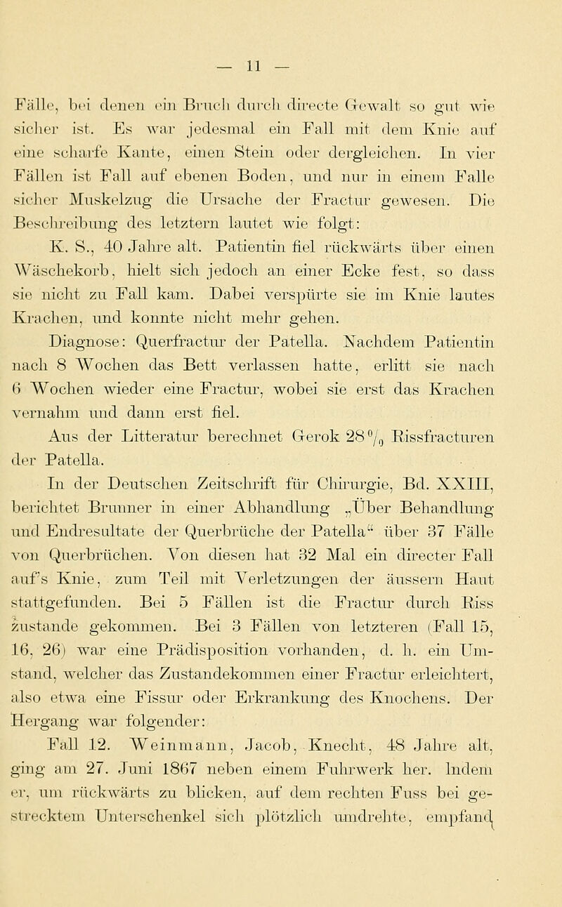 Fäll(^, bei denen o'ni Brneli (lureh directe Gewalt so gut wi« siclier ist. Es war jedesmal ein Fall mit dem Knie anf eine scharfe Kante, einen Stein oder dergleichen. In vier Fällen ist Fall auf ebenen Boden, und nur in einejn Falle sicher Muskelzug die Ursache der Fractui' gewesen. Die Besclu'eibung des letztern lautet wie folgt: K. S., 40 Jahre alt. Patientin fiel rückwärts über einen Wäschekorb, hielt sich jedoch an einer Ecke fest, so dass sie nicht zu Fall kam. Dabei verspürte sie im Knie lautes Krachen, und konnte nicht mehr gehen. Diagnose: Querfractur der Patella. Nachdem Patientin nach 8 Wochen das Bett verlassen hatte, erlitt sie nach (5 Wochen wieder eine Fractur, wobei sie erst das Krachen vernahm und dann erst fiel. Aus der Litteratur berechnet Gerok 28°/g ßissfracturen der Patella. In der Deutschen Zeitschrift für Chirurgie, Bd. XXIII, berichtet Brunner in einer Abhandlung „Über Behandlung und Endresultate der Querbrüche der Patella über 37 Fälle von Querbrüchen. Von diesen hat 32 Mal ein directer Fall auf's Knie, zum Teil mit Verletzungen der äussern Haut stattgefunden. Bei 5 Fällen ist die Fractur durch Riss zustande gekommen. Bei 3 Fällen von letzteren (Fall 15, 16, 26) war eine Prädisposition vorhanden, d. h. ein Um- stand, welcher das Zustandekommen einer Fractur erleichtei't, also etwa eine Fissur oder Erkrankung des Knochens. Der Hergang war folgender: Fall 12. Weinmann, Jacob, Knecht, 48 Jahre alt, ging am 27. Juni 1867 neben einem Fuhrwerk her. Indem er, um rückwärts zu blicken, auf dem rechten Fuss bei ge- strecktem Unterschenkel sich plötzlich umdrehte, empfand