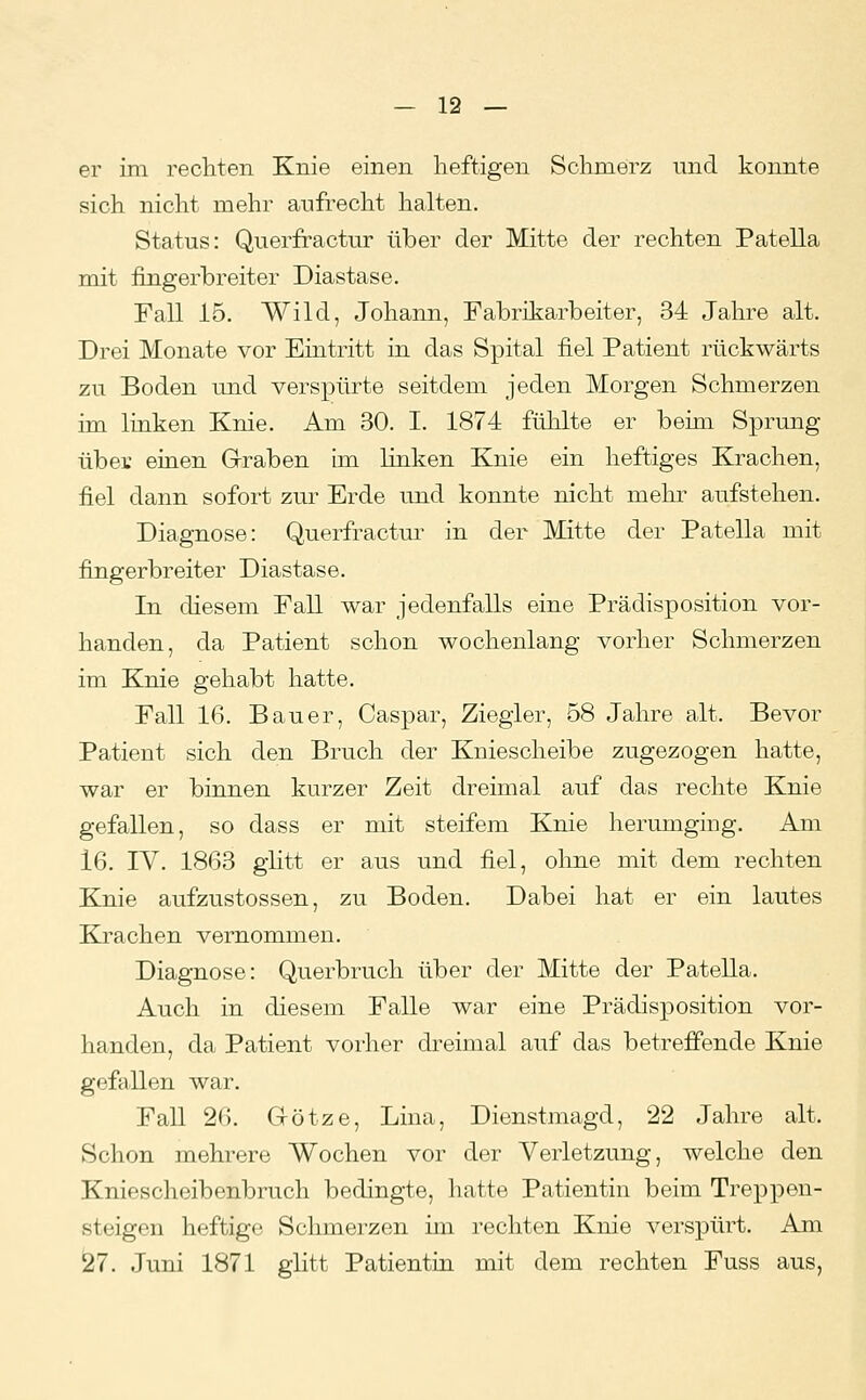 er im rechten Knie einen heftigen Schmerz und konnte sich nicht mehr aufrecht halten. Status: Querfractur über der Mitte der rechten Patella mit fingerbreiter Diastase. Fall 15. Wild, Johann, Fabrikarbeiter, 34 Jahre alt. Drei Monate vor Eintritt in das Spital fiel Patient rückwärts zu Boden und verspürte seitdem jeden Morgen Schmerzen im linken Knie. Am 30. I. 1874 fühlte er beim Sprung über einen GTraben im linken Knie ein heftiges Krachen, fiel dann sofort zur Erde und konnte nicht mehr aufstehen. Diagnose: Querfractui' in der Mitte der Patella mit fingerbreiter Diastase. In diesem Fall war jedenfalls eine Prädisposition vor- handen, da Patient schon wochenlang vorher Schmerzen im Knie gehabt hatte. Fall 16. Bauer, Caspar, Ziegler, 58 Jahre alt. Bevor Patient sich den Bruch der Kniescheibe zugezogen hatte, war er binnen kurzer Zeit dreimal auf das rechte Knie gefallen, so dass er mit steifem Knie herumging. Am 16. IV. 1863 glitt er aus und fiel, ohne mit dem rechten Knie aufzustossen, zu Boden. Dabei hat er ein lautes Krachen vernommen. Diagnose: Querbruch über der Mitte der Patella. Auch in diesem Falle war eine Prädisposition vor- handen, da Patient vorher dreimal auf das betreffende Knie gefallen war. Fall 26. Götze, Lina, Dienstmagd, 22 Jahre alt. Schon mehrere Wochen vor der Verletzung, welche den Kniescheibenbruch bedingte, hatte Patientin beim Treppen- steigen heftige Schmerzen im rechten Knie verspürt. Am Ö7. Juni 1871 glitt Patientin mit dem rechten Fuss aus,