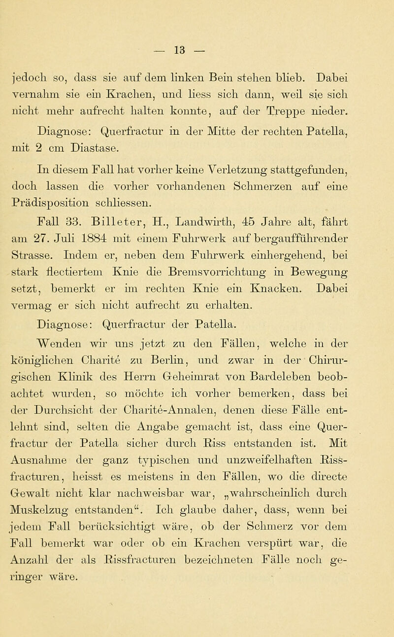 jedoch so, dass sie auf dem linken Bein stehen blieb. Dabei vernahm sie ein Krachen, und Hess sich dann, weil s^e sich nicht mehr aufrecht halten konnte, auf der Treppe nieder. Diagnose: Querfractur in der Mitte der rechten Patella, mit 2 cm Diastase. In diesem Fall hat vorher keine Verletzung stattgefunden, doch lassen die vorher vorhandenen Schmerzen auf eine Prädisposition schliessen. Fall 33. Billeter, H., Landwirth, 45 Jahre alt, fährt am 27. Juli 1884 mit einem Fuhrwerk auf bergaufführender Strasse. Indem er, neben dem Fuhrwerk einhergehend, bei stark flectiertem Knie die Bremsvorrichtung in Bewegung setzt, bemerkt er im rechten Knie ein Knacken. Dabei vermag er sich nicht aufrecht zu erhalten. Diagnose: Querfractur der Patella. Wenden wir uns jetzt zu den Fällen, welche in der königlichen Charite zu Berlin, und zwar in der Chirur- gischen Klinik des Herrn Geheimrat von Bardeleben beob- achtet wurden, so möchte ich vorher bemerken, dass bei der Durchsicht der Charite-Annalen, denen diese Fälle ent- lehnt sind, selten die Angabe gemacht ist, dass eine Quer- fractur der Patella sicher durch Riss entstanden ist. Mit Ausnahme der ganz typischen und unzweifelhaften ßisö- fracturen, heisst es meistens in den Fällen, wo die directe Gewalt nicht klar nachweisbar war, „wahrscheinlich durch Muskelzug entstanden. Ich glaube daher, dass, wenn bei jedem Fall berücksichtigt wäre, ob der Schmerz vor dem Fall bemerkt war oder ob ein Krachen verspürt war, die Anzahl der als Rissfracturen bezeichneten Fälle noch ge- ringer wäre.