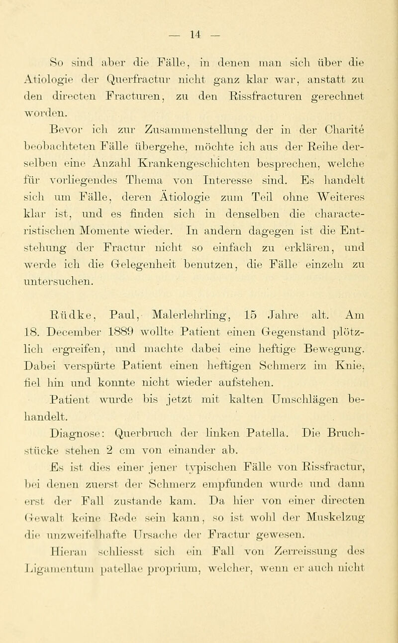 So sind aber die Fälle, in denen man sich über die Ätiologie der Qnerfractnr nicht ganz klar war, anstatt zu den directoni Fracturen, zu den Rissfracturen gerechnet worden. Bevor ich zur Zusaniuienstellung der in der Charite beobachteten Fälle übergehe, möchte ich aus der Reihe der- selben ein(^^ Anzahl Krankengeschichten besprechen, welche für vorliegendes Tliema von Interesse sind. Es handelt sicli um Fälle, deren Ätiologie zum Teil olme Weiteres klar ist, und es finden sich in denselben die characte- ristischen Momente wieder. In andern dagegen ist die Ent- stehung der Fractur nicht so einfach zu erklären, und werde ich die Grelegenheit benutzen, die Fälle einzeln zu untersuchen. Rüdke, Paul, Malerlehrling, 15 Jahre alt. Am 18. December 1889 wollte Patient einen Gegenstand plötz- lich ergreifen, und machte dabei eine heftige Bewegung. Dabei verspürte Patient einen heftigen Schmerz im Knie, fiel hin und konnte nicht wieder aufstehen. Patient Avurde bis jetzt mit kalten Umschlägen be- handelt. Diagnose: Querbruch der linken Patella. Die Bruch- stücke stehen 2 cm von einander ab. Es ist dies einer jener typischen Fälle von Rissfractur, bei denen zuerst der Schmei-z empfunden wurde, und dann erst der Fall zustande kam. Da hier von ehier directen Gewalt keine. Red<^ sein kann, so ist wohl der Muskelzug die uuzweif'lliafte Ursache, der Fractur gewesen. Hieran schliesst sich ein Fall von Zerreissung des liigameiitniii pali'lhie j)i-()])riunj, welchei;, wenn er auch uiclit