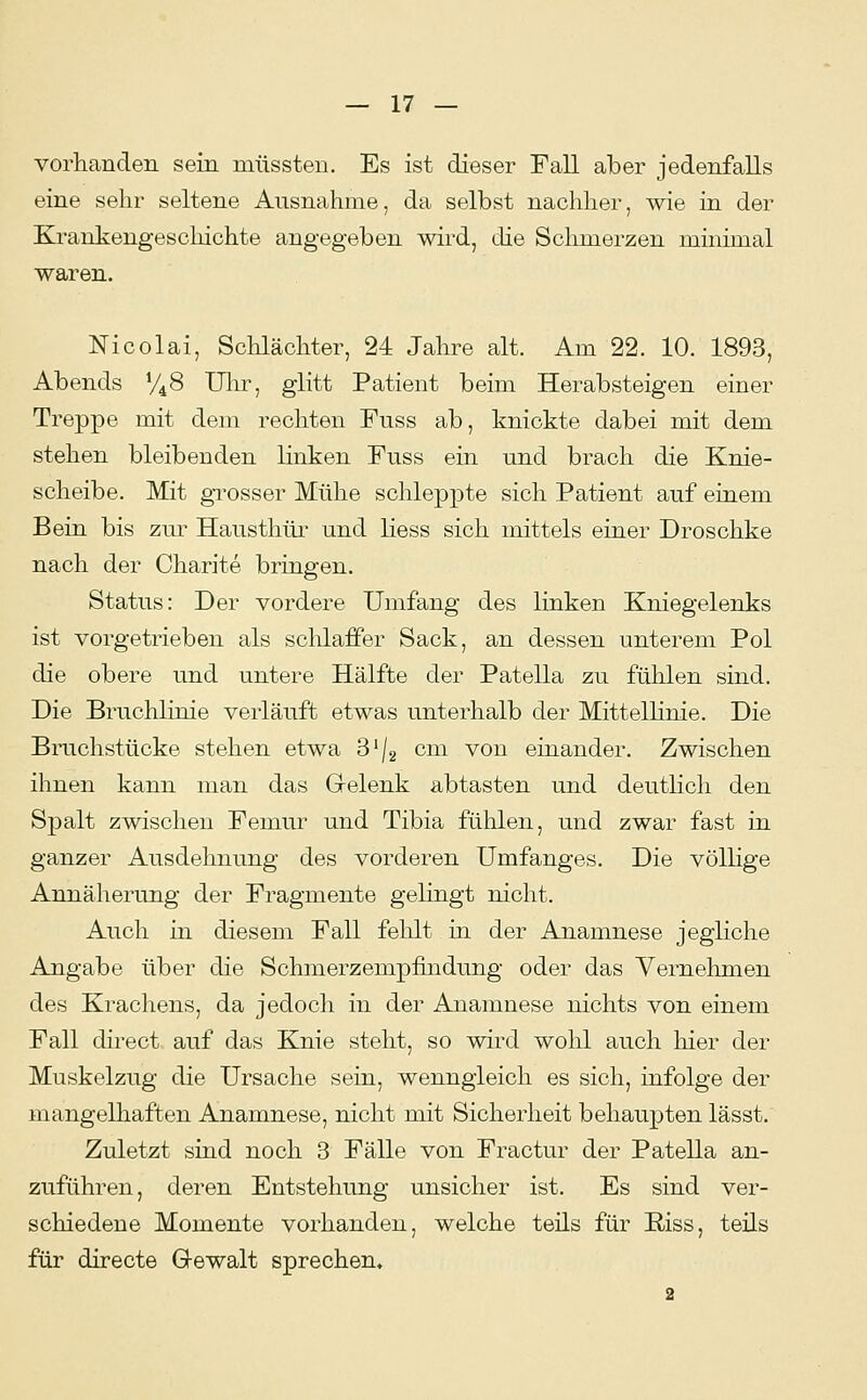 vorhanden sein miissten. Es ist dieser Fall aber jedenfalls eine sehr seltene Ausnahme, da selbst nachher, wie in der Krankengeschichte angegeben wird, die Schmerzen minimal waren. Nicolai, Schlächter, 24 Jahre alt. Am 22. 10. 1893, Abends V48 Ulir, glitt Patient beim Herabsteigen einer Treppe mit dem rechten Fuss ab, knickte dabei mit dem stehen bleibenden linken Fuss ein und brach die Knie- scheibe. Mit grosser Mühe schleppte sich Patient auf einem Bein bis zur Hausthüi' und Hess sich mittels einer Droschke nach der Charite bringen. Status: Der vordere Umfang des linken Kniegelenks ist vorgetrieben als schlaffer Sack, an dessen unterem Pol die obere und untere Hälfte der Patella zu fühlen sind. Die Bruchlinie verläuft etwas unterhalb der Mittellinie. Die Bruchstücke stehen etwa S'/g cm von einander. Zwischen ihnen kann man das Grelenk abtasten und deuthch den Spalt zwischen Femur und Tibia fühlen, und zwar fast in ganzer Ausdehnung des vorderen Umfanges. Die völlige Annäherung der Fragmente gelingt nicht. Auch in diesem Fall fehlt in der Anamnese jegliche Angabe über die Schmerzempfindung oder das Vernehmen des Krachens, da jedoch in der Anamnese nichts von einem Fall direct auf das Knie steht, so wird wohl auch liier der Muskelzug die Ursache sein, wenngleich es sich, infolge der mangelhaften Anamnese, nicht mit Sicherheit behaupten lässt. Zuletzt sind noch 3 Fälle von Fractur der Patella an- zuführen, deren Entstehung unsicher ist. Es sind ver- schiedene Momente vorhanden, welche teils für Riss, teils für directe Gewalt sprechen.