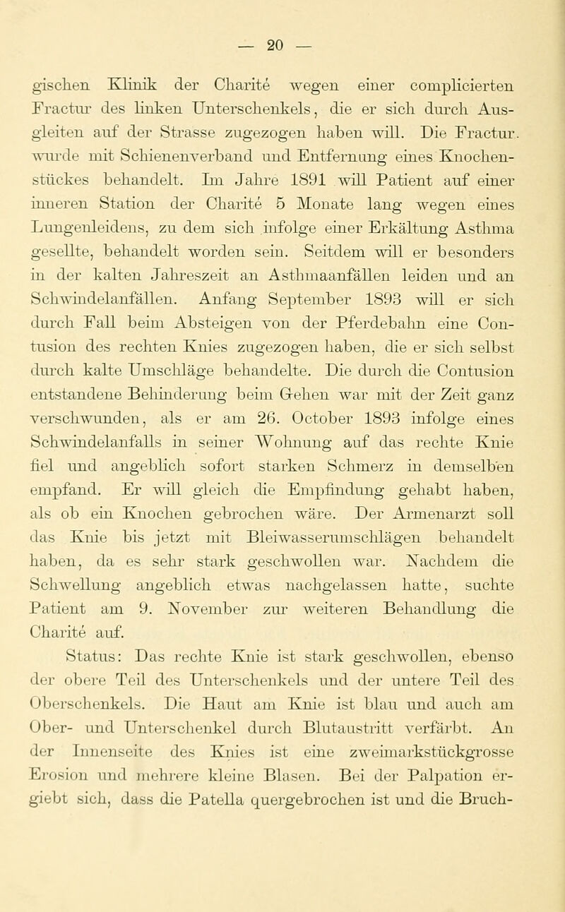 gisclien Klinik der Charite wegen einer complicierten Fractur des linken Unterschenkels, die er sich durch Aus- gleiten auf der Strasse zugezogen haben will. Die Fractur. wurde mit Schienenverband und Entfernung eines Knochen- stückes behandelt. Im Jahre 1891 will Patient auf einer inneren Station der Charite 5 Monate lang wegen eines Lungenleideus, zu dem sich infolge einer Erkältung Asthma gesellte, behandelt worden sein. Seitdem will er besonders in der kalten Jahreszeit an Asthmaanfällen leiden und an Schwindelanfällen. Anfang September 1893 will er sich durch Fall beim Absteigen von der Pferdebahn eine Con- tusion des rechten Knies zugezogen haben, die er sich selbst durch kalte Umschläge behandelte. Die durch die Contusion entstandene Behinderung beim Gehen war mit der Zeit ganz verschwunden, als er am 26. October 1893 infolge eines Schwindelanfalls in seiner Wohnung auf das rechte Knie fiel und angeblich sofort starken Schmerz in demselben empfand. Er wül gleich die Empfindung gehabt haben, als ob ein Knochen gebrochen wäre. Der Armenarzt soll das Knie bis jetzt mit Bleiwasserumschlägen behandelt haben, da es sehr stark geschwollen war. Nachdem die Schwellung angeblich etwas nachgelassen hatte, suchte Patient am 9. November zur weiteren Behandlung die Charite auf. Status: Das rechte Knie ist stark geschwollen, ebenso der obere Teil des Unterschenkels und der untere Teil des (Jberschenkels. Die Haut am Knie ist blau und auch am Ober- und Unterschenkel durch Blutaustritt verfärbt. An der Innenseite des Kjiies ist eine zweimarkstückgrosse Erosion und mehrere kleine Blasen. Bei der Palpation er- giebt sich, dass die Patella quergebrochen ist und die Bruch-