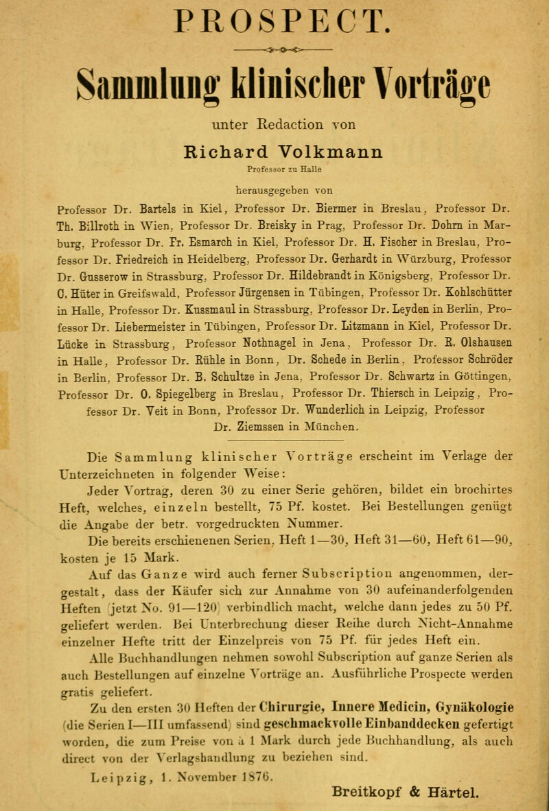 PROSPECT. Sammlung kliiiisclier Vorträge unter Redaction Aon Richard Volkmann Professor zu Halle herausgegeben von. Professor Dr. Bartels in Kiel, Professor Dr. Biermer in Breslau, Professor Dr. Th, Billroth in Wien, Professor Dr. Breisky in Prag, Professor Dr. Dohm in Mar- burg, Professor Dr. Fr. Esmarch in Kiel, Professor Dr. H. Pisclier in Breslau, Pro- fessor Dr. Friedreich in Heidelberg, Professor Dr. Gerhardt in Würzburg, Professor Dr. Gusserow in Strassburg, Professor Dr. Hildehrandt in Königsberg, Professor Dr. 0. Hüter in Greifswald, Professor Jürgensen in Tübingen, Professor Dr. Kohlschütter in Halle, Professor Dr. Eussmaul in Strassburg, Professor Dr. Leyden in BerKn, Pro- fessor Dr. Liebermeister in Tübingen, Professor Dr. Litzmann in Kiel, Professor Dr. Lücke in Strassburg, Professor Nothnagel in .Jena, Professor Dr. E. Olshausen in Halle, Professor Dr. Eühle in Bonn, Dr. Schede in Berlin. Professor Schröder in Berlin, Professor Dr. B. Schnitze in Jena, Professor Dr. Schwartz in Göttingen, Professor Dr. 0. Spiegelberg in Breslau, Professor Dr. Thiersch in Leipzig. Pro- fessor Dr. Yeit in Bonn, Professor Dr. Wunderlich in Leipzig, Professor Dr. Ziemssen in München. Die Sammlung klinischer Vorträge erscheint im Verlage der Unterzeichneten in folgender TV^eise: Jeder Vortrag, deren 30 zu einer Serie gehören, bildet ein brochirtes Heft, welches, einzeln bestellt, 75 Pf. kostet. Bei Bestellungen genügt die Angabe der betr. vorgedruckten Nummer. Die bereits erschienenen Serien, Heft 1—30, Heft 31—60, Heft 61—90, kosten je 15 Mark. Auf das Ganze wird auch ferner Subscription angenommen, der- gestalt , dass der Käufer sich zur Annahme von 30 aufeinanderfolgenden Heften jetzt No. 91—120, verbindlich macht, welche dann jedes zu 50 Pf, geliefert werden. Bei Unterbrechung dieser Reihe durch Nicht-Annahme einzelner Hefte tritt der Einzelpreis von 75 Pf. für jedes Heft ein. Alle Buchhandlungen nehmen sowohl Subscription auf ganze Serien als auch Bestellungen auf einzelne Vorträge an. Ausführliche Prospecte werden gratis geliefert. Zu den ersten 30 Heften der Chirurgie, Innere Medicin, Gynäkologie (die Serien I—HI umfassend) sind geschmackvolle Einbanddecken gefertigt worden, die zum Preise von k 1 Mark durch jede Buchhandlung, als auch direct von der Verlagshandlung zu beziehen sind. Leipzig, 1. November 1S76. Breitkopf & Härtel.