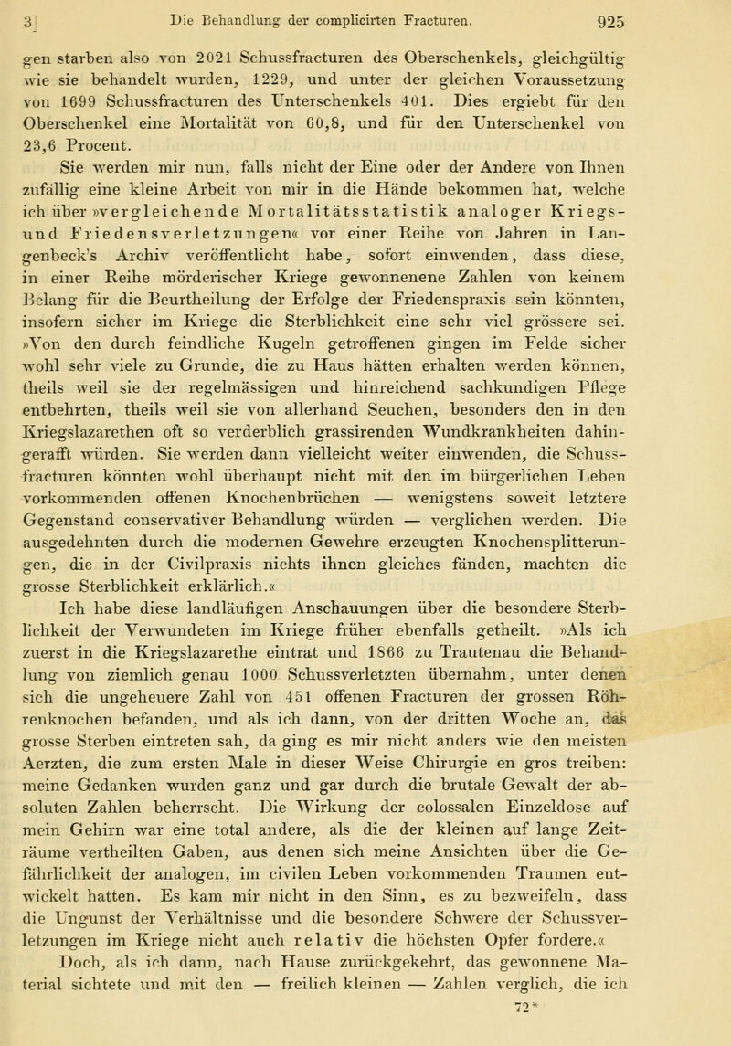 gen starben also von 2021 Schussfracturen des Oberschenkels, gleichgültig wie sie behandelt Avurden, 1229, und unter der gleichen Voraussetzung von 1699 Schussfracturen des Unterschenkels 401. Dies ergiebt für den Oberschenkel eine Älortalität von 60,8, und für den Unterschenkel von 23,6 Procent. Sie werden mir nun, falls nicht der Eine oder der Andere von Ihnen zufällig eine kleine Arbeit von mir in die Hände bekommen hat, w^elche ich über »vergleichende Mortalitätsstatistik analoger Kriegs- und Frie densVerletzungen« vor einer Reihe von Jahren in Lan- genbeck's Archiv veröffentlicht habe, sofort einAvenden, dass diese, in einer Reihe mörderischer Kriege gewonnenene Zahlen von keinem Belang für die Beurtheilung der Erfolge der Friedenspraxis sein könnten, insofern sicher im Kriege die Sterblichkeit eine sehr viel grössere sei. »Von den durch feindliche Kugeln getroffenen gingen im Felde sicher wohl sehr viele zu Grunde, die zu Haus hätten erhalten werden können, theils weil sie der regelmässigen und hinreichend sachkundigen Pflege entbehrten, theils weil sie von allerhand Seuchen, besonders den in den Kriegslazarethen oft so verderblich grassirenden Wundkrankheiten dahin- gerafft würden. Sie werden dann vielleicht weiter einwenden, die Schuss- fracturen könnten wohl überhaupt nicht mit den im bürgerlichen Leben vorkommenden offenen Knochenbrüchen — wenigstens soweit letztere Gegenstand couservativer Behandlung würden — verglichen werden. Die ausgedehnten durch die modernen Gewehre erzeugten Knochensplitterun- gen, die in der Civilpraxis nichts ihnen gleiches fanden, machten die grosse Sterblichkeit erklärlich.« Ich habe diese landläufigen Anschauungen über die besondere Sterb- lichkeit der Verwundeten im Kriege früher ebenfalls getheilt. »Als ich zuerst in die Kriegslazarethe eintrat und 1866 zu Trautenau die Behand^ lung von ziemlich genau 1000 Schussverletzten übernahm, unter denen sich die ungeheuere Zahl von 451 offenen Fracturen der grossen Röh- renknochen befanden, und als ich dann, von der dritten Woche an, das grosse Sterben eintreten sah, da ging es mir nicht anders wie den meisten Aerzten, die zum ersten Male in dieser Weise Chirurgie en gros treiben: meine Gedanken wurden ganz und gar durch die brutale Gewalt der ab- soluten Zahlen beherrscht. Die Wirkung der colossalen Einzeldose auf mein Gehirn war eine total andere, als die der kleinen auf lange Zeit- räume vertheilten Gaben, aus denen sich meine Ansichten über die Ge- fährlichkeit der analogen, im civilen Leben vorkommenden Traumen ent- wickelt hatten. Es kam mir nicht in den Sinn, es zu bezweifeln, dass die Ungunst der Verhältnisse und die besondere Schwere der Schussver- letzungen im Kriege nicht auch relativ die höchsten Opfer fordere.« Doch, als ich dann, nach Hause zurückgekehrt, das gewonnene Ma- terial sichtete und m.it den — freilich kleinen — Zahlen verglich, die ich 72*