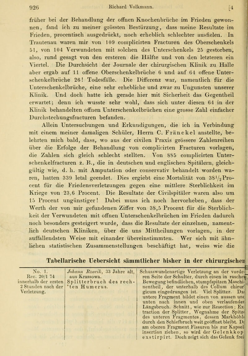 früher bei der Behandlung der offnen Knochenbrüche im Frieden gewon- nen, fand ich zu meiner grössten Bestürzung, dass meine Resultate im Frieden, procentisch ausgedrückt, noch erheblich schlechter ausfielen. In Trautenau waren mir von 109 complicirten Fracturen des Oberschenkels 51, von 104 Verwundeten mit solchen des Unterschenkels 25 gestorben, also, rund gesagt von den ersteren die Hälfte und von den letzteren ein Viertel. Die Durchsicht der Journale der chirurgischen Klinik zu Halle aber ergab auf 11 offene Oberschenkelbrüche 6 und auf Qi offene ünter- schenkelbrüche 26! Todesfälle. Die Differenz war, namentlich für die Unterschenkelbrüche, eine sehr erhebliche und zwar zu Ungunsten unserer Klinik. Und doch hatte ich gerade hier mit Sicherheit das Gegentheil erwartet; denn ich wusste sehr Avohl, dass sich unter diesen 64 in der Klinik behandelten offnen Unterschenkelbrüchen eine grosse Zahl einfacher Durchstechungsfracturen befanden. Allein Untersuchungen und Erkundigungen, die ich in Verbindung mit einem meiner damaligen Schüler, Herrn C. Fränckel anstellte, be- lehrten mich bald, dass, wo aus der civilen Praxis grössere Zahlenreihen über die Erfolge der Behandlung von complicirten Fracturen vorlagen, die Zahlen sich gleich schlecht stellten. Von 885 complicirten Unter- schenkelfracturen z. B., die in deutschen und englischen Spitälern, gleich- gültig wie, d. h. mit Amputation oder conservativ behandelt worden wa- ren, hatten 339 letal geendet. Dies ergiebt eine Mortalität von 38^/2^*10- cent für die Friedensverletzungen gegen eine mittlere Sterblichkeit im Kriege von 23.6 Procent. Die Resultate der Civilspitäler waren also um 15 Procent ungünstiger! Dabei muss ich noch hervorheben, dass der Werth der von mir gefundenen Ziffer von 38,5 Procent für die Sterblich- keit der Verwundeten mit offnen Unterschenkelbrüchen im Frieden dadurch noch besonders gesteigert wurde, dass die Resultate der einzelnen, nament- lich deutschen Kliniken, über die uns Mittheilungen vorlagen, in der auffallendsten Weise mit einander übereinstimmten. Wer sich mit ähn- lichen statistischen Zusammenstellungen beschäftigt hat, weiss wie die Tabellarische Uebersicht sämmtliclier bisher in der chirurgischer Nu. 1. Kec. 20/1 74 innerhalb der ersten 2 Stunden nach der Vei'letzung. Joliann Hzacik, 33 Jahre alt, aus Krassowa. Splitterbruch des rech- *ten Humerus. Schusswundenartige Verletzung an der vorde- ren Seite der Schulter, durch einen in rasche^fj Bewegung befindlichen, stumpfspitzen Maschi nentheil, der unterhalb des Collum chirur- gicum eingedrungen ist. Viel Splitter. Da untere Fragment bildet einen von aussen unc unten nach innen und oben verlaufender Längsbruch. Schnitt, Avie zur llesection ; Ex traction der Splitter, Wegnahme der Spitzt des unteren Fragmentes, dessen Markhöhh durch den Schiefbruch weit geöffnet bleibt. U; am oberen Fragment Fissuren bis zur Kapsel insertion ziehen, so wird der Gelenkkop e X s t i r p i rt. Doch zeigt sich das Gelenk frei