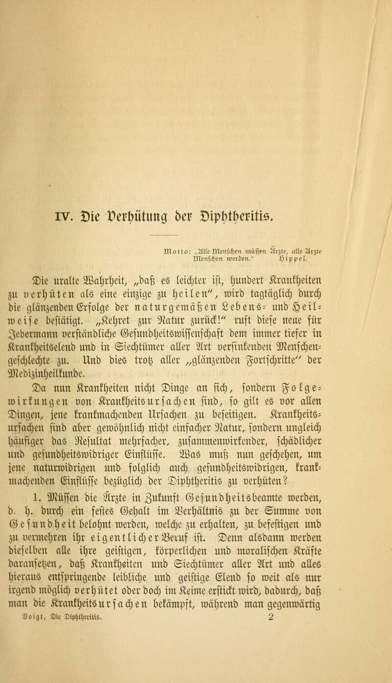 IHotto: „JUIe ilTenfcfjen iuüf)ni Jlrjte, aüe Utite illenfcficn »erben. Hippel. S)ie urotte 2Bat)rt)eit, „ha^ eö (eidjter ift, f)unbert 5lran!^eiten ju yert)üten alö eine einzige ju f)eiten, wirb togtägüd) burcf) bie glängenben©rfolge ber naturgemäßen £ebenö= unb^etl: weife beftätigt. ,,5^e^ret §ur 9totur jurücE! ruft biefe neue für ^ebermann uerftänblidje ©efunbljeitöraiffenfdiaft bem immer tiefer in ^ran!t)eit§elenb unb in ©iedjtümer atter 2trt oerfinfenben aJZenfdjen; gefdjledjte p. Unb bie§ tro| aller „glänjenben gortfc^ritte ber 3JJebi5inI;eil!unbe. ®a nun Eran!§eiten ni^t Singe an fid), fonbern g o t g e = n)ir!ungen uon ^ran!l;eitQurfad)en finb, fo gilt eä oor allen Singen, jene fran!mad;enben Urfadjen §u befeitigen. ^ran!^eit§= urfa(^en finb aber geroö^nlic^ nidjt einfadjer 9Zatur, fonbern ungleich t)äufiger oa^) 9tefultat metjrfadjer, gufammenroirfenber, fc^äbtidier unb gefunb!)eitön)ibriger ©inftüffe. äöaä mufe nun gef(^e{;en, um jene naturroibrigen unb folgli^ auö) gefunbfieitömibrigen, fran!-- madjenben ©inftüffe bejüglid) ber S)ipljt{)eriti§ §u oer{)üten? 1. 9)iüffen bie ^irjte in B^^unft ©efunb^eit^beamte roerben, b. l). burdj ein fefteS ©etjalt im 33erf)ältni§ ju ber ©umme uon @efunbt)eit belohnt werben, meldte ju ert;alten, 5U.befeftigen unb 5U uermeljren if)r e i g en 11 i d; e r S3eiuf ift. ®enn aisbann werben biefelben alle il)re geiftigen, !örperlic^en unb moralifdjen Gräfte baranfet^en, baß ^ranfljeiten unb ©iedjtümer aller 3lrt unb atleä f)ierauö entfpringenbe leibliche unb geiftige ©lenb fo weit alö nur irgenb möglid) uerljütet ober bodj im i^eime erftidt roirb, baburc^, baß man bie ÄranEl)eit§urfad;en befämpft, toäljrenb man gegenroärtig 350igt, SDie Bip^tl^eritiä. 2