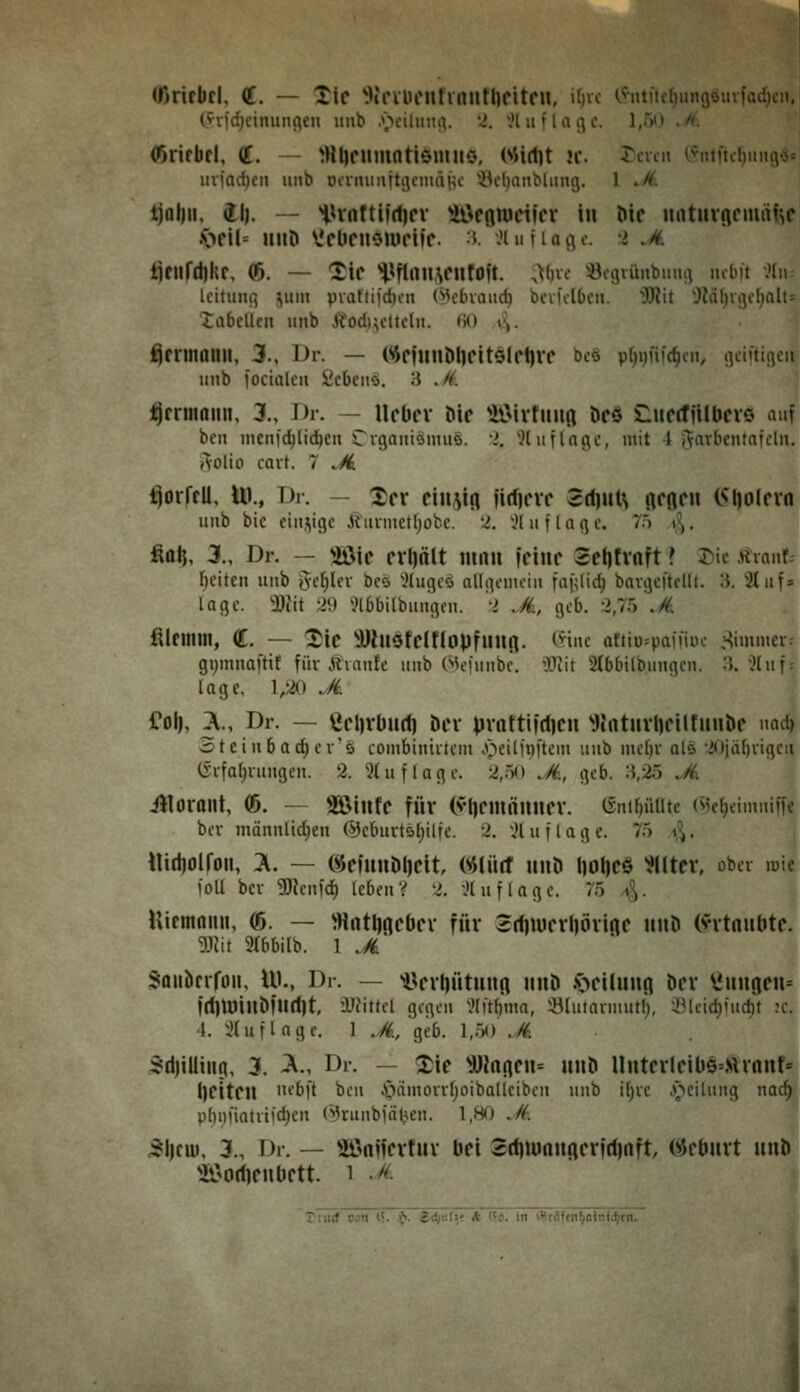 (ßritbfl, a. — Xif ^KrVDCnfinufllfitcn, itjvc (?iitftcf)unßöiufad)cn, (.fvid)cimu^en unb .\^ciluiiiv '^', iH u f 1 a i] e. 1,5() ./<. (ßrifbfl, (J. — ^Htjfumatiömuo. Wi(l]t ic. rcvcn c^ntftcf)iii^'S* mfad)cn imb DcrmiiittgcmdHc ^^cljanbliuig. 1 ./(. tjnl)ii, dl). — iUnftiidjcv UÖcßtucifcr in Die untuvRcmiitsc .v>fil= HiiD V'fUcii'Muriic. :v .Uuiiaijc. l .ä. tifUfd)kf, (ß. — Tic ^^flnu,\CHfOft. ^V)vc Öcflvünbimi^ mb)t ;Mn leituni^ ^iin piatii)'d)cn (^H'bvaud) bcvfflbcn. 'ÜOtit '3^i{)ri3c()a! iabcUcn unb Jfodiu'ttcln. fiO i-,. ^fnnonil, 3., Dr. — WnuÖlKitö(ct)VC bco p()i)ni(^cii, rtciftiflcn unb focialen iicbcnö. 3 ,/i. i^rrmaim, 3., Dr. — UclJfv Mc ^iJ>ivfiiHfl Dcö Sluccfjilbcvö auf bcn nicni'(^lid)en Cvganiömue. i. Jl iifinge, mit 4 j^avbcntnfcln. AOliü cart. 7 Ji. ^orffU, Ui., Dr. — Xcx cinm firfjcvc 2(l)uls ftcßcii (^Ijolcvn unb bic einstige ihmnet()ofcc. '-i. '.H u f l a g c. 75 t^^. fia^, 3., Dr. — Wie crijölt mnu iciur Setifvaft ? 55ic Äianf; freiten unb geiler bco '^(ugeö allgemein faf^lid) bavgeftcUt. :{. '2Iuf = läge. 3)iit 29 ^.Jlbbilbungcn. 'l .M, geb. :>,75 .M. fiUimn, €. — Xic ^JJhlSfCinoiJfuUfl. Cvinc aftlü^paiiiue ^^immcr. gi^mnaftif für Ävanfc unb (*»k'|unbe. W\t Stbbilbungcn. :5.'?(ii'' läge, 1/20 ^/i €ol|, X, Dr. — ßcl)vüu(f| Der pvottildicn ^JJntui1)cilfuubc nad) Steinbac^cr'ö combiniitem J^eitii)[tem unb meljv als •2«)jä()vigcii C£-ifa()iungcn. 2. 9(uflage. 2,o<> .M, geb. :i,25 .A illormit, (ß. — SöiufC für (vt)CmnuneV. (5nlf)üUte (Mc(;eimniffe bev männlid^en @cburtöf)ilfe. 2. ;Huflage. 75 ^^. UidjOll'oll, X — öemuDt)Cit mil(t UUÖ l]Ot|Cä ^UtCV, ober luie foU bev gjtcnfd) leben? 2. lUuflagc. 75 y^. Utcinnmi, (ß. — ^Hntl)ncOcv für 3rf)iucvl)övtnc iiuD (vitniibtc. mt 9(6bitb. 1 .M Saiibcrfoii, UK, Dr. — »öcvliütuufl nuö .v>cihmfl Der ^uu(icu= |(l]tüinMurt)t l'^ttel gegen ^.»Ift^mn, :ölutavmutl), :Blcid)fud)t :c. 4. xHuflage. 1 .S., geb. 1,5<) ,M 5d)!Uing, 3. ^m Dr. — ^ie Wnncu= uiiD Untcvlcil)S=.virnnf= l}Citcn '^'^[t ben i'lämovrIjoibaUciben unb i()vc .v>cilnng nad) pl)i)fiatiiid)cn (^runbiät';en. l.HT) ^/f. 51)fiü, 3., Dr. — Sönffcvfuv bei Sdjiunuflcvidjnft (iJcbuvt unb ?rii(f von (<. ^. $d)u()( ft ($o. in it)rAf(n^oin<(^ni.