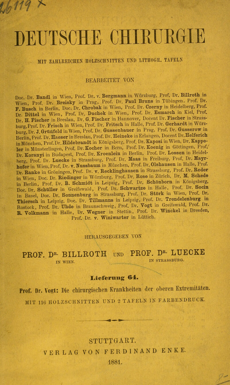 f/f ^ DEUTSCHE CHIRURGIE MIT ZAHLREICHEN HOLZSCHNITTEN UND LITHOGR. TAFELN BEARBEITET VON Doc -Dr Bandl in Wien, Prof. Dr. v. Bergmann in Würzburg, Prof. Dr. Billroth in Wien Prof Dr. Breisky in Prag, Prof. Dr. Paul Bruns in Tübingen, Prof. Dr. F Bu'scli in Berlin, Doc. Dr. Chrobak in Wien, Prof. Dr. Czerny in Heidelberg, Prof. Dr. Dittel in Wien, Prof. Dr. Duchek in Wien, Prof. Dr. Esmarch in Kiel, Prof. Dr H Fischer in Breslau, Dr. G.Fischer in Hannover, Docent Dr. Fischer in Strass- burg Prof. Dr. Frisch in Wien, Prof. Dr. Fritsch in Halle, Prof. Dr. Gerhardt in Würz- burg', Dr. J Grtinfeld in Wien, Prof. Dr. Gussenbauer in Prag, Prof. Dr. Gusserow m Berlin Prof. Dr. Haeser in Breslau, Prof. Dr. Heineke in Erlangen, Docent Dr.Helferich inMüncben, Prof.Dr. Hildebrandt in Königsberg, Prof. Dr. Kaposi in Wien, Dr. Kappe- ier in Münsterlingen, Prof. Dr. Kocher in Bern, Prof. Dr. Koenig in Göttmgen, Prof.^ Dr Koranyi in Budapest, Prof. Dr. Kroenlein in Berlin, Prof. Dr. Lossen m Heidel- berg Prof. Dr. Lnecke in Strassburg, Prof. Dr. Maas in Freiburg, Prof. Dr. Mayr- hofer in Wien, Prof. Dr. v. Nussbaum in München, Prof. Dr. Olshausen in Halle, Prof. Dr Ranke in Groningen, Prof. Dr. v. Recklinghansen in Strassburg, Prof. Dr. Reder in Wien Doc Dr. Riedinger in Wfirzburg, Prof. Dr. Rose in Zürich, Dr. M. Schede in Berlin, Prof. Dr. B. Schmidt in Leipzig, Prof. Dr. Schönborn in Königsberg, Doc Dr Schüller in Greifswald, Prof. Dr. Schwartze in Halle, Prof. Dr. Socm in Basel Doc Dr. Sonnenburg in Strassburg, Prof. Dr. Störk in Wien, Prof. Dr. Thiersch in Leipzig, Doc. Dr. Tillmanns in Leipzig, Prof. Dr. Trendelenburg m Rostock Prof. Dr. Uhde in Braunschweig, Prof. Dr. Vogt in Greifswaid, Prof. Dr. R. Volkmann in Halle, Dr. Wegner in Stettin, Prof. Dr. Winckel in Dresden, Prof. Dr. V. Winiwarter in Lüttich. HERAUSGEGEBEN VON PROF. D^- BILLROTH und PROF. D«- LUECKE IN WIEN. IN STKASSBUEG. Liieferniig 64. Prof. Dr. Vogl: Die chirurgischen Krankheiten der oberen Extremitäten. MIT 116 HOLZSCHNITTEN UND 2 TAFELN IN FARBENDRUCK. STUTTGART. VERLAG VON FERDINAND ENKE. 1881.