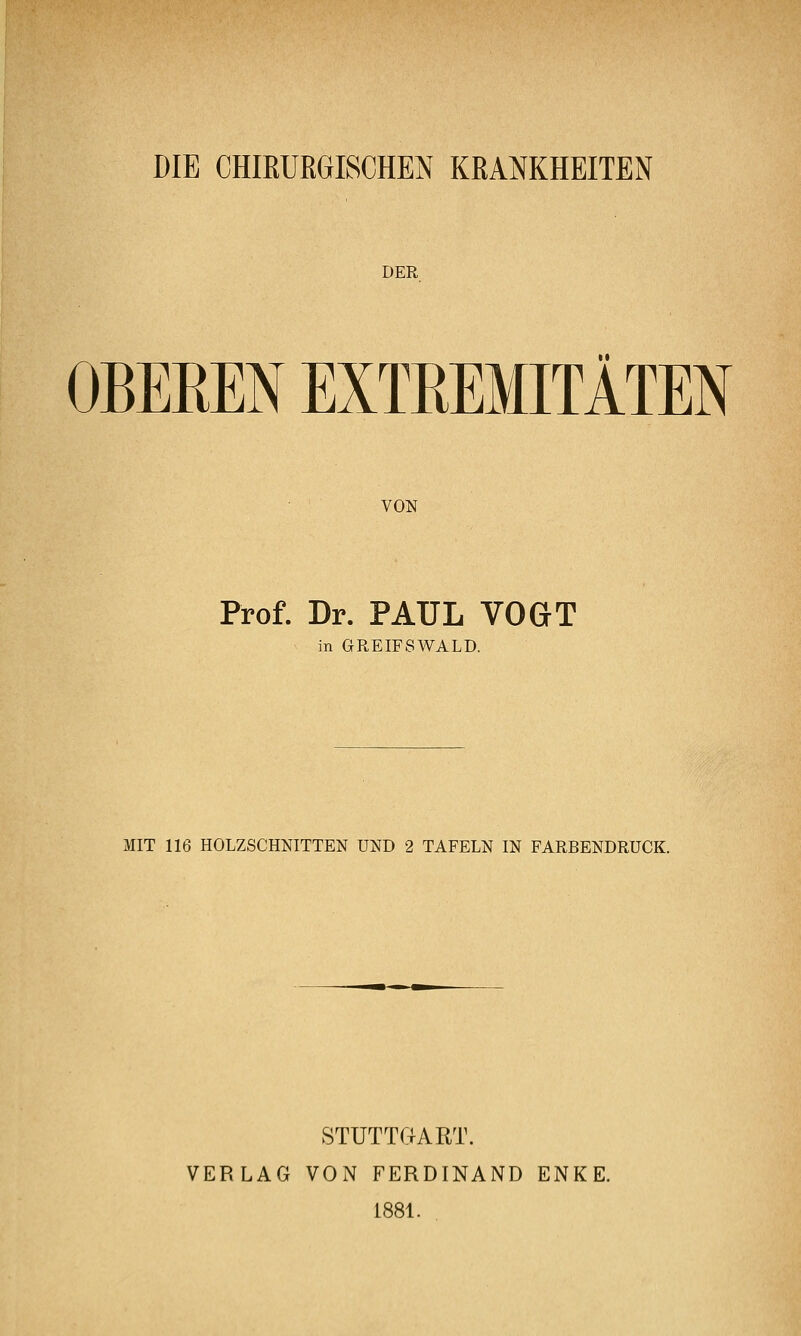 DIE CHIRURGISCHEN KRANKHEITEN DER OBEREN EXTREMITÄTEN VON Prof. Dr. PAUL VOGT in GPtEIFSWALD. MIT 116 HOLZSCHNITTEN UND 2 TAFELN IN FARBENDRUCK. STÜTTOART. VERLAG VON FERDINAND ENKE. 1881.