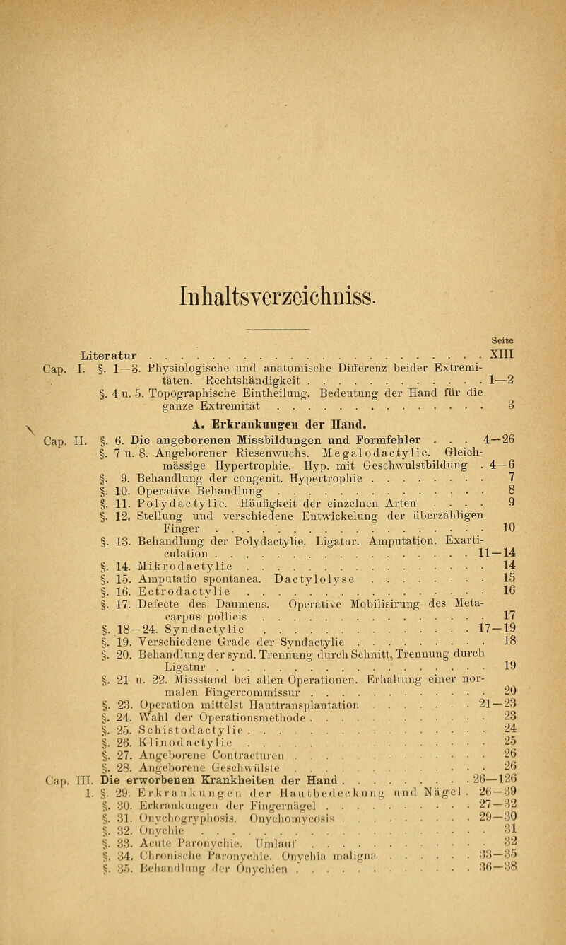 Inhaltsverzeicliniss. Seite Literatur XIII Cap. I. §. 1 — 3. Physiologische und anatomische Differenz beider Extremi- täten. Rechtshändigkeit 1—2 §. 4 u. 5. Topographische Eintheilung. Bedeutung der Hand für die ganze Extremität 3 ^ A. Erkrankungen der Hand. Cap. II. §. 6. Die angeborenen Missbildungen und Formfehler . . . 4—26 §. 7 u. 8. Angeborener Riesenwuchs. Megal odac^ylie. Gleich- massige Hjrpertrophie. Hyp. mit Geschwulstbildung . 4—6 §. 9. Behandlung der congenit. Hypertrophie • 7 §. 10. Operative Behandlung 8 §. 11. Polydactylie. Häiifigkeit der einzelnen Arten .... 9 §. 12. Stellung und verschiedene Entwickelung der überzähligen Finger 10 §. 13. Behandlung der Polydactylie. Ligatur. Amputation. Exarti- culation 11 — 14 §. 14. Mikrodactylie 14 §. 15. Amputatio spontanea. Dactylolyse 15 §. 16. Ectrodactylie ....'..' 16 §. 17. Defecte des Daumens. Operative Mobilisirung des Meta- carpus pollicis 17 §..18-24. Syndactylie 17 — 19 §. 19. Verschiedene Grade der Syndactylie 18 §. 20. Behandlung der synd. Trennung durch Schnitt, Trennung durch Ligatur 19 §. 21 u. 22. Missstand bei allen Operationen. Erhaltung einer nor- malen Fingercommissur 20 §. 23. Operation mittelst Hauttransplantation 21 — 23 §, 24. Wahl der Operationsmethode 23 §. 25. Schistodactylie 24 §. 26. Klinodactylie 25 §. 27- Angeborene Contracturen 26 §. 28. Angeborene Geschwülste 26 Cap. III. Die erworbenen Krankheiten der Hand 26—126 1. §. 29. Erkran k llu,^■(ll .Icr Ha ii thedec kung und Nägel. 26—39 §. 30. Erkraiikiingoii der Fingernägel 27—32 §. 31. Onycliogrypliosis. Oriycliomycosis 29—30 §. 32. Onycliic ' 31 §. 33. Acute Paronycliic. Umhuir 32 §. 34. Clironische Paronychie. (Juycliia maligiiit 33—35 §. 35. Behandlung der Oriychien 36—38