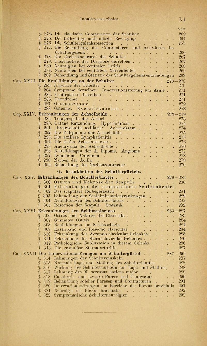 Seite §. 274. Die elastische Compression der Schulter 262 §. 275. Die frühzeitige methodische Bewegung 264 §. 276. Die Schultergelenksresection 265 §. 277. Die Behandlung der Contracturen und Ankj^losen im Schultergelenk 266 §. 278. Die „Gelenkneurose der Schulter 267 §. 279. Unsicherheit der Diagnose derselben 267 §. 280. Neuralgien bei centraler Ostitis 268 §. 281. Neuralgien bei centralem Nervenleiden 269 §. 282. Behandlung und Statistik der Schultergelenksentzündungen 269 Cap. XXIII. Die Neubildungen an der Schulter 270—273 §. 283. Lipome der Schulter 270 §. 284. S.ymptome derselben. Innervationsstörung am Arme . . 271 §. 285. Exstirpation derselben 271 §. 286. Chondrome 271 §. 287. Osteosarkome 272 §. 288. Osteome. Exercierknochen 278 Cap. XXIV. Erkrankungen der Achselhöhle 273—279 §. 289. Topographie der Achsel 273 §. 290. Cutane Entzündung. Hyperhidrosis 274 §. 291. „Hydradenitis axillaris. Achselekzem 274 §. 292. Die Phlegmone der Achselhöhle .275 §. 293. Die axillare Lymphadenitis 275 §. 294. Die tiefen Achselabscesse 276 § 295. Aneurysma der Achselhöhle 276 §. 296. Neubildungen der A. Lipome. Angiome 277 §. 297. Lymphom. Carcinom 278 §. 298. Narben der Acilla . 278 §. 299. Behandlung der Narbencontractur . 279 G. Krankheiten des Schultergiirtels. Cap. XXV. Erkrankungen des Schulterblattes 279 — 283 §. 300. Ostitis und Nekrose der Scapula 280 §. 301. Erkrankungen der subscapularen Schleimbeutel §. 302. Das scapulare Reibegeräusch 281 §. 303. Behandlung der Schleimbeutelerkrankungen 282 § 304. Neubildungen des Schulterblattes 282 §. 305. Resection der Scapula. Statistik 282 Cap. XXVI. Erkrankungen des Schlüsselbeines 283 — 287 §. 306. Ostitis und Nekrose der Clavicula 283 §. 307. Gummöse Ostitis 284 §. 308. Neubildungen am Schlüsselbein 284 §. 309. Exstirpatio und Resectio claviculae 284 §. 310. Erki-ankung des Acromio-clavicular-Gelenkes 285 §. 311. Erkrankung des Sternoclavicular-Gelenkes 286 §. 312. Pathologische Subluxation in diesem Gelenke .... 286 §. 313. Die granulöse Sternalarthritis 287 Cap. XXVII. Die Innervationsstörungen am Schultergürtel .... 287 — 292 §. 314. Lähmungen der Schultermuskeln 287 §. 315. Normale Lage und Stellung des Schulterblattes . . . 288 §. 316. Wirkung der Schulterniuskeln auf Lage und Stellung . 288 ^. 317. Lähmung des M. serratus anticiis major 289 S- 818 Cucullaris- und Levator-Parese und Contractur .... 290 §. 319. Behandlung solcher Paresen und Contracturen .... 291 ^ 320. Innervationsstörungen im Bereiche des Plexus brachialis 291 ^. 321. Neuralgie des Plexus brachialis 292 §. 322. Symptomatische Schulterneuralgien 292