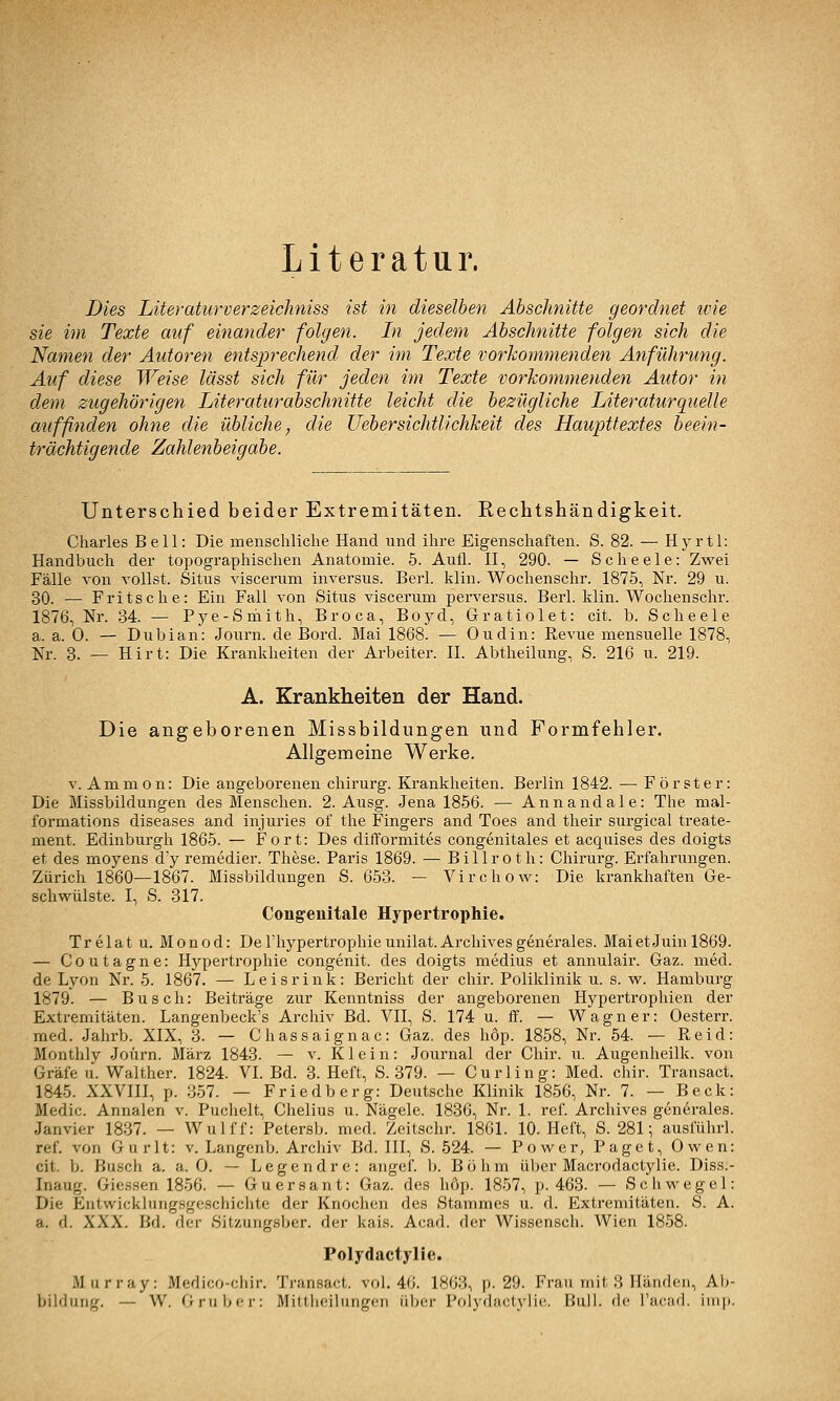 Literatur. Dies Literaturverzeicliniss ist in dieselben Abschnitte geordnet ivie sie im Texte auf einander folgen. In jedem Abschnitte folgen sich die Namen der Autoren entsprechend der im Texte vorkommenden Anführung. Auf diese Weise lässt sich für jeden im Texte vorkommenden Autor in dem zugehörigen Literaturabschnitte leicht die bezügliche Literaturquelle aufßnden ohne die übliche^ die TJebersichtlichkeit des Haupttextes beein- trächtigende Zahlenbeigabe. Unterschied beider Extremitäten. Rechtshändigkeit. Charles Bell: Die menschliche Hand und ihre Eigenschaften. S. 82. — Hyrtl: Handbuch der topographischen Anatomie. 5. Aufl. II, 290. — Scheele: Zwei Fälle von vollst. Situs viscerum inversus. Berl. klin. Wochenschr. 1875, Nr. 29 u. 30. — Fritsclie: Ein Fall von Situs viscerum perversus. Berl. klin. Wochenschr. 1876, Nr. 34. — Pye-Smith, Broca, Boj^d, Gratiolet: cit. b. Scheele a. a. 0. — Dubian: Journ. de Bord. Mai 1868. — Oudin: Revue mensuelle 1878, Nr. 3. — Hirt: Die Krankheiten der Arbeiter. II. Abtheilung, S. 216 u. 219. A. Krankheiten der Hand. Die angeborenen Missbildungen und Formfehler. Allgemeine Werke. V. Amnion: Die angeborenen Chirurg. Krankheiten. Berlin 1842. — Förster: Die Missbildungen des Menschen. 2. Ausg. Jena 1856. — Annandale: The mal- formations diseases and injuries of the Fingers and Toes and their surgical treate- ment. Edinburgh 1865. — Fort: Des difforniites congenitales et acquises des doigts et des moyens d'y remedier. These. Paris 1869. — Billroth: Chirurg. Ei'fahrungen. Zürich 1860—1867. Missbildungen S. 653. — Virchow: Die krankhaften Ge- schwülste. I, S. 317. Congeuitale Hypertrophie. Trelat u. Monod: Derhypertrophieunilat.Archivesgenerales. MaietJuinl869. — Coutagne: Hypertrophie congenit. des doigts medius et annulair. Gaz. med. de Lyon Nr. 5. 1867. — Leisrink: Bericht der chir. Poliklinik u. s. w. Hamburg 1879. — Busch: Beiträge zur Kenntniss der angeborenen Hypertrophien der Extremitäten. Langenbeck's Archiv Bd. VII, S. 174 u. ff. — Wagner: Oesterr. med. Jahrb. XIX, 8. — Chassaignac: Gaz. des höp. 1858, Nr. 54. — Reid: Monthlv Joürn. März 1843. — v. K1 e i n: Journal der Chir. u. Augenheilk. von Gräfe u. Walther. 1824. VI. Bd. 3. Heft, S. 379. — Curling: Med. chir. Transact. 1845. XXVIII, p. 357. — Friedberg: Deutsche Klinik 1856, Nr. 7. — Beck: Medic. Annalen v. Puchelt, Chelius u. Nägele. 1836, Nr. 1. ref. Archives generales. Janvier 1837. — Wulff: Petersb. med. Zeitschr. 1861. 10. Heft, S. 281; ausführi. ref. von Gurlt: v. Langenb. Arcliiv Bd. III, S. 524. — Power, Paget, Owen: cit. b. Busch a. a. 0. — Legendrc: aiigef. b. Böhm über Macrodactylie. Diss.- Inaug. Giessen 1856. — Guersant: Gaz. des höp. 1857, p. 463. — Schwegel: Die Entwickhiiig.sgcschichte der Knochen des Stammes u. d. Extremitäten. S. A. a. d. XXX. Bd. der Sitzungsber. der kais. Acad. der Wissensch. Wien 1858. Polydactylie. Murray: Medico-chir. Transact. vol. 46. 1863, p. 29. Frau mit 3 Händen, Ab- bildung. — W. Gruber: Mittlieilungen über Polydactylie. Bull, de l'acad. imp.