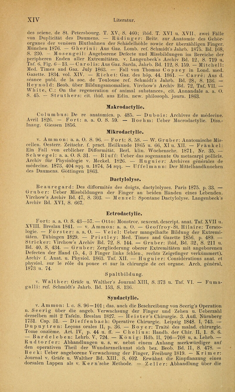 des scienc. de St. Petersbourg. T. XV, S. 460; ibid. T. XVI u. XVII, zwei Fälle von Duplicität des Daumens. — Rüdinger: Beitr. zur Anatomie des Gehör- organes der venösen Blutbahnen der Schädelhöhle sowie der überzähligen Finger. München 1876. — Gherini: Aus Gaz. Lomb. ref. Schmidt's Jahrb. 1875. Bd. 168, S. 230. — Mosengeil: Angeborene Defecte und Missbildungen im Bereiche der peripheren Enden aller Extremitäten, v. Langenbeck's Archiv Bd. 12, S. 719 u. Taf. 6, Fig. 6-13. — Carolis: AusGaz. Sarda, Jahrb. Bd. 112, S. 159. — Mitchell: Med. Times and Gaz. July 1863. — Fall von Thomas C o p s e y in Lond. med. Gazette. 1834. vol. XIV. — Riebet: Gaz. des hop. 44. 1861. — Carre: Aus d. seance publ. de la sog. de Toulouse ref. Schmidt's Jahrb. Bd. 28, S. 136. — Heynold: Beob. über Bildungsanomalien. Vircliow's Archiv Bd. 72, Taf. VII.— White, C: On the regeneration of animal substances, cit. Annandale a. a. 0. S. 45. — St ruthers: cit. ibid. aus Edin. new. philosoph. journ. 1863. Makrodactylie. Columbus: De re anatomica. p. 485. — Dubois: Archives de medecine. Avril 1826. — Fort: a. a. 0. S. 59. — Boehm: Ueber Macrodactylie. Diss.- Inaug. Giessen 1856. Mikrodactylie. v. Ammon: a. a. 0. S. 96. — Fort: S. 58. — W. Grub er: Anatomische Mis- cellen. Oesterr. Zeitschr. f. pract. Heilkunde 1865 u. 66, XI ii. XII. — Frankel: Ein Fall von erblicher Difformität. Berl. klin. V^ochenschr. 1871, Nr. 35. — Schwegel: a. a. 0. S. 31. — Bluff: Ueber das sogenannte Os metacarpi pollicis. Archiv für Physiologie v. Meckel. 1826. — Huguier: Archives generales de medecine. 1873, 404 sqq. u. 1874, 54 sqq. — Uffelmann: Der Mittelhandknochen des Daumens. Göttingen 1863. Dactylolyse. Beauregard: Des difformites des doigts, dactylolyses. Paris 1875. p. 33. — Grub er: Ueber Missbildungen der Finger an beiden Händen eines Lebenden. Virchow's Archiv Bd. 47, S. 303. — Menzel: Spontane Dactj^lolyse. Langenbeck's Archiv Bd. XVI, S. 667. Ectrodactylie. Fort: a. a. 0. S. 43—57. — Otto: Monstror. sexcent.descript. anat. Taf. XVII u. XVIIL Breslau 1841. — v. Ammon: a. a. 0. — Geoffroy-St. Hilaire: Terato- logie. — Förster: a. a. 0. — Veiel: Ueber mangelhafte Bildung der Extremi- täten. Tübingen 1829. — Pristley: Med. Times and Gazette 1856. p. 489. — Stricker: Virchow's Archiv Bd. 72, S. 144. — Gruber: ibid. Bd. 32, S. 211 u. Bd. 40, S. 434. — Grub er: Zergliederung oberer Extremitäten mit angeborenen Defecten der Hand (5, 4, 3 Finger links fehlen, rechts Zeigefinger verkümmert). Archiv f. Anat. u^ Physiol. 1863. Taf. XII. — Huguier: Considerations anat. et physiol. sur le role du pouce et sur la Chirurgie de cet organe. Arch. general. 1873 u. 74. S g y Spaltbildung. V. Walt her: Gräfe u. Walther's Journal XIII, S. 373 u. Taf. VI. — Fuma- galli: ref. Schmidt's Jahrb. Bd. 153, S. 136. Syndactylie. V. Ammon: 1. c. S. 96 — 101; das. auch die Beschreibung von Seerig's Operation n. Seerig über die angeb. Verwachsung der Finger und Zehen u. Ueberzahl derselben mit 2 Tafeln. Breslau 1827. — Heister's Chirurgie. 3. Aufl. Nürnberg 1731. Cap. 31. — Dieffenbach: Operative Chirurgie. Leipzig 1848. I, 743. — Dupuytren: Lecons orales II, p. 36. — Boy er: Traite des malad. Chirurgie. Tome onzieme. Art. IV, p. 44 u. ff. — C h e li u s: Handb. der Chir. II, 1. S. 6. — Bardeleben: Lehrb. V, 724. — König: Hdb. II, 706—708 u. a. Lehrb. — Rudtorfer: Abhandlungen u. s. w. nebst einem Anhang merkwürdiger auf den operativen Theil der Wundarzneikunst sich bez. Beob. Bd. II, S. 478. — Beck: Ueber angeborene Verwachsung der Finger. Freiburg 1819. — Krim er: Journal v. Gräfe u. Walther Bd. XIII, S. 602. Erwähnt die Einpflanzung eines dorsalen Lappen als v. Kern'sche Methode. — Zell er: Abhandlung über die