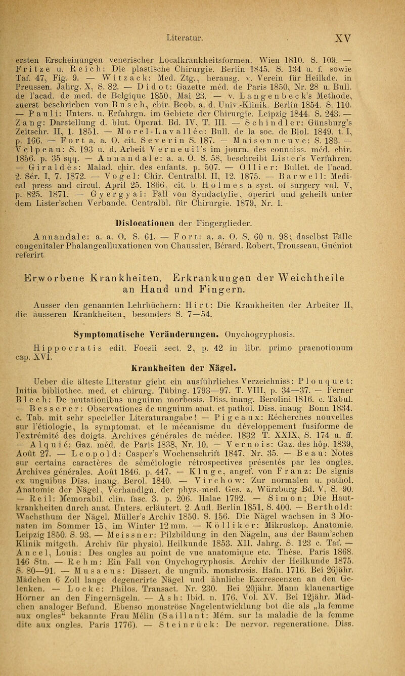 ersten Erscheinungen venerischer Localkrankheitsformen. Wien 1810. S. 109. — Fritze u. Reich: Die plastische Chirurgie. Berlin 1845. S. 134 u. f. sowie Tat. 47, Fig. 9. — Witzack: Med. Ztg., herausg. v. Verein für Heilkde. in Preussen. Jahrg. X, S. 82. — D i d o t: Gazette med. de Paris 1850, Nr. 28 u. Bull, de Tacad. de med. de Belgique 1850, Mai 23. — v. L an g e n b e c k's Methode, zuerst beschrieben von Busch, chir. Beob. a. d. Univ.-Klinik. Berlin 1854. S. 110. — Pauli: Unters, u. Erfahrgn. im Gebiete der Chirurgie. Leipzig 1844. S. 243. — Zang: Darstellung d. blut. Operat. Bd. IV, T. III. — Schindler: Günsburg's Zeitschr. II, 1. 1851. — Morel-Lavallee: Bull, de la soc. de Biol. 1849. t. I, p. 166. — F 0 r t a. a. 0. cit. S e v e r i n S. 187. — Maisonneuve: S. 183. — Velpeau: S. 193 u. d. Arbeit Verneuil's im journ. des connaiss. med. chir. 1856. p. 35 sqq. — Annandale: a. a. 0. S. 58, beschreibt Lister's Verfahren. — Giraldes: Malad, chir. des enfants. p. 507. — 0 11 i er: Bullet, de l'acad. 2. Ser. I, 7. 1872. — Vogel: Chir. Centralbl. II, 12. 1875. — Barwell: Medi- cal press and circul. April 25. 1866, cit. b. Holmes a syst, of surgery vol. V, p. 825. 1871. — Gyergyai: Fall von Syndactj^lie, operirt und geheilt unter dem Lister'schen Verbände. Centralbl. für Chirurgie. 1879, Nr. I. Dislocatioueii der Fingerglieder. Annandale: a. a. 0„ S. 61. — Fort: a. a. 0. S. 60 u. 98; daselbst Fälle congenitaler Phalangealluxationen von Chaussier, Berard, Robert, Trousseau, Gueniot referirt. Erworbene Krankheiten. Erkrankungen der Weichtheile an Hand und Fingern. Ausser den genannten Lehrbüchern: Hirt: Die Krankheiten der Arbeiter II, die äusseren Krankheiten, besonders S. 7 — 54. Symptomatische Yeräuderungen. Onychogryphosis. Hippocratis edit. Foesii sect. 2, p. 42 in libr. primo praenotionum cap. XVI. Krankheiten der Nägel. Ueber die älteste Literatur giebt ein ausführliches Verzeichniss : P 1 o u q u e t: Initia bibliothec. med. et chirurg. Tübing. 1793—97. T. VIII, p. 34—37. - Ferner Blech: De mutationibus imguium morbosis. Diss. inaug. Berolini 1816. c. Tabul. — Besserer: Observationes de unguium anat. et pathol. Diss. inaug. Bonn 1834. c. Tab. mit sehr specieller Literaturangabe! — Pigeaux: Recherches nouvelles sur l'etiologie, la symptomat. et le mecanisme du developpement fusiforme de Textremite des doigts. Archives generales de medec. 1832 T. XXIX, S. 174 u. if. — Alquie: Gaz. med. de Paris 1838, Nr. 10. — Vernois: Gaz. des höp. 1839, Aoüt 27. — Leo.pold: Casper's Wochenschrift 1847, Nr. 35. — Beau: Notes sur certains caracteres de semeiologie retrospectives presentes par les ongles. Archives generales. Aoüt 1846. p. 447. — Kluge, angef. von Franz: De signis ex unguibus Diss. inaug. Berol. 1840. — Virchow: Zur normalen u. pathol. Anatomie der Nägel, Verhandlgn. der phys.-med. Ges. z. Würzburg Bd. V, S. 90. — Reil: Memorabil. clin. fasc. 3. p. 206. Halae 1792. — Simon: Die Haut- krankheiten durch anat. Unters, erläutert. 2. Aufl. Berlin 1851. S. 400. — Berthold: Wachstlium der Nägel. MüUer's Archiv 1850. S. 156. Die Nägel wachsen in 3 Mo- naten im Sommer 15, im Winter 12mm. — Kölliker: Mikroskop. Anatomie. Leipzig 1850. S. 93.— Meissner: Pilzbildung in den Nägeln, aus der Baum'schen Klinik mitgetli. Archiv für physiol. Heilkunde 1853. XII. Jahrg. S. 123 c. Tai. — Ancel, Louis: Des ongles au point de vue anatomiquc etc. These. Paris 1868. 146 Stn. — Rehm: Ein Fall von Onycliogryphosis. Archiv der Heilkunde 1875. S. 80—91. — Musaeus: Dissert. de ungiiib. monstrosis. Hafn. 1716. Bei 26jälir. Mädchen 6 Zoll lange degenerirte Nägel und ähnliche Excrescenzen an den Ge- lenken. — Locke: Pliilos. Transact. Nr. 230. Bei 20Jälir. Mann klauenartige Homer an den Fingernägeln. — A s li: Ibid. n. 176, Vol. XV. Bei 12Jähr. Mäd- clion analoger Befund. Eljenso monströse Nagclentwicklung bot die als „la femme aux ongles bekannte Frau MeJin (Sali 1 an t: M6m. sur la maladie de la femme dite aux ongles. Paris 1776). — Stein rück: De nervor. regeneratione. Diss.