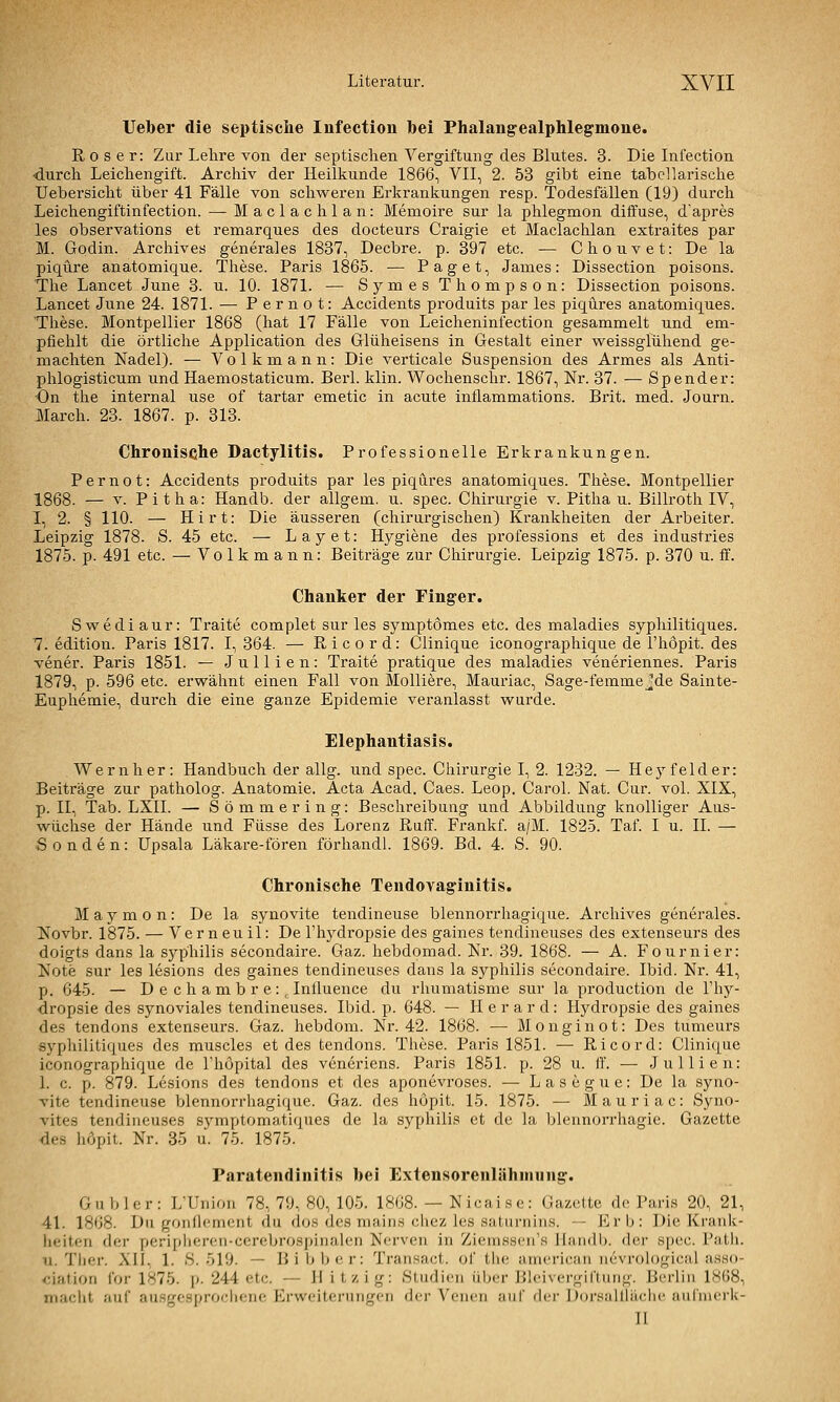 Ueber die septische Iiifection bei Phalang-ealphlegmone. R 0 s e r: Zur Lehre von der septischen Vergiftung des Blutes. 3. Die Infection •durch Leichengift. Archiv der Heilkunde 1866, VII, 2. 53 gibt eine tabellarische Uebersicht über 41 Fälle von schweren Erkrankungen resp. Todesfällen (19) durch Leichengiftinfection. — Maclachlan: Memoire sur la phlegmon diffuse, d'apres les observations et renüarques des docteurs Craigie et Maclachlan extraites par M. Godin. Archives generales 1837, Decbre. p. 397 etc. — Chouvet: De la piqüre anatomique. These. Paris 1865. — Paget, James: Dissection poisons. The Lancet June 3. u. 10. 1871. — Symes Thompson: Dissection poisons. Lancet June 24. 1871. — P e r n o t: Accidents produits par les piqüres anatomiques. These. Montpellier 1868 (hat 17 Fälle von Leicheninfection gesammelt und em- pfiehlt die örtliche Application des Glüheisens in Gestalt einer weissglühend ge- machten Nadel). — Volkmann: Die verticale Suspension des Armes als Anti- phlogisticum und Haeniostaticum. Berl. klin. Wochenschr. 1867, Nr. 37. — Spender: •On the internal use of tartar emetic in acute inflammations. Brit. med. Journ. March. 23. 1867. p. 313. Chronische Dactylitis. Professionelle Erkrankungen. P e r n 01: Accidents produits par les piqures anatomiques. These. Montpellier 1868. — V. Pitha: Handb. der allgem. u. spec. Chirurgie v. Pitha u. Billi-oth IV, I, 2. § 110. — Hirt: Die äusseren (chirurgischen) Krankheiten der Arbeiter. Leipzig 1878. S. 45 etc. — Layet: Hygiene des professions et des Industries 1875. p. 491 etc. — Volkmann: Beiträge zur Chirurgie. Leipzig 1875. p. 370 u. ff. Chanker der Finger. Swediaur: Traite complet sur les symptomes etc. des maladies syphilitiques. 7. edition. Paris 1817. I, 364. — Ricord: Clinique iconographique de l'höpit. des vener. Paris 1851. — Jullien: Traite pratique des maladies veneriennes. Paris 1879, p. 596 etc. erwähnt einen Fall von Molliere, Mauriac, Sage-femme jde Sainte- Euphemie, durch die eine ganze Epidemie veranlasst wurde. Elephantiasis. Wernher: Handbuch der allg. und spec. Chirurgie I, 2. 1232. — Hey felder: Beiträge zur patholog. Anatomie. Acta Acad. Caes. Leop. Carol. Nat. Cur. vol. XIX, p. II, Tab. LXII. — Sömmering: Beschreibung und Abbildung knolliger Aus- wüchse der Hände und Füsse des Lorenz Ruff. Frankf. a/M. 1825. Taf. I u. IL — Sonden: üpsala Läkare-fören förhandl. 1869. Bd. 4. S. 90. Chronische Tendovag'initis. M a y m 0 n: De la synovite tendineuse blennorrhagique. Archives generales. Novbr. 1875. — Verneuil: De l'lij'dropsie des gaines tendineuses des extenseurs des doigts dans la Syphilis secondaire. Gaz. hebdomad. Nr. 39. 1868. — A. Fournier: Note sur les lesions des gaines tendineuses dans la sj^philis secondaire. Ibid. Nr. 41, p. 645. — D e c h a m b r e: , Inlluence du rhumatisme sur la production de Thy- dropsie des synoviales tendineuses. Ibid. p. 648. — H e r a r d: Hydropsie des gaines des tendons extenseurs. Gaz. hebdom. Nr. 42. 1868. — Monginot: Des tumeurs syphilitiques des muscles et des tendons. These. Paris 1851. — Ricord: Clinique iconographique de Thöpital des veneriens. Paris 1851. p. 28 u. ff. — Jullien: 1. c. p. 879. Lesions des tendons et des aponevroses. — Lasegue: De la syno- vite tendineuse blennorrhagique. Gaz. des höpit. 15. 1875. — Mauriac: Syno- vites tendineuses symptomatiques de la syphilis et de la blennorrhagie. Gazette des höpit. Nr. 35 u. 75. 1875. Paratendinitis bei Extensorenlähmung'. Gubler: L'Uniou 78, 79, 80, 105. 1808. — Nicaise: Gazette de Paris 20, 21, 41. 1868. Du gonllemcnt du dos des niains chez les saturnins. — Erb: Die Krank- heiten der peripliereii-cerebrospinalen Nerven in Ziemssen's Handb. der spec. Path. u. Ther. XII, 1. S. 519. — Bibber: Transact. of tlie american iievrological asso- ^;iation for 1875. [>■ 244 etc. — Hitzig: Studien über Bleivergiftung. Berlin 1868, niaclit auf ausgcsprociicnc Erweiterungen der Venen auf der Doz'sallläclic auiinerk- II