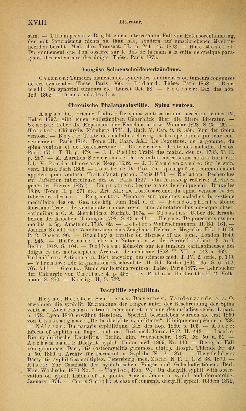 sam. — Thompson z. B. gibt einen interessanten Fall von Extensorenlähmnng, der mit Saturnismus nichts zu thun hat, sondern auf umschriebenen M}^elitis- heerden beruht. Med. chir. Transact. LI, p. 241—47. 18G8. — Huc-Mazelet: Du gonflement que Ton observe sur le dos de la main ä la suite de quelque para- lysies des extenseurs des doigts. These. Paris 1875. Fungöse Sehnenscheidenentzündung'. Cazanon: Tumeurs blanches des synoviales tendineuses ou tumeurs fongeuses de ces synoviales. These. Paris 1866. — B i d a r d : These. Paris 1858. — Bar- well: On synovial tumours etc. Lancet Oct. 58. — Foucher: Gaz. des hop. 126. 1862. — Annandale: L c. Chronische Phalangealostitis. Spina yentosa. Augustin, Frieder. Ludov.: De Spina ventosa ossium, accedunt icones IV, Halae 1797, gibt einen vollständigen Ueberblick über die ältere Literatur. — S c ar p a: üeber die Expansion der Knochen u. s. w. Weimar 1828. S. 25—29. — Heister: Chirurgie. Nürnberg 1731. I, Buch V, Cap. 9, S. 356. Von der Spina ventosa. — Boy er: Traite des maladies chirurg. et les Operations qui leur con- veniennent. Paris 1814. Tome III, Chap. XXI. De l'exostose, de la gomme, du Spina ventosa et de l'osteosarcome. — Duverney: Traite des maladies des os. Paris 1751. T. II, p. 479. — J. L. Petit: Traite des malad, des os. 1785. T. II, p. 267. — M. Aureliiis Severinus: De recondita abscessuum natura libri VII. Lib. V: Paedarthrocace. Neap. 1632. — J. B. Vandenzande: Sur le spin. vent. These. Paris 1805. — Lobstein: De l'osteo-spongiöse, communement appelee spina ventosa. Trait. d'anat. pathol. Paris 1833. — Nelaton: Recherches siir l'affection tuberculeuse des os. Paris 1837. (Im Auszug referirt: Archives generales. Fevrier 1837.) — Dupuytren: Legons orales de clinique chir. Bruxelles 1839. Tome 11, p. 271 etc. Art. XII: De l'osteosarcome, du spina ventosa et des tubercules des os. — Rognetta: Memoire sur quelques maladies du Systeme medullaire des os. Gaz. des hop. Juin 1841 u. ff. — Pandolphinia Monte Martiano Tract. de ventositate Spinae revis. cum adnotationibus novisque obser- vationibus a G. A. Merklino. Norimb. 1674. — Clossius: Ueber die Krank- heiten der Knochen. Tübingen 1798. S. 43 u. 44. — Heyne: De praecipxiis ossium morbis. c. fig. Amstelod. 1705. 62. — Heister's Wahrnehmungen. IL Bd. 161. — Joannis Sculteti: Wundarzneyisches Zeughaus. ITebers. v. Megerlin. Frkfrt. 1679. P. 2. Observ. 90. ■— Stanley a treatise on diseases of the bone. London 1849. p. 245. — Hufeland: Ueber die Natur ii. s. -w. der Scrofelkrankheit. 3. Aufl. Berlin 1819. S. 104. — Dolbeau: Memoire sur les tumeurs cartilagineuses des doigts et des metacarpiens. Archives de medecine 1858. T. XII, p. 448 u. 669. — Polaillon: Artic. main. Dict. encyclop. des sciences med. T. IV, 2. serie, p. 139. .- Virchow: Die krankhaften Geschwülste. II. Bd. Berlin 1864—65. S. 6, 702, 707, 711. — Goetz: Etüde sur le spina ventosa. These. Paris 1877. — Lehrbücher der Chirurgie von Chelius: 4. p. 458. — v. Pitha u. Billroth: II, 2. Volk- mann S. 270. — König: H, S. 722. Dactylitis syphilitica. Heyne, Heister, Scultetus, Duverney, Vandenzande a. a. 0. erwähnen die syphilit. Erkrankimg der Finger unter der Beschreibung der Spina ventosa. Auch Baume's traite theorique et pratique des maladies vener. 1. part. p. 178. Lyon 1840 erwähnt dieselben. Speciell beschrieben wurden sie erst 1859 von Chassaignac: „De la dactylite syphilitique. Clinique europeenne p. 238. — Nelaton: Du panaris syphilitique. Gaz. des hop. 1860. p. 105. — Moore: Effects of Syphilis on fingers and toes. Brit. med. Joiirn. 1862. II, 443. — Lücke Die syphilitische Dactylitis. Berlin, klin. Wochenschr. 1867, Nr. 50 u. 51. — Archambault: Dactj'lit. syphiL Union med. 1869, Nr. 140. — Bergh: Fall von gummöser Dactylitis (Osteomyelitis gummosa digiti). Hospit. Tidende Nr. 49 u. 50. 1869 u. Archiv für Dermatol. u. Syphilis Nr. 2. 1870. — Heyfelder: Dactylitis syphilitica multiplex. Petersburg, med. Ztschr. N. F. I, 1, S. 38. 1870. — R i s e 1: Zur Casuistik der syphilitischen Finger und Gelenkaffectionen. Berl. Klin. Wochschr. 1870 No. 7. — Tay 1 or, Rob. W.: On dactjdit. syphil. with Obser- vation on sj^phil. lesions of the joints. Americ. Journ. of syphil. and dermatolog. January 1871. — Curtis Smith: A case of congenit. dactylit. syphil. Ibidem 1872,