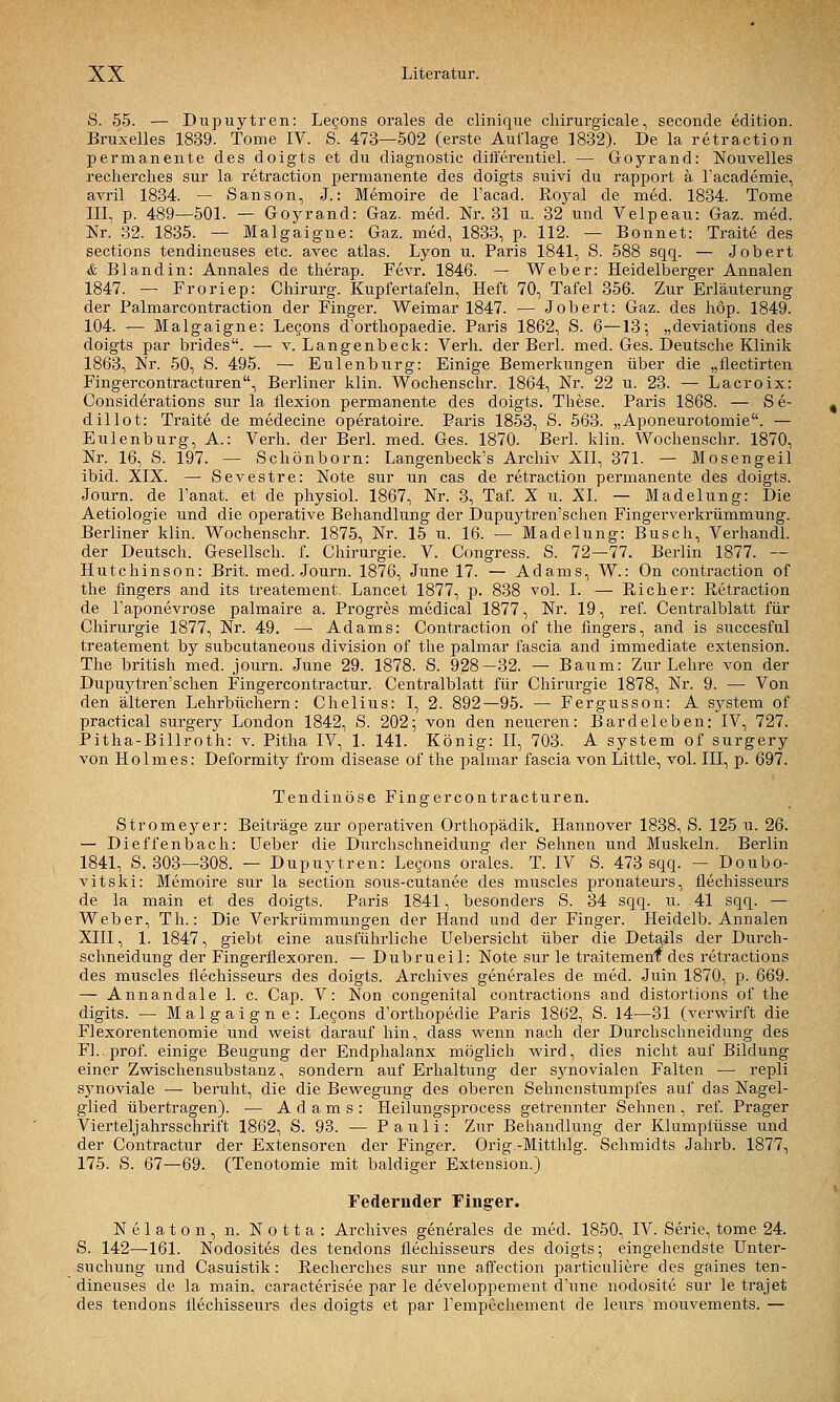 S. 55. — Dupuytren: Lecons orales de clinique cliirurgicale, seconde edition. Bruxelles 1839. Tome IV. S. 473—502 (erste Auflage 1832). De la retraction permanente des doigts et du diagnostic dii'ferentiel. — Goyrand: Nouvelles recherches sur la retraction permanente des doigts suivi du rapport ä Tacademie, avril 1834. — Sanson, J.: Memoire de l'acad. Royal de med. 1834. Tome III, p. 489—501. — Goyrand: Gaz. med. Nr. 31 u. 32 und Velpeau: Gaz. med. Nr. 32. 1835. — Malgaigne: Gaz. med, 1833, p. 112. — Bonnet: Traite des sections tendineuses etc. avec atlas. Lyon u. Paris 1841, S. 588 sqq. — Jobert & Bland in: Annales de therap. Fevr. 1846. — Weber: Heidelberger Annalen 1847. — Froriep: Chirurg. Kupfertafeln, Heft 70, Tafel 356. Zur Erläuterung der Palmarcontraction der Finger. Weimar 1847. — Jobert: Gaz. des hop. 1849. 104. — Malgaigne: Lecons d'orthopaedie. Paris 1862, S. 6—13; „deviations des doigts par brides. — v. Langenbeck: Verh. der Berl. med. Ges. Deutsche Klinik 1863, Nr. 50, S. 495. — Eulenburg: Einige Bemerkungen über die „flectirten Fingercontracturen, Berliner klin. Wochenschr. 1864, Nr. 22 u. 23. — Lacroix: Considerations sur la flexion permanente des doigts. These. Paris 1868. — Se- dillot: Traite de medecine operatoire. Paris 1853, S. 563. „Aponeurotomie. — Eulenburg, A.: Verh. der BerL med. Ges. 1870. Berl. klin. Wochenschr. 1870, Nr. 16, S. 197. — Schönborn: Langenbeck's Archiv XII, 371. — Mosengeil ibid. XIX. — Sevestre: Note sur un cas de retraction permanente des doigts. Journ. de l'anat. et de physiol. 1867, Nr. 3, Taf. X u. XL — Madelung: Die Aetiologie und die operative Behandlung der Dupuj^tren'schen Fingerverkrümmung. Berliner klin. Wochenschr. 1875, Nr. 15 u. 16. — Madelung: Busch, VerhandL der Deutsch. Gesellsch. f. Chirurgie. V. Congress. S. 72—77. Berlin 1877. — Hutchinson: Brit. med. Journ. 1876, June 17. — Adams, W.: On contraction of the fmgers and its treatement. Lancet 1877, p. 838 vol. I. — Rieh er: Retraction de l'aponevrose palmaire a. Progres medical 1877, Nr. 19, ref. Centralblatt für Chirurgie 1877, Nr. 49. — Adams: Contraction of the fmgers, and is succesful treatement by subcutaneous division of the palmar fascia and immediate extension. The british med. journ. June 29. 1878. S. 928—32. — Baum: Zur Lehre von der Dupuj^tren'schen Fingercontractur. Centralblatt für Chirurgie 1878, Nr. 9. — Von den älteren Lehrbüchern: Chelius: I, 2. 892—95. — Fergusson: A System of practical surgery London 1842, S. 202; von den neueren: Bardeleben: IV, 727. Pitha-Billroth: v. Pitha IV, 1. 141. König: II, 703. A System of surgery von Holmes: Deformity from disease of the palmar fascia von Little, vol. III, p. 697. Tendinöse Fingercontracturen. Stromej^er: Beiträge zur operativen Orthopädik, Hannover 1838, S. 125 u. 26. — Dieffenbach: Ueber die Durchschneidung der Sehnen und Muskeln. Berlin 1841, S. 303—308. — Dupuytren: Lecons orales. T. IV S. 473 sqq. - Doubo- vitski: Memoire sur la section sous-cutanee des muscles pronateurs, flechisseurs de la main et des doigts. Paris 1841, besonders S. 34 sqq. u. 41 sqq. — Weber, Th.: Die Verkrümmungen der Hand und der Finger. Heidelb. Annalen XIII, 1. 1847, giebt eine ausführliche Uebersicht über die Details der Durch- schneidung der Fingerflexoren. — Dubrueil: Note sur le traitemenf des retractions des muscles flechisseurs des doigts. Archives generales de med. Juin 1870, p. 669. — Annandale 1. c. Cap. V: Non congenital contractions and distortions of the digits. — Malgaigne: Lecons d'orthopedie Paris 1862, S. 14—31 (verwirft die Flexorentenomie und weist darauf hin, dass wenn nach der Durchsclineidung des FL.prof. einige Beugung der Endphalanx möglich wird, dies nicht auf Bildung einer Zwischensubstanz, sondern auf Erhaltung der synovialen Falten — repli S5'noviale — beruht, die die Bewegung des oberen Sehnenstumpfes auf das Nagel- glied übertragen). — Adams: Heilungsprocess getrennter Sehnen, ref. Prager Vierteljahrsschrift 1862, S. 93. — Pauli: Zur Behandlung der Klumpfüsse und der Contractur der Extensoren der Finger. Orig.-Mitthlg. Schmidts Jahrb. 1877, 175. S. 67—69. (Tenotomie mit baldiger Extension.) Federnder Fingier. Nelaton, n. Notta: Archives generales de med. 1850, IV. Serie, tome 24. S. 142—161. Nodosites des tendons flechisseurs des doigts; eingehendste Unter- suchung imd Casuistik: Recherches sur une affection particuliere des gaines ten- dineuses de la main, caracterisee par le developpement d'une nodosite sur le trajet des tendons flechisseurs des doigts et par Tempechement de leurs mouvements. —