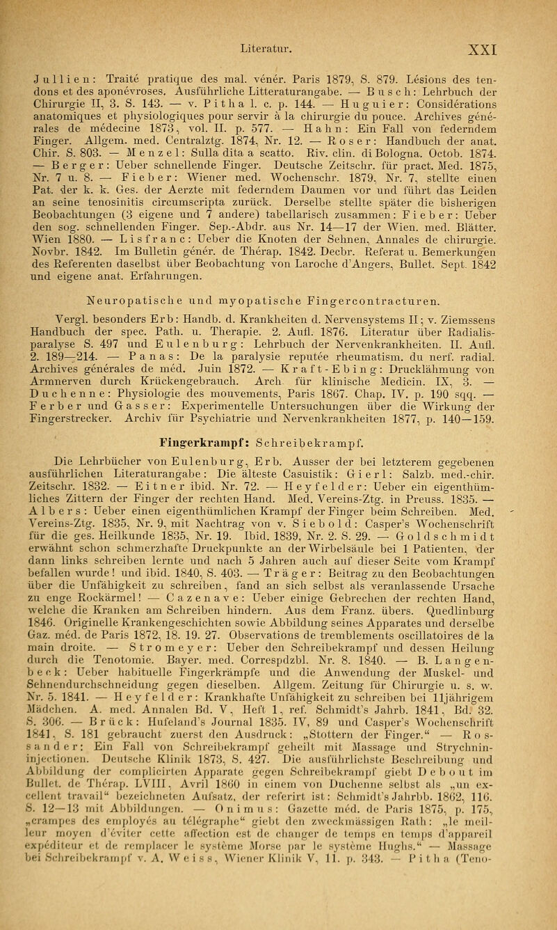 J u 11 i e n : Traite pratique des mal. vener. Paris 1879, S. 879. Lesions des ten- dons et des aponevroses. Ausführliclie Litteraturangabe. — Busch: Lehrbuch der Chirurgie II, 3. S. 143. — v. P i t h a 1. c. p. 144. — Huguier: Considerations anatomiques et physiologiques pour servir ä la chirui-gie du pouce. Archives gene- rales de medecine 1873, vol. IL p. 577. — Hahn: Ein Fall von federndem Finger. AUgem. med. Centralztg. 1874, Nr. 12. — R o s e r: Handbuch der anat. Chir. S. 803. — Menzel: Sulla dita a scatto. Riv. clin. di Bologna. Octob. 1874. — B e r g e r : Ueber schnellende Finger. Deutsche Zeitschr. für pract. Med. 1875, Nr. 7u. 8. — Fieber: Wiener med. Wochenschr. 1879, Nr. 7, stellte einen Pat. der k. k. Ges. der Aerzte mit federndem Daumen vor und führt das Leiden an seine tenosinitis circumscripta zurück. Derselbe stellte später die bisherigen Beobachtungen (3 eigene und 7 andere) tabellarisch zusammen: Fieber: Ueber den sog. schnellenden Finger. Sep.-Abdr. aus Nr. 14—17 der Wien. med. Blätter. Wien 1880. — Lisfranc: Ueber die Knoten der Sehnen, Annales de Chirurgie. Novbr. 1842. Im Bulletin gener. de Therap. 1842. Decbr. Referat u. Bemerkungen des Referenten daselbst über Beobachtung von Laroche d'Angers, Bullet. Sept. 1842 und eigene anat. Erfahrungen. Neuropatische und myopatische Fingercontracturen. Vergl. besonders Erb: Handb. d. Krankheiten d. Nervensystems II; v. Ziemssens Handbuch der spec. Path. u. Therapie. 2. Aufl. 1876. Literatur über Radialis- paralyse S. 497 und E u 1 e n b u r g : Lehrbuch der Nervenkrankheiten. IL Aufl. 2. 189-—214. — P a n a s : De la paralysie reputee rheumatism. du nerf. radial. Archives generales de med. Juin 1872. — Kraft-Ebing: Drucklähmung von Armnerven durch Krückengebratich. Arch für klinische Medicin. IX, 3. — Duchenne: Physiologie des mouvements, Paris 1867. Chap. IV. p. 190 sqq. — F erb er und Gasser: Experimentelle Untersuchungen über die Wirkung der Fingerstrecker. Archiv für Psychiatrie und Nervenkrankheiten 1877, p. 140—159. Fin^erkrampf: Schreibekrampf. Die Lehrbücher von Eulenburg, Erb. Ausser der bei letzterem gegebenen ausführlichen Literaturangabe : Die älteste Casuistik: G i e r 1: Salzb. med.-chir. Zeitschr. 1832. — E i t n e r ibid. Nr. 72. — Heyfelder: Ueber ein eigenthüm- liches Zittern der Finger der rechten Hand. Med. Vereins-Ztg. in Preuss. 1835. — A 1 b e r s : Ueber einen eigenthümlichen Krampf der Finger beim Schreiben. Med. Vereins-Ztg. 1835, Nr. 9, mit Nachtrag von v. S i e b o 1 d : Casper's Wochenschrift für die ges. Heilkunde 1835, Nr. 19. Ibid. 1839, Nr. 2. S. 29. — G o 1 d s c h m i d t erwähnt schon schmerzhafte Druckpunkte an der Wirbelsäule bei 1 Patienten, der dann links schreiben lernte und nach 5 Jahren auch auf dieser Seite vom Krampf befallen wu.rde ! und ibid. 1840, S. 403. — Träger: Beitrag zu den Beobachtungen über die Unfähigkeit zu schreiben, fand an sich selbst als veranlassende Ursache zu enge Pi-ockärmel! — Cazenave: Ueber einige Gebrechen der rechten Hand, vrelche die Kranken am Schreiben hindern. Aus dem Franz. übers. Quedlinburg 1846. Originelle Krankengeschichten sowie Abbildung seines Apparates und derselbe Gaz. med. de Paris 1872, 18. 19. 27. Observations de tremblements oscillatoires de la main droite. — Stromeyer: Ueber den Schreibekrampf und dessen Heilung durch die Tenotomie. Bayer, med. Correspdzbl. Nr. 8. 1840. — B. L a n g e n- b e c k: Ueber habituelle Fingerkrämpfe und die Anwendung der Muskel- und Sehnendui'chschneidung gegen dieselben. Allgem. Zeitung für Chirurgie u. s. w. Nr. 5. 1841. — Heyfelder: Krankhafte Unfähigkeit zu schreiben bei lljährigem Mädchen. A. med. Annalen Bd. V, Heft 1, rei'. Schmidt's Jahrb. 1841, Bd. 32. S. 306. — Brück: Hufeland's Journal 1835. IV, 89 und Casper's Wochenschrift 1841, S. 181 gebraucht zuerst den Ausdruck: „Stottern der Finger. — Ros- sander; Ein Fall von Schreibekrampf geheilt mit Massage und Str3'chnin- injectionen. Deutsclie Klinik 1873, S. 427. Die ausführlichste Beschreibung und Abbildung der complicirten Apparate gegen Schreibekrampf giebt Debout im Bullet, de Therap. LVIII, Avril 1860 in einem von Duchenne selbst als „un ex- cellent travail bezeichneten Aufsatz, der rcferirt ist: Schmidts Jahrbb. 1862, 116. S. 12—13 mit Aljbildungen. — Onimus: Gazette m6d. de Paris 1875, p. 175., „crampes des employes au telegraplie giebt den zweckmässigen Rath: „le meil- leur moyen d'evitcr cette affcction est de clianger de temps en temi)S d'appareil expediteur et de remplacer Ic Systeme Morse par le Systeme Huglis. — Massage bei Sdireibekrampf v. A. Weiss, Wiener Klinik V, 11. p. 343. — Pitha (Teno-