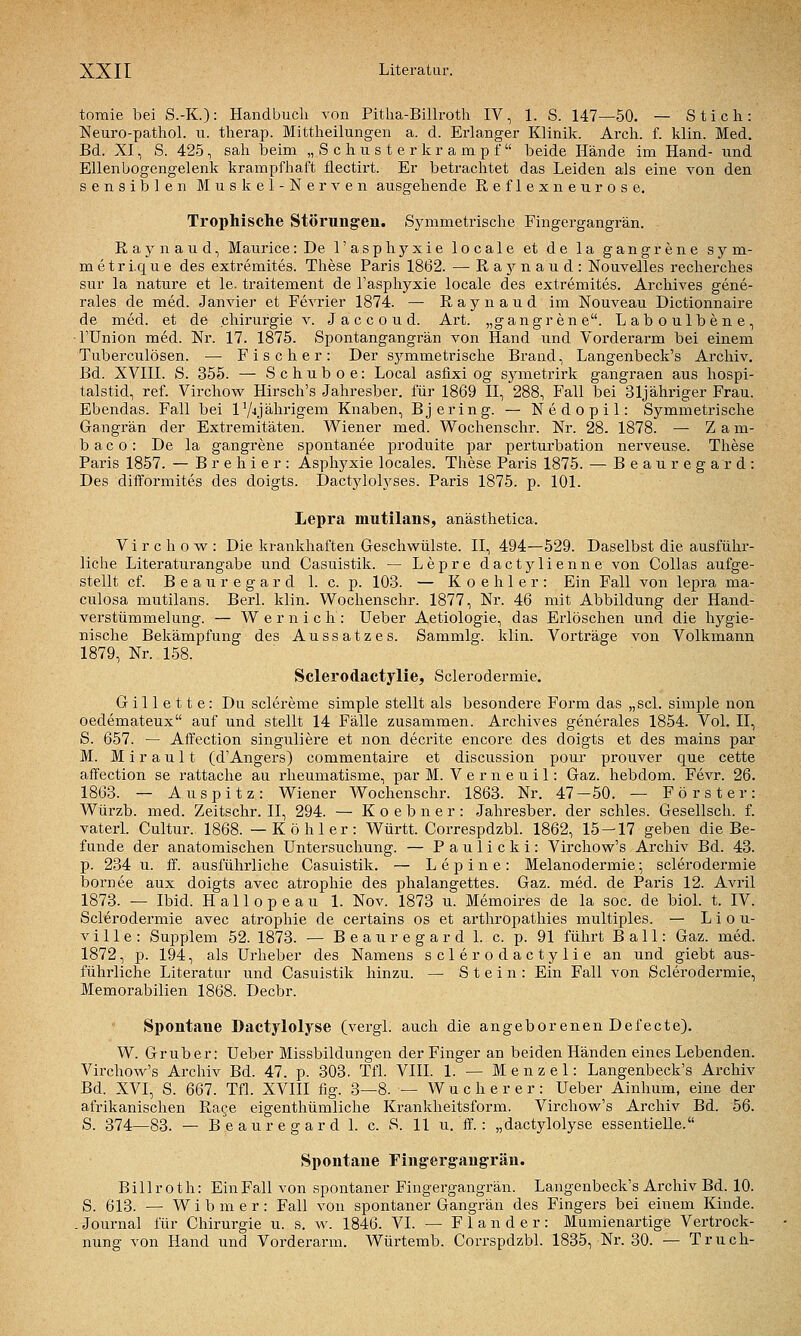 tomie bei S.-K.): Handbuch von Pitlia-Billroth IV, 1. S. 147—50. — Stich: Neuro-pathol. u. therap. Mittheilungen a. d. Erlanger Klinik. Arch. f. klin. Med. Bd. XI, S. 425, sah beim „ S c h u s t e r k r a m p f  beide Hände im Hand- und Ellenbogengelenk krampfhaft flectirt. Er betrachtet das Leiden als eine von den sensiblen Muskel-Nerven ausgehende Reflexnetirose. Tropliische Störungen. Symmetrische Fingergangrän. Raynaud, Maurice: De l'asphyxie locale et de la gangrene sym- m e t r i.q u e des extremites. These Paris 1862. — R a j^ n a u d : Nouvelles recherches sur la nature et le. traitement de l'asphyxie locale des extremites. Archives gene- rales de med. Janvier et Fevrier 1874. — Raynaud im Nouveau Dictionnaire de med. et de Chirurgie v. J a c c o u d. Art. „gangrene. Laboulbene, ■Fünion med. Nr. 17. 1875. Spontangangrän von Hand und Vorderarm bei einem Tuberculosen. — Fischer: Der sjanmetrische Brand, Langenbeck's Archiv. Bd. XVIII. S. 355. — Schuboe: Local asfixi og symetrirk gangraen aus hospi- talstid, ref. Virchovi^ Hirsch's Jahresber. für 1869 II, 288, Fall bei 31jähriger Frau. Ebendas. Fall bei IV4Jährigem Knaben, Bjering. — Nedopil: Symmetrische Gangrän der Extremitäten. Wiener med. Wochenschr. Nr. 28. 1878. — Z a m- b a c 0: De la gangrene spontanee produite par perturbation nerveuse. These Paris 1857. — B r e h i e r : Asphyxie locales. These Paris 1875. — Beauregard: Des difformites des doigts. Dactyloh^ses. Paris 1875. p. 101. Lepra mutilans, anästhetica. Vi r c h 0 w^: Die krankhaften Geschwülste. II, 494—529. Daselbst die ausführ- liche Literaturangabe und Casuistik. — Lepre dactylienne von CoUas aufge- stellt cf. B e a u r e g a r d 1. c. p. 103. — K 0 e h 1 e r : Ein Fall von lepra ma- culosa mutilans. Berl. klin. Wochenschr. 1877, Nr. 46 mit Abbildung der Hand- verstümmelung. — Wernich: Ueber Aetiologie, das Erlöschen und die hygie- nische Bekämpfung des Aussatzes. Sammig. klin. Vorträge von Volkmann 1879, Nr. 158. Sclerodactylie, Sclerodermie. Gillette: Du sclereme simple stellt als besondere Form das „sei. simple non oedemateux auf und stellt 14 Fälle zusammen. Archives generales 1854. Vol. II, S. 657. — Affection singuliere et non decrite encore des doigts et des mains par M. M i r a u 11 (d'Angers) commentaire et discussion pour prouver que cette affection se rattache au rheumatisme, par M. V e r n e u i 1: Gaz. hebdom. Fevr. 26. 1863. — Auspitz: Wiener Wochenschr. 1863. Nr. 47—50. — Förster: Würzb. med. Zeitschr. II, 294. — Koebner: Jahresber. der schles. Gesellsch. f. vaterl. Cultur. 1868. —Köhler: Württ. Correspdzbl. 1862, 15 — 17 geben die Be- funde der anatomischen Untersuchung. — Paulicki: Virchow's Archiv Bd. 43. p. 234 u. ff. ausführliche Casuistik. — L e p i n e : Melanodermie; sclerodermie bornee aux doigts avec atrophie des phalangettes. Gaz. med. de Paris 12. Avril 1873. — Ibid. Hallopeau 1. Nov. 1873 u. Memoires de la soc. de bioL t. IV. Sclerodermie avec atrophie de certains os et arthropathies multiples. — Liou- V i 11 e : Supplem 52. 1873. — B e a u r e g a r d 1. c. p. 91 führt Ball: Gaz. med. 1872, p. 194, als Urheber des Namens sclerodactylie an und giebt aus- führliche Literatur und Casuistik hinzu. — Stein: Ein Fall von Sclerodermie, Memorabilien 1868. Decbr. Spontane Dactylolyse (vergl. auch die angeborenen Defecte). W. Grub er: Ueber Missbildungen der Finger an beiden Händen eines Lebenden. Virchow's Archiv Bd. 47. p. 303. Tfl. VIIL 1. — Menzel: Langenbeck's Archiv Bd. XVI, S. 667. Tfl. XVIII fig. 3—8. — Wucherer: Ueber Ainhum, eine der afrikanischen Race eigenthümliche Krankheitsform. Virchow's Archiv Bd. 56. S. 374—83. — Beauregard 1. c. S. 11 u. ff. : „dactylolyse essentielle. Spontane Fingerg-augräu. Billroth: EinFall von spontaner Fingergangrän. Langenbeck's Archiv Bd. 10. S. 613. — Wibmer: Fall von spontaner Gangrän des Fingers bei einem Kinde. . Journal für Chirurgie u. s. w. 1846. VI. — F 1 a n d e r : Mumienartige Vertrock- nung von Hand und Vorderarm. Würtemb. Corrspdzbl. 1835, Nr. 30. — Truch-