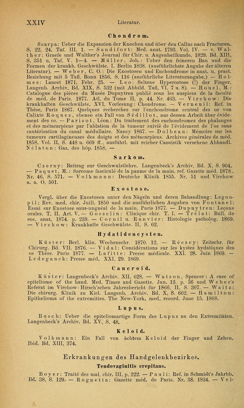 Chondrom. Scarpa: Ueber die Expansion der Knochen und über den Callus nach Fracturen, S. 22, 24. Taf. III, 1. — Sandifort: Med. anat. 1793. Vol. IV. — v. Wal- ther: Graefe und Walther's Journal für Chir. u. Augenheilkunde. 1829. Bd. XIII, S. 351 u. Taf. V. 1—4. — Müller, Joh.: Ueber den feineren Bau und die Formen der krankh. Geschwülste. I. Berlin 1838. (ausführlichste Angabe der älteren Literatur). — Weber, C. 0.: Die Exostosen und Enchondrome in anat. u, pract. Beziehung mit 5 Tafl. Bonn 1856. S. 116 (ausführliche Literaturangabe.) — Hol- mes: Lancet 1871, Febr. 25. — Leo: Seltene Hyperostose (!) der Finger. Langenb. Archiv. Bd. XIX, S. 532 (mit Abbild. Tafl. VI, 7 u. 8). — H o u e 1, M. z Catalogue des pieces du Musee Dupuytren publie sous les auspices de la faculte de med. de Paris. 1877. Atl. du Tome II, p. 44. Nr. 463. — V i r c h o w : Die krankhaften Geschwülste. XVI. Vorlesung: Chondrome. — Verneuil: Ref. in These. Paris 1867. Quelques recherches sur l'enchondrome central des os von Calixte R o q u e z , ebenso ein Fall von Sedillot, aus dessen Arbeit über evide- ment des os. — Parisot, Leon: Du traitement des enchondromes des phalanges et des metacarpiens par l'ablation de la tumeur suivi^ de l'evidement de l'os sans cauterisation du canal medullaire. Nancy 1867. — Dolbeau: Memoire sur les- tumeurs cartilagineuses des doigts et des metacarpiens. Archives generales de med. 1858. Vol. II, S. 448 u. 669 ff., ausfuhr! mit reicher Casuistik versehene AbhandL N e 1 a t 0 n : Gaz. des hop. 1858. — Sarkom. Czerny: Beitrag zur Geschwulstlehre. Langenbeck's Archiv. Bd. X, S. 904. — Paquet, M. : Sarcome fascicule de la paume de la main. ref. Gazette med. 1878. Nr. 46, S. 571. — Volkmann: Deutsche Klinik 1855. Nr. 51 und Virchow a. a. 0. 501. Exostose. Vergl. über die Exostosen unter den Nägeln und deren Behandlung: Legou- pil: Rev. med. chir. Juill. 1850 und die ausführlichen Angaben von Fontanel: Essai sur Exostose sous-ungueal de lamain. Paris 1877. — Dupuytren: Le§ons orales. T. II, Art. V. — G o s s e 1 i n : Clinique chir. T. I. — T r e 1 a t: Bull, de soc. anat. 1874. p. 239. — Cornil u. Ranvier: Histologie patholog. 1869. — Virchow: Krankhafte Geschwülste. II, S. 62. Hydatidencysten. Küster: Berl. klin. Wochenschr. 1870. 12. — Reczey: Zeitschr. für Chirurg. Bd. VII. 1876. — Vi dal: Considerations sur les kystes hydatiques des- OS These. Paris 1877. — Lafitte: Presse medicale. XXL 28. Juin 1869. - Ledeganck: Presse med, XXI, 29. 1869. Cancroid. Küster: Langenbeck's Archiv. XII, 628. — W a t s o n , Spencer : A case of epiteliome of the hand. Med. Times and Gazette. Jan. 13. p. 36 und W e b e r's Referat im Virchow-Hirsch'schen Jahresbericht für 1866. II, S. 307. — Waitz: Die Chirurg. Klinik zu Kiel. Langenb., Archiv. Bd. X, S. 662. — Hamilton: Epithelioma of the extremities. The New-York. med. record. June 15. 1868. L n p n s. Busch: Ueber die epiteliomartige Form des Lupus an den Extremitäten. Langenbeck's Archiv. Bd. XV, S. 48. K e 1 0 i d. Volkmann: Ein Fall von achtem Ke 1 oid der Finger und Zehen. Ibid. Bd. Xni, 374. Erkrankungen des Handgelenkbezirkes. Tendovag'initis crepitans. B 0 y e r : Traite des mal. chir. III, p. 222. — Pauli: Ref. in Schmidt's Jahrbb. ■ Bd. 38, S. 129. — R 0 g n e 11 a: Gazette med. de Paris. Nr. 38. 1834. — V e 1-