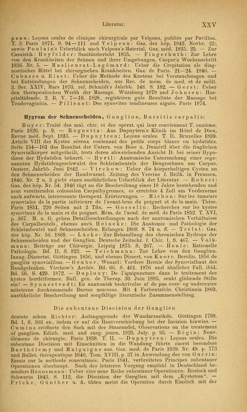 p e a II: Lecons orales de clinique chirurgicale par Velpeau, publies par Pavillon. T. 3. Paris'1871. S. 94—111 und Velpeau: Gaz. des höp. 1842. Novbr. 22; sowie P 0 u 1 a i n's Ueberblick nach Velpeau's Material. Gaz. med. 1835. 25. — Zur Casiiistik: Heyfelder: Sanitätsbericlit 1835. — Fingerhut h: Zur Lehre von den Krankheiten der Sehnen und ihrer Umgebungen. Casper's Wochenschrift 1836. Nr. 5. — M a s 1 i e u r a t - L a g e m a r d : Ueber die Crepitation als diag- nostisches Mittel bei chirurgischen Krankheiten. Gaz. de Paris. 21 — 24. 1846. — Cabasse u. Rizet: Ueber die Methode des Knetens bei Verstauchungen und bei Entzündungen der Sehnenscheiden, aus Rec. de mem. de med. et de milit. 3. Ser. XXIV, Mars 1870, ref. Schmidt's Jahrbb. 148. S. 182. — G e r s t: Ueber den therapeutischen Werth der Massage. Würzburg 1879 und Johnsen: Hos- pitaltidende. 2. B. V. 7—10. 1828, registriren gute Resultate der Massage bei Tendovaginitis. ■— Pillenet: Des synovites tendineuses aigues. Paris 1874. HygTom der Sehnenscheiden, Ganglion, Bursitis carpalis: B o y e r: Traite des mal. chir. et des operat. qui leur conviennent T. onzieme. Paris 1826. p. 9. — Rognetta: Aus Dupuytren's Klinik im Hotel de Dieu. Revue med. Sept. 1833. — Dupuytren: Legons orales. T. II. Bruxelles 1839. Article VIII des Kystes sereux contenant des petits corps blancs ou hydatides. Seite 154—161 das Resultat der Unters, von Böse u. Dumeril über die fraglichen Synovialkörper mitgetheilt, trotz deren abweichenden Ansicht D. bei seiner Hypo- these der Hydatiden beharrt. — H y r 11: Anatomische Untersuchung einer soge- nannten Hydatidengeschwulst des Schleimbeutels der Beugesehnen am Carpus. Oesterr. Jahrbb. Juni 1842. ■— Virchow: Ueber die körperhaltigen Cysten an den Sehnenscheiden der Handwurzel. Zeitung des Vereins f. Heilk. in Preussen. 1846. Nr. 2 u. 3 giebt einen ausführlichen Ueberblick der Literatur. — Robert: Gaz. des höp. Nr. 54. 1846 lügt an die Beschreibung eines 18 Jahre bestehenden und acut vereiternden colossalen Caj-palhygromes, es erreichte 4 Zoll am Vorderarme nach aufwärts, interessante therapeut. Erörterungen. — M i c h o n : Sur les tumeurs synoviales de la partie inferieure de l'avant-bras du poignet et de la main. These. Paris 1851. 220 Seiten mit 2 Tfln. — Gosselin: Recherches sur les kystes synoviaux de la main et du poignet. Mem. de l'acad. de med. de Paris 1852. T. XVI, p. 367. M. u. G. geben Detailbeschreibungen auch der anatomischen Verhältnisse des Carpalbeutels, ebenso auch Heineke: Die Anatomie und Pathologie der Schleimbeutel und Sehnenscheiden. Erlangen 1868. S. 74 u. ff. — Trelat: Gaz. des höp. Nr. 56. 1868. — Lücke: Ziir Behandlung des chronischen Hydrops der Sehnenscheiden und der Ganglien. Deutsche Zeitschr. f. Chir. I, S. 467. — Volk- mann: Beiträge zur Chirurgie. Leipzig 1875. S. 267. — Henle: Rationelle Pathologie. Bd. II, S. 823. — Teichmann: Zur Lehre von den Ganglien. Inaug.-Dissertat. Göttingen 1856, und ebenso Dissert. von K n o r r. Berolin. 1856 de gangliis synovialibus. — G r u b e r , Wenzel: Vordere Hernie der Synovialhaut des Handgelenkes. Virchow's Archiv. Bd. 66. S. 461. 1876 und ähnlicher Fall. ibid. Bd. 56, S. 429. 1872. — Duplouy: De Lignipuncture dans le traitement des kystes hordeiformes. Bull. gen. de Therap. 30. Juin 1885, senkt glühende Stifte ein! — S y n n e s t v e d t: En anatomisk beskrivelse af de paa over- og underextre miteterne forekommende Bursae mucosae. Mit 4 Farbentafeln. Christiania 1869, ausführliche Beschreibung und sorgfältige literarische Zusammenstellung. Die subcutane Discision der Ganglien deutete schon Richter: Anfangsgründe der Wundarzneikde. Göttingen 1799. Bd. I, S. 503 an, indem er auf die Hautverschiebung bei der Incision hinwies. — C u m i n s eröffnete den Sack mit der Staarnadel, Observations on the treatement of ganglion. Edinb. med. and surg. journ. 1825. July. p. 95. — Begin: Nouv. elemens de Chirurgie. Paris 1838. T. IL — Dupuytren: Legons orales. Die subcutane Discision mit Einschnitten in die Wandung führte zuerst besonders Barthelemy und Malgaigne aus. Gaz. med. de Paris 1839. Nr. 49. p. 773 und Bullet, therapeutique 1840. Tom. XVIII, p. 37 in Anwendung des von Gue rin: Essais sur la metliode souscutanec. Paris 1841, verbreiteten Principcs subcutaner Operationen ül;erhaupt. Nach des letzteren Vorgang empfahl in Deutscliland be- sonders Hennera an n : Ueber eine neue Reihe suljcutaner Operationen. Rostock und Schwerin 1843. S. 112, die Discision der Ganglien mit dem „Kystotom. — F r i c k e, Günther u. A. übten meist die Operation durch Einstich mit der