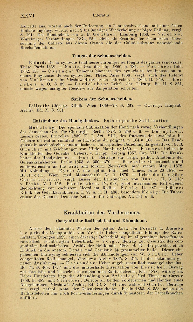 Lancette aus, worauf nach der Entleerung ein Compressivverband mit einer festen Einlage angelegt wurde, nach 2 bis Smaliger Wiederholung erfolgte Heilung, vergl. S. 121: Das Handgelenk von Gr. B. Günther, Hamburg 1850. — Virchow: Würzburger Verhandlungen 1874, 852, giebt als Resultat der chemischen Unter- suchung der Gallerte aus diesen Cysten die der CoUoidsubstanz nahestehende Beschaffenheit an. Fungus der Sehnenscheiden. Bidard: De la synovite tendineuse chronique ou fongus des gaines synoviales. These. Paris 1858. — N o 11 a: Gaz. des höp. 1860. p. 184. — Pouche r: Ibid. 1862. 156. — Cazanon: Tumeurs blanches des synoviales tendineuses ou tu- meurs fongueuses de ces synoviales. These. Paris 1866; vergl. auch das Referat von Volkmann im Virchow-Hirsch'schen Jahresber. f. 1866. 11, 359. — H ei- n e k e a. a. 0. S. 39. — B a r d e 1 e b e n : Lehrb. der Chirurg. Bd. II, S. 851, musste wegen maligner Recidive zur Amputation schreiten. Sarkom der Sehnenscheiden. Billroth: Chirurg. Klinik. Wien 1869—70. S. 265. — Czerny: Langenb. Archiv. Bd. X, S. 901. Entzündnng des Handgelenkes. Pathologische Subluxation. Madelung: Die spontane Subluxation der Hand nach vorne. Verhandlungen der deutschen Ges. für Chirurgie. Berlin 1878. S. 259 u. ff. — Dupuytren: Lecons orales. Bruxelles 1839. T. I. Art. VIII, des fractures de l'extremite in- ferieure du radius simulant les luxations du poignet. p. 164 u. 165. — Das Hand- gelenk in mechanischer, anatomischer u. chirurgischer Beziehung dargestellt von G. B. Günther mit Zeichnungen von Milde. Hamburg 1850. — Bonnet: Ueber die Krankheiten der Gelenke. Uebers. v. Krupp. Leipzig 1857. Cap. VII: Die Krank- heiten des Handgelenkes. — G u r 11: Beiträge zur vergl. pathol. Anatomie der Gelenkkrankheiten. Berlin 1853. S. 350—370. — B'ursall: On extension and conterextension ar the wrist and forarm. New-York. med. record. May 1 1872. Mit Abbildung. — E y r e.: A new splint. Phil. med. Times. June 20 1876. — Billroth: Wien. med. Monatschrift. Nr. 2. 1879. — Ueber die fungöse Carpalarthritis, vergl. ausser den Lehrbüchern von Busch, II, 3. 113; V. Pitha, V, 1. 112. Bardeleben, IV, 698, giebt interessanten Fall eigener Beobachtung von cachirtem Heerd im Radius. König, II, 687. — Hüter: Klinik der Gelenkkrankheiten. I, 79 u. ff. II, 486; besonders König: Die Tuber- culose der Gelenke. Deutsche Zeitschr. für Cliirurgie. XI, 531 u. S. Krankheiten des Vorderarmes. Congenitaler Radiasdefect nnd Elumphand. Ausser den bekannten Werken der pathol. Anat. von Förster u. Ammon 1. c. giebt die Monographie von V e i e 1: Ueber mangelhafte Bildung der Extre- mitäten, Tübingen 1829, einen derartige Defectbildung im allgemeinen betreffenden casuistisch reichbelegten Ueberblick. — Voigt: Beitrag zur Casuistik des con- genitalen Radiusdefectes. Archiv der Heilkunde. 1863. S. 27 - 42; gewährt einen Einblick in die anatom. Details und Casuistik 14 gesammelter Fälle. Dieser ein- gehenden Darlegung schliessen sich die Abhandlungen von W. G r u b e r : Ueber congenitalen Radiusmangel, Virchow's Archiv 1865, S. 211, in der bekannten ge- nauen Ausführung. — Kaczander: Ueber angeborenen Radiusmangel ebendas., Bd. 71, S. 409, 1877 und die musterhafte Dissertation von Herschel: Beitrag zur Casuistik und Theorie des congenitalen Radiusdefectes, Kiel 1878, würdig an. Ueber Ulnadefecte liegt die Abhandlung von Pristley, Med. Times and Gazette 1856, S. 489, und Stricker: Defecte an beiden Vorderarmen und Händen eines Neugeborenen, Virchow's Archiv, Bd. 72, S. 144 vor; während Gurlt: Beiträge zur vergl. pathol. Anat. der Gelenkkrankheiten, Berlin 1853, S. 353, neben den Radiusdefecten nur noch Formveränderungen durch Synostosen der Carpalknochen aufführt.