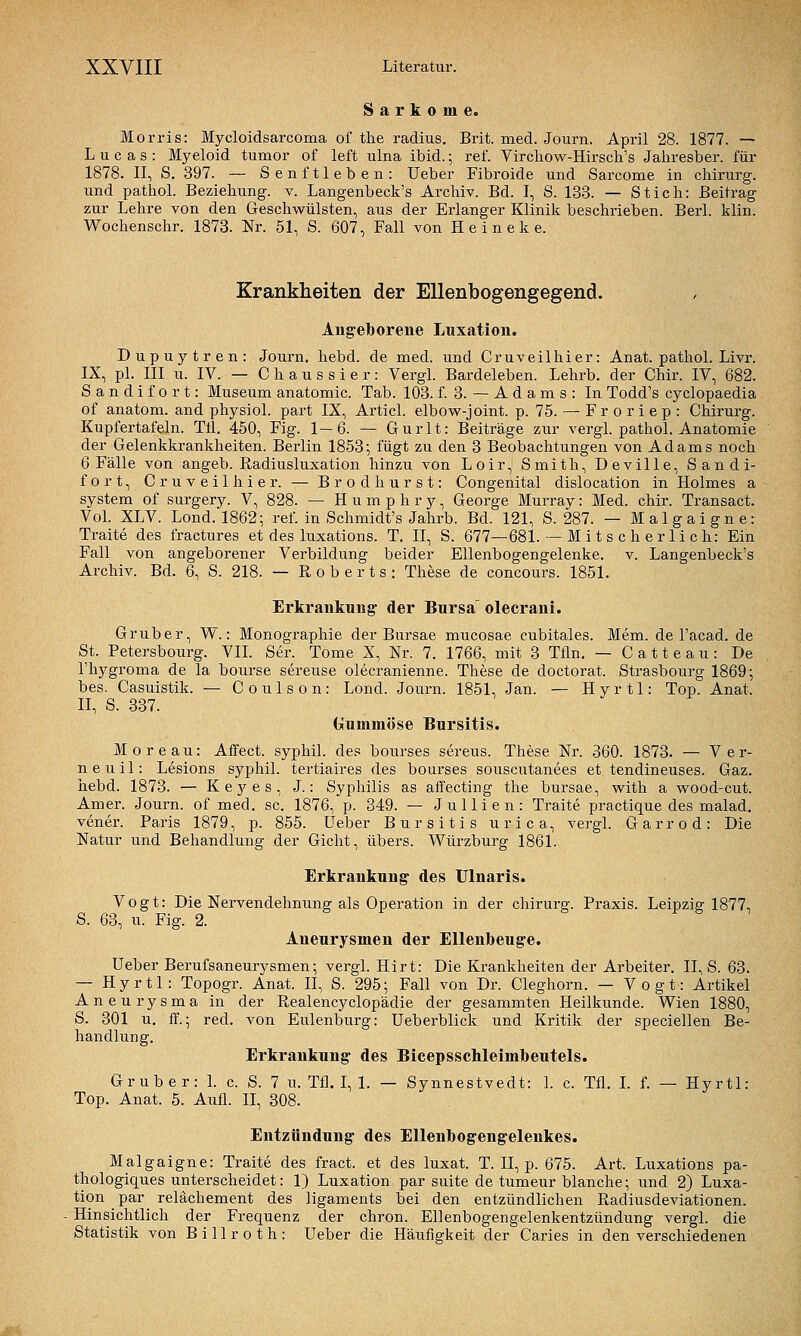 Sarkome. Morris: Mycloidsarcoma of tlie radius. Brit. med. Journ. April 28. 1877. — Lucas: Myeloid tumor of left ulna ibid.; ref. Virchow-Hirsch's Jahresber. für 1878. II, S. 397. — Senftleben: lieber Fibroide und Sarcome in Chirurg, und pathoL Beziehung, v. Langenbeck's Archiv. Bd. I, S. 133. — Stich: Beitrag zur Lehre von den Geschwülsten, aus der Erlanger Klinik beschrieben. Berl. klin. Wochenschr. 1873. Nr. 51, S. 607, Fall von H e i n e k e. Krankheiten der Ellenbogengegend. Ang^eborene Luxation. Dupuytren: Journ. liebd. de med. und Cruveilhier: Anat. pathol. Livr. IX, pl. III u. IV. — C h a u s s i e r : Vergl. Bardeleben. Lehrb. der Chir. IV, 682. Sandifort: Museum anatomic. Tab. 103. f. 3. — A d a m s : In Todd's cyclopaedia of anatom. and physiol. part IX, Articl. elbow-joint. p. 75. — F r o r i e p : Chirurg. Kupfertafeln. TU. 450, Fig. 1—6. — Gurlt: Beiträge zur vergl. pathol. Anatomie der Gelenkkrankheiten. Berlin 1853; fügt zu den 3 Beobachtungen von Adams noch 6 Fälle von angeb. Radiusluxation hinzu von Loir, Smith, Deville, Sandi- fort, Cruveilhier. — Br od hurst: Congenital dislocation in Holmes a System of surgery. V, 828. — H u m p h r y, George Murray: Med. chir. Transact. VoL XLV. Lond. 1862; ref. in Schmidt's Jahrb. Bd. 121, S. 287. — Malgaigne: Traite des fractures et des luxations. T. II, S. 677—681. — M i t s c h er li c h: Ein Fall von angeborener Verbildung beider Ellenbogengelenke, v. Langenbeck's Archiv. Bd. 6, S. 218. — Roberts: These de concours. 1851. Erkrankung- der Bursa olecrani. Gruber, W.: Monographie der Bnrsae mucosae cubitales. Mem. de l'acad. de St. Petersbourg. VIL Ser. Tome X, Nr. 7. 1766, mit 3 Tfln. — C a 11 e a u : De l'hygroma de la boiirse sereuse olecranienne. These de doctorat. Strasbourg 1869; bes. Casuistik. — Coulson: Lond. Journ. 1851, Jan. — Hyrtl: Top, Anat. II, S. 337. Gummöse Bursitis. Moreau: Affect. syphil. des bourses sereus. These Nr. 360. 1873. — Ver- n e u i 1: Lesions syphil. tertiaires des bourses souscutanees et tendineuses. Gaz. hebd. 1873. — Kej^es, J.: Syphilis as affecting the bursae, with a wood-cut. Amer. Journ. of med. sc. 1876, p. 349. — Jullien: Traite practique des malad, vener. Paris 1879, p. 855. üeber Bursitis urica, vergl. Garrod: Die Natur und Behandlung der Gicht, übers. Würzburg 1861. Erkrankung des Ulnaris. Vogt: Die Nervendehnung als Operation in der chirurg. Praxis. Leipzig- 1877, S. 63, u. Fig. 2. Aneurysmen der Ellenbeuge. Ueber Berufsaneurysmen; vergl. Hirt: Die Krankheiten der Arbeiter. II, S. 63. — Hyrtl: Topogr. Anat. II, S. 295; Fall von Dr. Cleghorn. — Vogt: Artikel Aneurysma in der Realencyclopädie der gesammten Heilkunde. Wien 1880, S. 301 u. ff.; red. von Eulenburg: Ueberblick und Kritik der speciellen Be- handlung, Erkrankung des Bicepsschleimbeutels. Gruber: 1. c. S. 7 u. Tfl. I, 1. — Synnestvedt: 1. c. Tfl. L f. — Hyrtl: Top. Anat. 5. Aufl. II, 308. Entzündung des Ellenbogengelenkes. Malgaigne: Traite des fract. et des luxat. T. II, p. 675. Art. Luxations pa- thologiques unterscheidet: 1) Luxation par suite de tumeur blanche; und 2) Luxa- tion par relächement des ligaments bei den entzündlichen Radiusdeviationen. Hinsichtlich der Frequenz der chron. Ellenbogengelenkentzündung vergl. die Statistik von Billroth: üeber die Häufigkeit der Caries in den verschiedenen