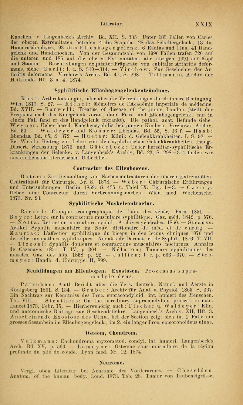 Knochen, v. Langenbeck's Archiv. Bd. XII, S. 335; Unter 185 Fällen von Caries der oberen Extremitäten betrafen 4 die Scapula, 28 das Schultergelenk, 13 die Humerusdiaphj'-se, 93 das Ellenbogengelenk, 6 Radius und Ulna, 41 Hand- gelenk und Handknochen. Von der Gesammtzahl von 1996 Fällen trafen 720 auf die unteren und 185 auf die oberen Extremitäten, alle übrigen 1091 auf Kopf und Stamm. — Beschreibungen exquisiter Präparate von cubitaler Arthritis defor- mans, siehe: Gurlt: 1. c. S. 310—314. — Virchovs^: Zur Geschichte der Ar- thritis deformans. Virchovs^'s Archiv Bd. 47, S. 298. — Tillmann's Archiv der Heilkunde. Hft. 3 u. 4, 1874. Syphilitische Ellenhogeng-elenkentztindung'. R u s t: Arthrokakologie, oder über die Verrenkungen durch innere Bedingung. Wien 1817. S. 27. — Riebet: Memoires de l'Academie imperiale de medecine. Bd. XVII. — Barwell: Treatise of disease of the joints. London (stellt der Frequenz nach das Kniegelenk voran, dann Fuss- und Ellenbogengelenk, nur in einem Fall fand er das Handgelenk erkrankt). Die pathol. anat. Befunde siehe: Wegner: Ueber hered. Knochensyphilis bei jungen Kindern. Virchow's Archiv. Bd. 50. — Waldeyer und Köbner: Ebendas. Bd. 55, S. 36 f. — Ha ab: Ebendas. Bd. 65, S. 372. — Hueter: Klinik d. Gelenkkrankheiten. I, S. 92. — Bei Weil: Beitrag zur Lehre von den syphilitischen Gelenkkrankheiten. Inaug.- Dissert. Strassburg 1876 und Güterbock: Ueber hereditär-syphilitische Er- krankungen der Gelenke, v. Langenbeck's Archiv, Bd. 23, S. 298—314 finden vs^ir ausführlichsten literarischen Ueberblick. Contractiir des Ellenbogens. B ö t e r s : Zur Behandlung von Narbencontracturen der oberen Extremitäten. Centralblatt für Chirurgie. Nr. 8. 1878. — Weber: Chirurgische Erfahrungen und Untersuchungen. Berlin 1859. S. 435 u. Tafel IX, Fig. 1—3. — Czerny: Ueber eine Contractur durch Verbrennungsnarben. Wien. med. Wochenschr. 1873. Nr. 23. Syphilitische Muskelcontractur. R i c 0 r d : Clinique iconographique de l'höp. des vener. Paris 1851. — B 0 }'■ e r : Lettre sur la contracture musculaire syphilitique. Gaz. med. 1842. p. 576. — Notta: Retraction musculaire syphil. Archives generales. 1850. — Strauss: Artikel Syphilis musculaire im Nouv. dictionaire de med. et de chirurg. — M a u r i a c : L'affection syphilitique du biceps in den lecons cliniques 1876 und derselbe myopathies syphilitiques. Annales de Dermat. et de Syphil. 1876. T. VII. — Tizzoni: Syphilis douleurs et contractions musculaires nocturnes. Annales de Cazenave. 1851. T. IV, p. 304. — Nelaton; Tumeurs syphilitiques des muscles. Gaz. des hop. 1858. p. 22. — Jullien; 1. c. p. 666 — 670. — Stro- me y e r: Handb. d. Chirurgie. II, 899. Nenbildung'en am Ellenbog'en. Exostosen. Processus supra- condyloideus. Patruban: Amtl. Bericht über die Vers, deutsch. Naturf. und Aerzte in Königsberg 1861. S. 134. — Grub er: Archiv für Anat. u. Physiol. 1865. S. 367. Ein Nachtrag zur Kenntniss des Proc. supracondyloid. int. humeri des Menschen. Taf. VIII. — Struthers: On the hereditary supracondyloid process in man. Lancet 1873, Febr. 15. — Hierhergehörig auch: Fischer u. Waldeyer: Klin. und anatomische Beiträge zur Geschwulstlehre. Langenbeck's Archiv. XII, Hft. 3. Ansclieinende Exostose des Ulna, bei der Section zeigt sich im I.Falle ein grosses Sesambein im Ellenbogengelenk, im 2. ein langer Proc. epicoronoideus ulnae. Osteom, Chondrom. V 0 1 k m a n 11 : Encliondroma myxomatod. condyl. int. humeri. Langenbeck's Arch. Bd. XV, p. 566. — Lemoyne: Osteome sous-musculaire de la region profonde du plie de coude. Lyon med. Nr. 12. 1874. Neurome. Vergl. oben Literatur bei Neuromc dos Vorflerarmes. — Che sei den: Anatom, of the liiiman body. Lond. 1873, Tab. 28. Tumor von Taubeneigrösse,