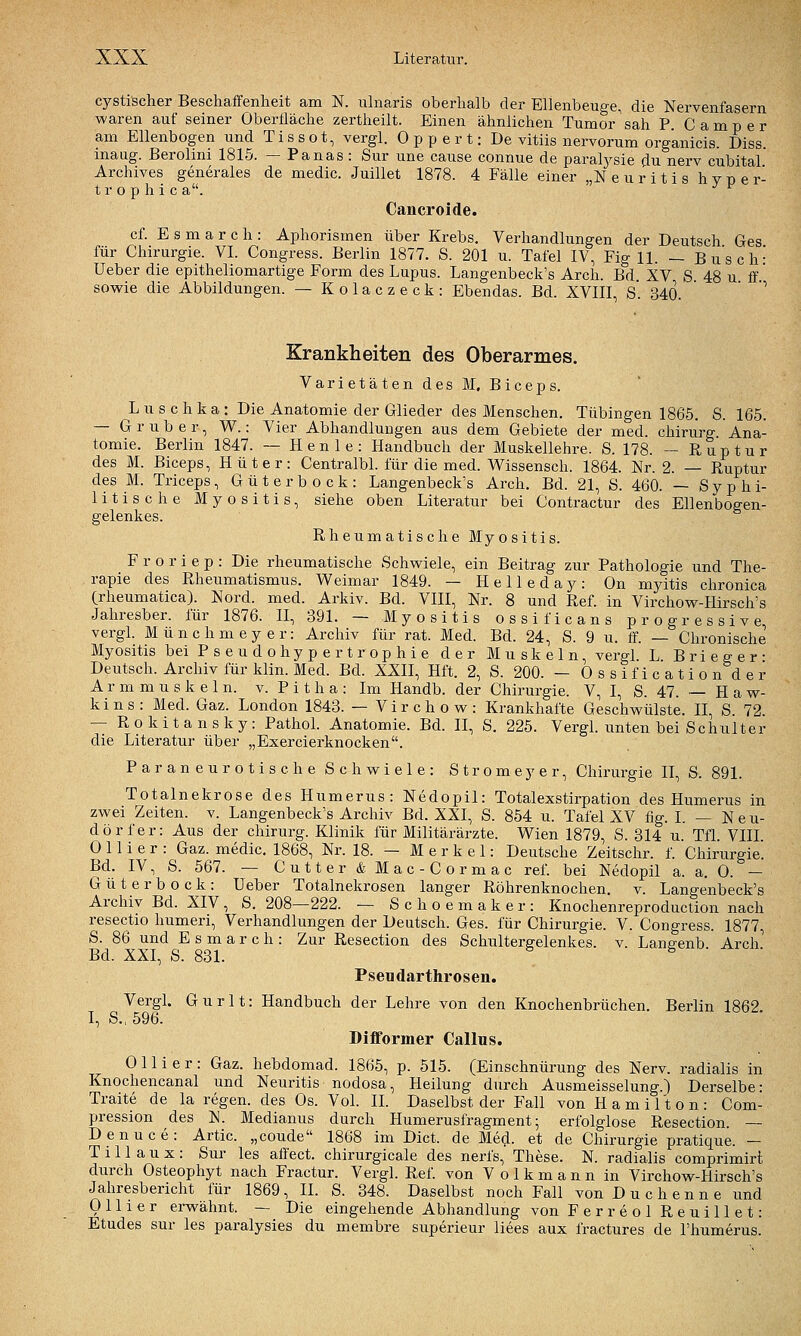 cj'stischer Beschaffenheit am N. ulnaris oberhalb der Ellenbeuge, die Nervenfasern waren auf seiner Oberfläche zertheilt. Einen ähnlichen Tumor sah P Camper am Ellenbogen und Tissot, vergl. Oppert: De vitiis nervorum organicis. Diss. inaug. Berolmi 1815. — Panas : Sur une cause connue de paralj-sie du nerv cubital Archives generales de medic. Juillet 1878. 4 Fälle einer „Neuritis h y p e r- t r o p h i c a. Cancroide. cf. E s m a r c h : Aphorismen über Krebs. Verhandlungen der Deutsch Ges für Chirurgie. VI. Congress. Berlin 1877. S. 201 u. Tafel IV, Fig 11. — Busch- Ueber die epitheliomartige Form des Lupus. Langenbeck's Arch. Bd XV S 48 u ff' sowie die Abbildungen. — Kolaczeck: Ebendas. Bd. XVIII, s'. 340 ' Krankheiten des Oberarmes. Varietäten des M. Biceps. L u s c h k a : Die Anatomie der Glieder des Menschen. Tübingen 1865. S. 165. — G r u b e r, W.: Vier Abhandlungen aus dem Gebiete der med. Chirurg. Ana- tomie. Berlin 1847. — Henle: Handbuch der Muskellehre. S. 178. — Ruptur des M. Biceps, Hüter: Centralbl. für die med. Wissensch. 1864. Nr. 2. — Ruptur des M. Triceps, Güterbock: Langenbeck's Arch. Bd. 21, S. 460. — Syphi- litische Myositis, siehe oben Literatur bei Contractur des Ellenbogen- gelenkes. Rheumatische Myositis. F r 0 r i e p : Die rheumatische Schwiele, ein Beitrag zur Pathologie und The- rapie des Rheumatismus. Weimar 1849. — Helleday: On myitis chronica Crheumatica). Nord. med. Arkiv. Bd. VIII, Nr. 8 und Ref. in Virchow-Hirsch's Jahresber. für 1876. II, 391. — Myositis ossificans progressive vergL Münchmeyer: Archiv für rat. Med. Bd. 24, S. 9 u. ff. — Chronische Myositis beiPseudohypertrophie der Muskeln, vergl. L. B r i e g e r ■ Deutsch. Archiv für klin. Med. Bd. XXII, Hft. 2, S. 200. — Ossification der A r m m u s k e 1 n. v. P i t h a : Im Handb. der Chirurgie. V, I, S. 47. ~ H a w- k i n s : Med. Gaz. London 1843. — V i r c h o w : Krankhafte Geschwülste. II, S. 72. — Rokitansky: Pathol. Anatomie. Bd. II, S. 225. Vergl. unten bei Schulter die Literatur über „Exercierknocken. Paraneurotische Schwiele: Strom ey er, Chirurgie II, S. 891. Totalnekrose des Humerus: Nedopil: Totalexstirpation des Humerus in zwei Zeiten, v. Langenbeck's Archiv Bd. XXI, S. 854 u. Tafel XV fig. I. — N e u- dörfer: Aus der chirurg. Klinik für Militärärzte. Wien 1879, S. 314 u. Tfl. VIII. 0 11 i e r : Gaz. medic. 1868, Nr. 18. — Merkel: Deutsche Zeitschr. f. Chirurgie. Bd. IV, S. 567. — Cutter & Mac-Cormac ref. bei Nedopil a. a. 0. — Güterbock: Ueber Totalnekrosen langer Röhrenknochen, v. Langenbeck's Archiv Bd. XIV , S. 208—222. — S c h o e m a k e r : Knochenreproduction nach resectio humeri, Verhandlungen der Deutsch. Ges. für Chirurgie. V. Congress. 1877, S. 86 und E s m a r c h : Zur Resection des Schultergelenkes, v. Langenb. Arch] Bd. XXI, S. 831. Pseudarthrosen. Vergl. Gurlt: Handbuch der Lehre von den Knochenbrüchen. Berlin 1862. I, S., 596. Düformer Callus. 0 11 i e r : Gaz. hebdomad. 1865, p. 515. (Einschnürung des Nerv, radialis in Knochencanal und Neuritis nodosa, Heilung durch Ausmeisselung.) Derselbe: Traite de la regen, des Os. Vol. IL Daselbst der Fall von Hamilton: Com- pression des N. Medianus durch Humerusfragment; erfolglose Resection. — Denuce: Artic. „coude 1868 im Dict. de Med. et de Chirurgie pratique. — T i 11 a u X : Sur les affect. chirurgicale des nerfs, These. N. radialis comprimirt durch Osteophyt nach Fractur. Vergl. Ref. von Volkmann in Virchow-Hirsch's Jahresbericht für 1869, II. S. 348. Daselbst noch Fall von D u c h e n n e und 0 11 i e r erwähnt. — Die eingehende Abhandlung von Ferreol Reuillet: Etudes sur les paralysies du membre superieur liees aux fractures de l'humerus.