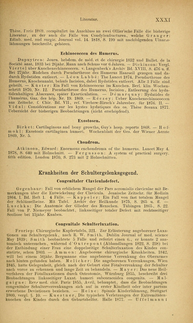 These. Fciris 1809. recapitulirt im Anschluss an zwei Ollier'sche Fälle die bisherige Literatur, zu der aucli die Fälle von Condylenfracturen, welche G rang er: Edinb. med. and surgic. Journal vol. 14. 1818, S. 199 mit nachfolgenden Ulnans- lähmungen beschreibt, gehören. Echinococcen des Humerus. Dupuytren: Journ. hebdom. de med. et de Chirurgie 1832 und Bullet, de la Societe anat. 1833 bei 26jähr. Mann nach Schuss vor 6 Jahren. — Dickinson: Vergl. Viertel über Knochenechinococcen. v. Langenbeck's Archiv Bd. XVIIl, S. 476 u. ff. Bei 27jähr. Mädchen durch Pseudarthrose des Humerus Haarseil gezogen und da- durch Hydatiden entleert. — Leon Labbe: The Lancet 1874, Pseudarthrose des Humerus, Knochennaht, behufs Incision, dabei Hydatiden entleert. Alle 3 Fälle sind, geheilt. — Küster: Ein Fall von Echinococcus im Knochen. Berl. klin. Wochen- schrift 1870, Nr. 12. Pseudarthrose des Humerus, Incision, Entleerung des liyda- tidenhaltigen Abscesses, später Exarticulation. — Demarquay: Hydatides de l'humerus, Gaz. des hop. Nr. 19. 1869. — Reczey: Ueber Knochenechinococcen aus Zeitschr. f. Chir. Bd. VII, ref. Virchow-Hirsch's Jahresber. für 1876. IL — V i d a 1: Considerations sur les kystes hydatiques des os. These Sceaux 1877. Uebersicht der bisherigen Beobachtungen (nicht erschöpfend). Exostosen. Birket: Cartilaginous and bony growths, Guy's hosp. reports 1868. — H o f- m 0 k 1: Exostosis cartilaginea humeri. Wochenblatt der Ges. der Wiener Aerzte 1869, Nr. 5. Chondrom. Atkinson, Edward: Enormous enchondroma of the humerus. Lancet May 4. 1878, S. 640 mit Holzschnitt. — F e r g u s s o n : A system of practical surgery. fifth edition. London 1870, S. 273 mit 2 Holzschnitten. Krankheiten der Schultergelenksgegend. Congenitaler Clayiculadefect. Gegen bau r: Fall von erblichem Mangel der Pars acromialis claviculae mit Be- merkungen über die Entwickelung der Clavicula. Jenaische Zeitschr. für Medizin 1864, I. Bd. Heft 1. 4 Fälle. — K a p p e 1 e r : Ein Fall von fast totalem Mangel der Schlüsselbeine. Mit Tafel. Archiv der Heilkunde 1875, S. 265 u. If. — Luschka: Die Anatomie der Glieder des Menschen. Tübingen 1865, S. 22. Fall von P. Niemeyer beobachtet, linksseitiger totaler Defect mit rechtsseitiger Scoliose bei ISjähr. Knaben. Congenitale Schulterluxation. Froriep: Chirurgische Kupfertafeln, 321. Zur Erläuterung angeborener Luxa- tionen am Schultergelenk, nach R. W. Smith. Dublin Journal of med. science May 1839; Smith beobachtete 5 Fälle und referirt einen 6., er konnte 2 ana- tomisch untersuchen, während d'Outrejjont (Abhandlungen 1822, S. 238) bei der Entbindung einer Frau eine doppelseitige Schulterluxation des Kindes con- statirte, schon 1803. — A m m o n : Angeborene chirurgische Krankheiten, 1842, will bei einem 50jähr. Bergmanne eine angeborene Verrenkung des Oberarmes nach hinten gefunden haben. M elidier: Die angeborenen Verrenkungen. Wien 1845, hatte Gelegenheit, gleich nach der Geburt eine Fötalverrenkung der Schulter nacli vorne zu ei-kennen und lange Zeit zu behandeln. — Mayer: Das neue Heil- verfaliren der Fötalluxationen durch Osteotomie, Würzburg 1855, beschreibt drei Beobachtungen linksseitiger Luxat. humeri snhcoracoidea congenita. — Mal- gaigne: Kev^ med. ciiir. Paris 1855, Avril, behauptet, dass die Beobaclitungen congenitaler Schulterverrenkungen sich auf in erster Kindiieit oder inier partum erworbene Deviationen beziehen. — Heine: Spinale Kiii(k'rlälimmig, Stuttgart 1860, vergl. §. 10. — Kuestner, Die typisclien VerJelzuiigen der Extreniitäteii- knochen des Kindes durcli den Geburtsiielfer. Halle 1877. — Uf fei mann: