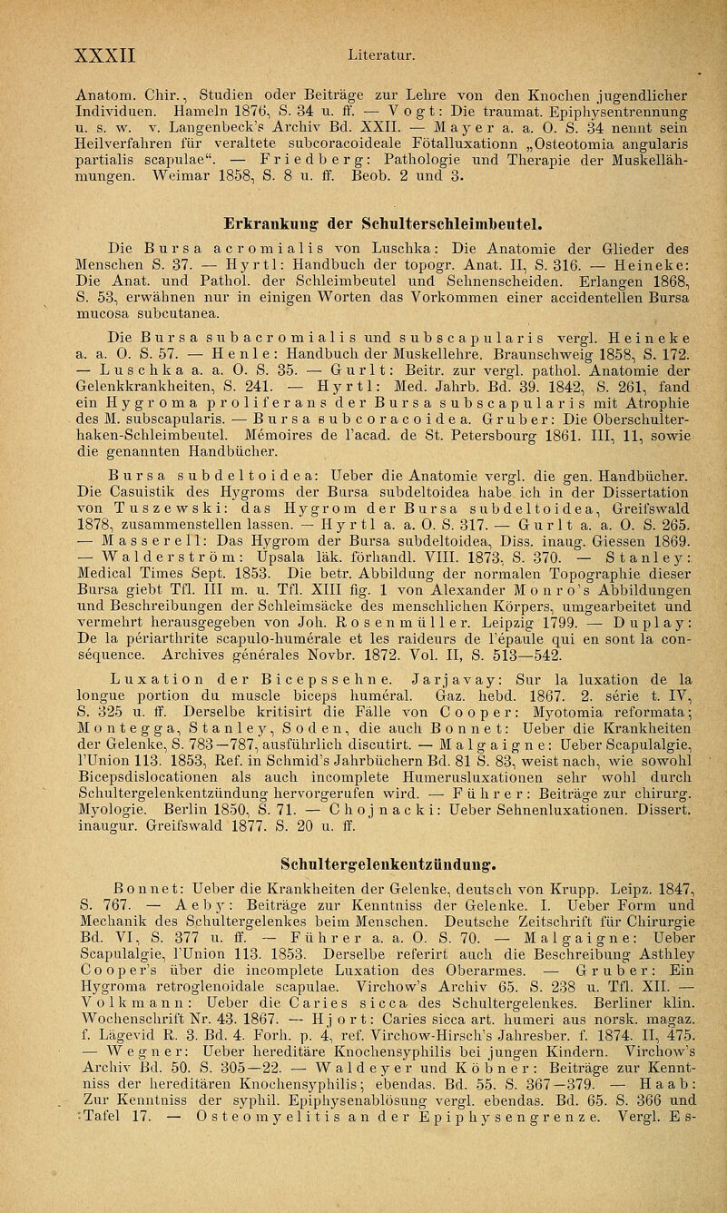 Anatom. Chir., Studien oder Beiträge zur Lehre von den Knochen jugendlicher Individuen. Hameln 1876, S. 34 u. ff. — Vogt: Die traumat. Epiphysentrennung u. s. w. V. Langenbeck'p Archiv Bd. XXIL •— M a y e r a. a. 0. S. 34 nennt sein Heilverfahren für veraltete subcoracoideale Fötalluxationn „Osteotomia angularis partialis scapulae. — Friedberg: Pathologie und Therapie der Muskelläh- niungen. Weimar 1858, S. 8 u. ff. Beob. 2 und 3. Erkrankung der Schulterschleimbeutel. Die Bursa acromialis von Luschka: Die Anatomie der Glieder des Menschen S. 37. — Hyrtl: Handbuch der topogr. Anat. II, S. 316. — Heineke: Die Anat. und Pathol. der Schleimbeutel und Sehnenscheiden. Erlangen 1868, S. 53, erwähnen nur in einigen Worten das Vorkommen einer accidentellen Bursa mucosa subcutanea. Die Bursa subacromialis und subscapularis vergl. Heineke a. a. 0. S. 57. — He nie: Handbuch der Muskellehre. Braunschweig 1858, S. 172. — L u s c h k a a. a. 0. S. 35. — G u r 11: Beitr. zur vergl. pathol. Anatomie der Gelenkkrankheiten, S. 241. — Hyrtl: Med. Jahrb. Bd. 39. 1842, S. 261, fand ein Hygroma proliferans der Bursa subscapularis mit Atrophie des M. subscapularis. — Bursa eubcoracoidea. Gruber: Die Oberschulter- haken-SchleimbeuteL Memoires de l'acad. de St. Petersbourg 1861. III, 11, sowie die genannten Handbücher. Bursa subdeltoidea: Ueber die Anatomie vergl. die gen. Handbücher. Die Casuistik des Hygroms der Bursa subdeltoidea habe ich in der Dissertation von Tuszewski: das Hygrom der Bursa subdeltoidea, Greifswald 1878, zusammenstellen lassen. — H y r 11 a. a. 0. S. 317. — G u r 11 a. a. 0. S. 265. — Masser eil: Das Hygrom der Bursa subdeltoidea, Diss. inaug. Giessen 1869. — W a 1 d e r s t r ö m : Üpsala läk. förhandl. VIII. 1873, S. 370. — Stanley: Medical Times Sept. 1853. Die betr. Abbildung der normalen Topographie dieser Bursa giebt Tfl. III m. u. Tfl. XIII fig. 1 von Alexander M o n r o' s Abbildungen und Beschreibungen der Schleimsäcke des menschlichen Körpers, umgearbeitet und vermehrt herausgegeben von Joh. Rosenmüller. Leipzig 1799. — Duplay: De la periarthrite scapulo-humerale et les raideurs de l'epaule qui en sont la con- sequence. Archives generales Novbr. 1872. Vol. II, S. 513—542. Luxation der Bicepssehne. Jarjavay: Sur la luxation de la longue portion du muscle biceps humeral. Gaz. hebd. 1867. 2. serie t. IV, S. 325 u. ff. Derselbe kritisirt die Fälle von C o o p e r: Myotomia reformata; Montegga, Stanley, Soden, die auch B o n n e t: Ueber die Krankheiten der Gelenke, S. 783 —787, ausführlich discutirt. — Malgaigne: Ueber Scapulalgie, rUnion 113. 1853, Ref. in Schmid's Jahrbüchern Bd. 81 S. 83, weist nach, wie sowohl Bicepsdislocationen als auch incomplete Humerusluxationen sehr wohl durch Schultergelenkentzündung hervorgerufen wird. — Führer: Beiträge zur Chirurg. Myologie. Berlin 1850, S. 71. — Chojnacki: Ueber Sehnenluxationen. Dissert. inaugur. Greifswald 1877. S. 20 u. ff. Schultergelenkentzündung:. ßonnet: Ueber die Krankheiten der Gelenke, deutsch von Krupp. Leipz. 1847, S. 767. — A e b 5^: Beiträge zur Kenntniss der Gelenke. I. Ueber Form und Mechanik des Schultergelenkes beim Menschen. Deutsche Zeitschrift für Chirurgie Bd. VI, S. 377 u. ff. ~ Führer a. a. 0. S. 70. — Malgaigne: Ueber Scapulalgie, l'Union 113. 1853. Derselbe referirt auch die Beschreibung Asthley Cooper's über die incomplete Luxation des Oberarmes. ■— Grub er: Ein Hygroma retroglenoidale scapulae. Virchow's Archiv 65. S. 238 u. Tfl. XII. — Volk mann: Ueber dieCaries sicca des Schultergelenkes. Berliner klin. Wochenschrift Nr. 43. 1867. — H ] o r t: Caries sicca art. humeri aus norsk. magaz. f. Lägevid R. 3. Bd. 4. Forh. p. 4, ref. Virchow-Hirsch's Jahresber. f. 1874. II, 475. — Wegner: Ueber hereditäre Knochensyphilis bei jungen Kindern. Virchow's Archiv Bd. 50. S. 305—22. — Waldeyer und Köbner: Beiträge zur Kennt- niss der hereditären Knochensyphilis; ebendas. Bd. 55. S. 367—379. — Ha ab: Zur Kenntniss der syphil. Epiphysenablösung vergl. ebendas. Bd. 65. S. 366 und : Tafel 17. — Osteomyelitis an der Epiphysengrenze. Vergl. E s-