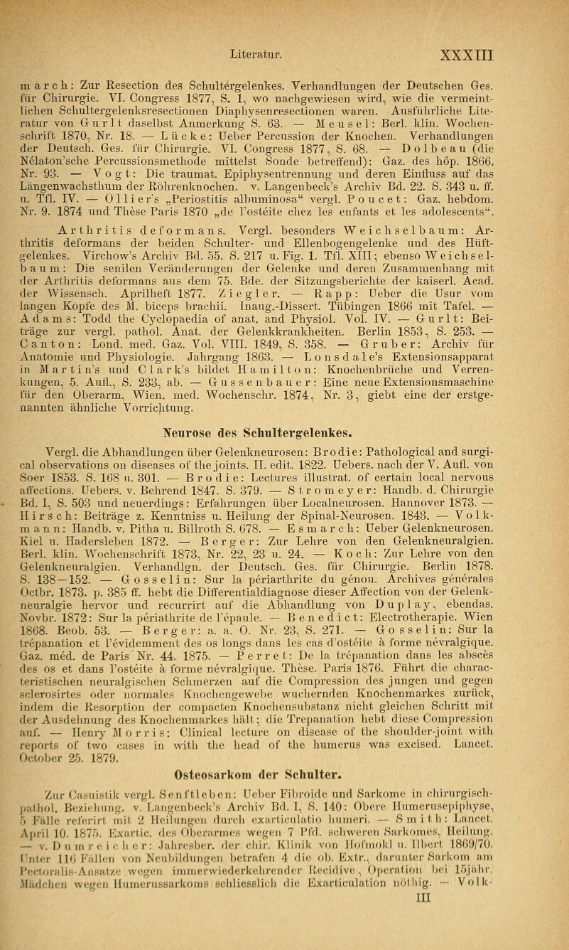 m a r c h: Zur Resection des Schultergelenkes. Verhandlungen der Deutschen Ges. für Chirurgie. VI. Congress 1877, S, 1, wo nachgewiesen wird, wie die vermeint- lichen Schultergelenksresectionen Diaphysenresectionen waren. Ausführliche Lite- ratur von G u r 11 daselbst Anmerkung S. 63. — M e u s e 1: Berl. klin. Wochen- schrift 1870, Nr. 18. — Lücke: Ueber Percussion der Knochen. Verhandlungen der Deutsch. Ges. für Chirurgie. VI. Congress 1877, S. 68. — D o 1 b e a u (die Nelaton'sche Percussionsmethode mittelst Sonde betreffend): Gaz. des hop. 1866, Nr. 93. — Vogt: Die traumat. Epiphysentrennung und deren Einfluss auf das Längenwachsthum der Röhrenknochen, v. Langenbeck's Archiv Bd. 22. S. 843 u. ff. u. Tfl. IV. — 0 11 i e r's „Periostitis albuminosa vergl. Poncet: Gaz. hebdom. Nr. 9. 1874 und These Paris 1870 „de Tosteite chez les enfants et les adolescents. Arthritis d e f o r m a n s. Vergl. besonders Weichselbaum: Ar- thritis deformans der beiden Schulter- und Ellenbogengelenke und des Hüft- gelenkes. Virchow's Archiv Bd. 55. S. 217 u. Fig. 1. Tfl. XIII; ebenso Weichsel- baum: Die senilen Veränderungen der Gelenke und deren Zusammenhang mit der Arthritis deformans aus dem 75. Bde. der Sitzungsberichte der kaiserl. Acad. der Wissensch. Aprilheft 1877. Ziegler. — Rapp: Ueber die Usur vom langen Kopfe des M. biceps brachii. Inaug.-Dissert. Tübingen 1866 mit Tafel. — Adams: Todd the Cyclopaedia of anat. and Physiol. Vol. IV. — G u r 11: Bei- träge zur vergl. pathol. Anat. der Gelenkkrankheiten. Berlin 1853, S. 253. — Canton: Lond. med. Gaz. Vol. VIII. 1849, S. 358. — Grub er: Archiv für Anatomie und Physiologie. Jahrgang 1863. — Lonsdale's Extensionsapparat in Martin's und Clark's bildet Hamilton: Knochenbrüche und Verren- kungen, 5. Aufl., S. 233, ab. — Gussenbauer: Eine neueExtensionsmaschine für den Oberarm, Wien. med. Wochenschr. 1874, Nr. 3, giebt eine der erstge- nannten ähnliche Vorrichtung. Neurose des Schultergelenkes. Vergl. die Abhandlungen über Gelenkneurosen: Brodie: Pathological and surgi- cal observations on diseases of the joints. II. edit. 1822. üebers. nach der V. Aufl. von Soer 1853. S. 168 u. 301. — Brodie: Lectures illustrat. of certain local nervous aifections. üebers. v. Behrend 1847. S. 379. — Stromeyer: Handb. d. Chirurgie Bd. I, S. 503 und neuerdings: Erfahrungen über Localneurosen. Hannover 1873. — Hirsch: Beiträge z. Kenntniss u. Heilung der Spinal-Neurosen. 1843. — Volk- mann: Handb. v. Pitha u. Billroth S. 678. — E s m a r c h: Ueber Gelenkneurosen. Kiel u. Hadersleben 1872. — B e r g e r: Zur Lehre von den Gelenkneuralgien. Berl. klin. Wochenschrift 1873, Nr. 22, 23 u. 24. — Koch: Zur Lehre von den Gelenkneuralgien. Verhandlgn. der Deutsch. Ges. für Chirurgie. Berlin 1878. S. 138 — 152. — Gosselin: Sur la periarthrite du genou. Archives generales Octbr. 1873. p. 385 ff. hebt die Differentialdiagnose dieser Affection von der Gelenk- neuralgie hervor und recurrirt auf die Abhandlung von D u p 1 a y, ebendas. Novbr. 1872: Sur la periathrite de l'epaule. — Benedict: Electi-otherapie. Wien 1868. Beob. 53. — Berger: a. a. 0. Nr. 23, S. 271. — G o s s e 1 i n: Sur la trepanation et l'evidemment des os longs dans les cas d'osteite a forme nevralgique. Gaz. med. de Paris'Nr. 44. 1875. — Perret: De la trepanation dans les absces des os et dans l'osteite a forme nevralgique. These. Paris 1876. Führt die charac- teristischen neuralgischen Schmerzen auf die Compression des jungen und gegen sclerosirtes oder normales Knochengewebe wuchernden Knochenmarkes zurück, indem die Resorption der compacten Knochensubstanz nicht gleichen Schritt mit der Ausdehnung des Knochenmarkes hält; die Trepanation hebt diese Compression auf. — Henry Morris: Clinical lecture on disease of the shoulder-joint with reports of two cases in vnth the head of the humerus was excised. Lancet. October 25. 1879. Osteosarkom der Schulter. Zur Casuistik vergl. Senftleben: Ueber Fibroide und Sarkome in chirurgisch- Itafhol, Beziehung, v. Langenbeck's Archiv Bd. I, S. 140: Obere Ilumerusepipliyse, 5 Fälle rcferirt mit 2 Heilungen durch exarticiilatio liumeri. — S m i t li: Lancet. Al>ril 10. 1875. Exartic. des Oberarmes wegen 7 Pfd. schweren Sarkomes, Heilung. - V. L) II rn r c i c h e r: Jaliresber. der dar. Klinik von IlofmokI ii. llbcrt 1869/70. I liier 116 Fällen von Neubildungen betrafen 4 die ob. Kxtr., darunter Sarkom am Pecloralis-Ansaize wegen immerwiedcrkelirendcr llecidivc;, Operation bei löjähr. Mäficlien wegen llumcrusaarkoms scliliesslich die Exarticulation nölliig. — Volk- m