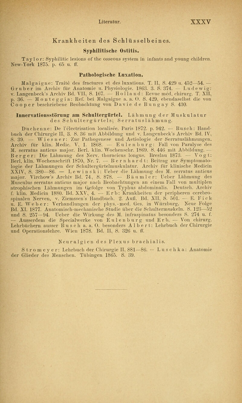 Krankheiten des Schlüsselbeines. Syphilitische Ostitis. Taylor: Syphilitic lesions of tlie osseous System in infants and young children. New-York 1875. p. 65 u. ff. Pathologische Luxation. Malgaigne: Traite des fractures et des luxations. T. II, S. 429 ii. 452—54. — Grub er im Archiv für Anatomie u. Physiologie. 1863. 3. S. 374. — Ludewig: V. Langenbeck's Archiv Bd. VII, S. 167. — Holland: Revue med. Chirurg. T. XÜ, p. 36. — M o n t e g g i a: Ref. bei Malgaigne a. a. 0. S. 429, ebendaselbst die von Cooper beschriebene Beobachtung von Davie de Bungay S. 430. InnerTationsstörung' am Schultergürtel. Lähmung der Muskulatur des S c hult er gürteis; S er r a tus lähmung. Duchenne: De l'electrisation localisee. Paris 1872. p. 942. ^ Busch: Hand- buch der Chirurgie II, 3. S. 36 mit Abbildung und v. Langenbeck's Archiv Bd. IV, S. 39. — Wiesner: Zur Pathogenese und Aetiologie der Serratuslähmungen. Archiv für klin. Medio. V, 1. 1868. — Eulenburg: Fall von Paralyse des M. serratus anticus major. Berl. klin. Wochenschr. 1869. S. 446 mit Abbildung. — B e r g e r: Die Lähmung des Nerv, thoracicus longus. Breslau 1873. — Vogt: Berl. klin. Wochenschrift 1870, Nr. 7. — Bernhardt: Beitrag zur Symptomato- logie der Lähmungen der Schultergürtelmuskulatur. Archiv für klinische Medicin XXIV, S. 380—86. — Lewinski: Ueber die Lähmung des M. serratus anticus major. Virchow's Archiv Bd. 74, S. 878. — Bäumler: Ueber Lähmung des Musculus serratus anticus major nach Beobachtungen an einem Fall von multiplen atrophischen Lähmungen im G,efolge von Typhus abdominalis. Deutsch. Archiv f. klin. Medicin 1880. Bd. XXV, 4. — Erb: Krankheiten der peripheren cerebro- spinalen Nerven, v. Ziemssen's Handbuch. 2. Aufl. Bd. XII, S. 501. — E. F i c k u. E. Weber: Verhandlungen der phys.-med. Ges. in Würzburg. Neue Folge Bd. XI. 1877. Anatomisch-mechanische Studie über die Schultermuskeln. S. 123—52 und S. 257 — 94. Ueber die Wirkung des M. infraspinatus besonders S. 274 u. f. — Ausserdem die Specialwerke von E u 1 e n b u r g und Erb. — Von chirurg. Lehrbüchern ausser Busch a. a. 0. besonders Albert: Lehrbuch der Chirurgie und Operationslehre. Wien 1878. Bd. II, S. 326 u. ff. Neuralgien des Plexus brachialis. S t r 0 m e y e r: Lehrbuch der Chirurgie II, 881—86. — Luschka: Anatomie der Glieder des Menschen. Tübingen 1865. S. 39.