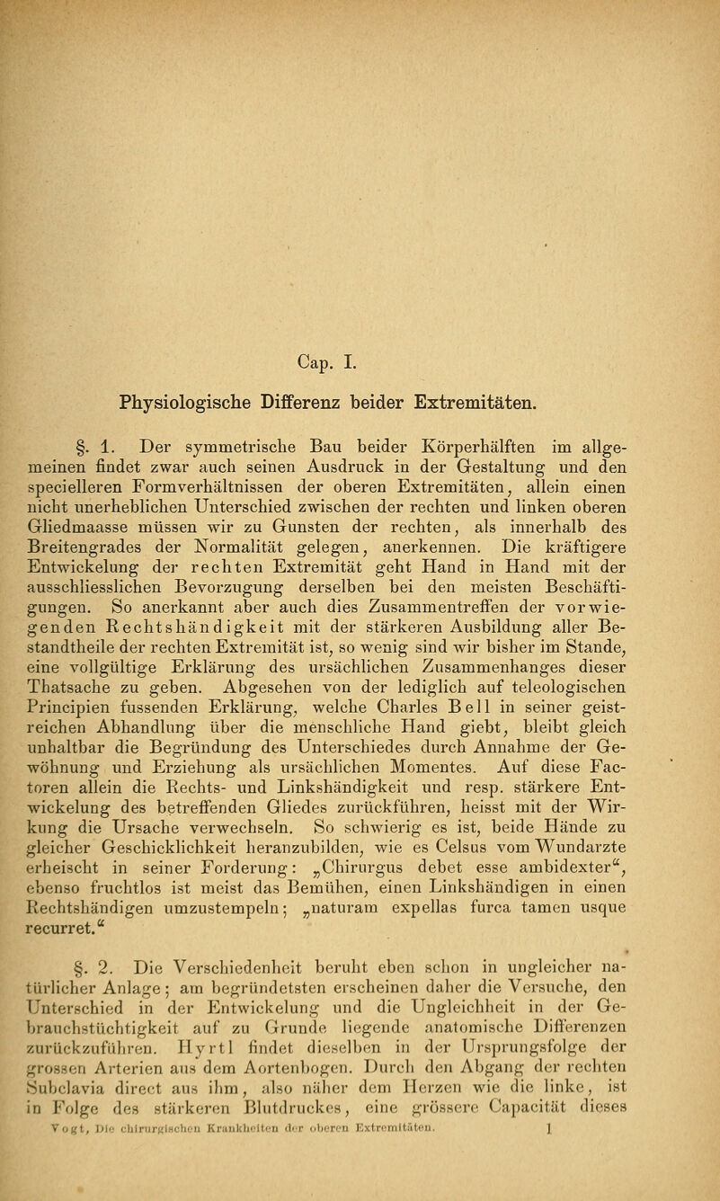 Physiologische Differenz beider Extremitäten. §. 1. Der symmetrisclie Bau beider Körperhälften im allge- meinen findet zwar auch seinen Ausdruck in der Gestaltung und den specielleren Formverhältnissen der oberen Extremitäten, allein einen nicht unerheblichen Unterschied zwischen der rechten und linken oberen Gliedmaasse müssen wir zu Gunsten der rechten, als innerhalb des Breitengrades der Normalität gelegen, anerkennen. Die kräftigere Entwickelung der rechten Extremität geht Hand in Hand mit der ausschliesslichen Bevorzugung derselben bei den meisten Beschäfti- gungen. So anerkannt aber auch dies Zusammentreffen der vorwie- genden Rechtshändigkeit mit der stärkeren Ausbildung aller Be- standtheile der rechten Extremität ist, so wenig sind wir bisher im Stande, eine vollgültige Erklärung des ursächlichen Zusammenhanges dieser Thatsache zu geben. Abgesehen von der lediglich auf teleologischen Principien fussenden Erklärung, welche Charles Bell in seiner geist- reichen Abhandlung über die menschliche Hand giebt, bleibt gleich unhaltbar die Begründung des Unterschiedes durch Annahme der Ge- wöhnung und Erziehung als ursächlichen Momentes. Auf diese Fac- toren allein die Rechts- und Linkshändigkeit und resp. stärkere Ent- wickelung des betreffenden Gliedes zurückführen, heisst mit der Wir- kung die Ursache verwechseln. So schwierig es ist, beide Hände zu gleicher Geschicklichkeit heranzubilden, wie es Celsus vom Wundarzte ei'heischt in seiner Forderung: ,jChirurgus debet esse ambidexter, ebenso fruchtlos ist meist das Bemühen, einen Linkshändigen in einen Rechtshändigen umzustempeln; ^naturam expellas furca tamen usque recurret. §. 2. Die Verschiedenheit beruht eben schon in ungleicher na- türlicher Anlage; am begründetsten erscheinen daher die Versuche, den Unterschied in der P^ntwickelung und die Ungleichheit in der Ge- brauchstüchtigkeit auf zu Grunde liegende anatomische Differenzen zurückzuführen. Hyrtl findet dieselben in der Ursprungsfolge der grossen Arterien aus dem Aortenbogen. Durch den Abgang der rechten Subclavia direct aus ihm, also näher dem Herzen wie die linke, ist in Folge des stärkeren Blutdruckes, eine grössere Capacität dieses Vogt, }>i<: cbIrurKiHchoii KraiikiK.'Uen ili/r oberen Extromltritou. 1